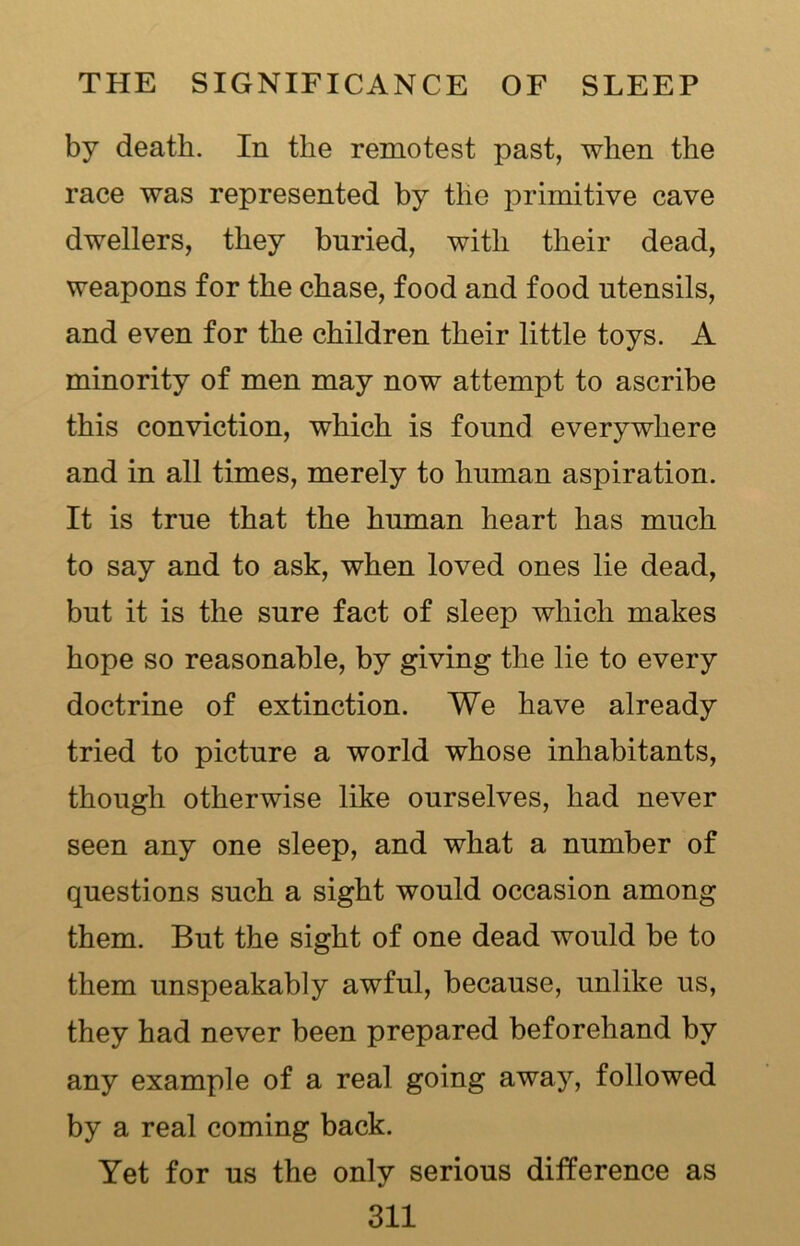 by death. In the remotest past, when the race was represented by the primitive cave dwellers, they buried, with their dead, weapons for the chase, food and food utensils, and even for the children their little toys. A minority of men may now attempt to ascribe this conviction, which is found everywhere and in all times, merely to human aspiration. It is true that the human heart has much to say and to ask, when loved ones lie dead, but it is the sure fact of sleep which makes hope so reasonable, by giving the lie to every doctrine of extinction. We have already tried to picture a world whose inhabitants, though otherwise like ourselves, had never seen any one sleep, and what a number of questions such a sight would occasion among them. But the sight of one dead would be to them unspeakably awful, because, unlike us, they had never been prepared beforehand by any example of a real going away, followed by a real coming back. Yet for us the only serious difference as