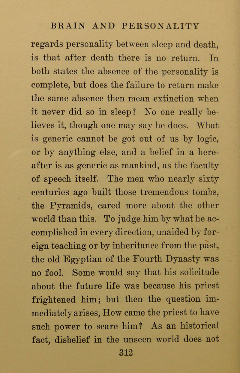 regards personality between sleep and death, is that after death there is no return. In both states the absence of the personality is complete, but does the failure to return make the same absence then mean extinction when it never did so in sleep? No one really be- lieves it, though one may say he does. What is generic cannot be got out of us by logic, or by anything else, and a belief in a here- after is as generic as mankind, as the faculty of speech itself. The men who nearly sixty centuries ago built those tremendous tombs, the Pyramids, cared more about the other world than this. To judge him by what he ac- complished in every direction, unaided by for- eign teaching or by inheritance from the past, the old Egyptian of the Fourth Dynasty was no fool. Some would say that his solicitude about the future life was because his priest frightened him; but then the question im- mediately arises, How came the priest to have such power to scare him? As an historical fact, disbelief in the unseen world does not