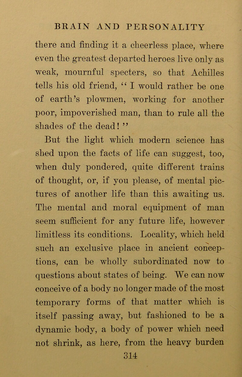 there and finding it a cheerless place, where even the greatest departed heroes live only as weak, mournful specters, so that Achilles tells his old friend, “ I would rather be one of earth’s plowmen, working for another poor, impoverished man, than to rule all the shades of the dead! ” But the light which modern science has shed upon the facts of life can suggest, too, when duly pondered, quite different trains of thought, or, if you please, of mental pic- tures of another life than this awaiting us. The mental and moral equipment of man seem sufficient for any future life, however limitless its conditions. Locality, which held such an exclusive place in ancient concep- tions, can be wholly subordinated now to questions about states of being. We can now conceive of a body no longer made of the most temporary forms of that matter which is itself passing away, but fashioned to be a dynamic body, a body of power which need not shrink, as here, from the heavy burden