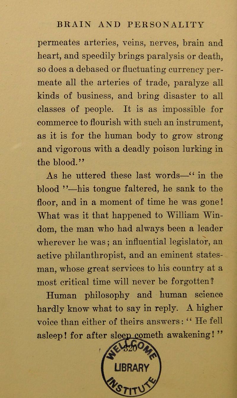 permeates arteries, veins, nerves, brain and heart, and speedily brings paralysis or death, so does a debased or fluctuating currency per- meate all the arteries of trade, paralyze all kinds of business, and bring disaster to all classes of people. It is as impossible for commerce to flourish with such an instrument, as it is for the human body to grow strong and vigorous with a deadly poison lurking in the blood. ” As he uttered these last words—“ in the blood ”—his tongue faltered, he sank to the floor, and in a moment of time he was gone! What was it that happened to William Win- dom, the man who had always been a leader wherever he was; an influential legislator, an active philanthropist, and an eminent states- man, whose great services to his country at a most critical time will never be forgotten? Human philosophy and human science hardly know what to say in reply. A higher voice than either of theirs answers: 11 He fell