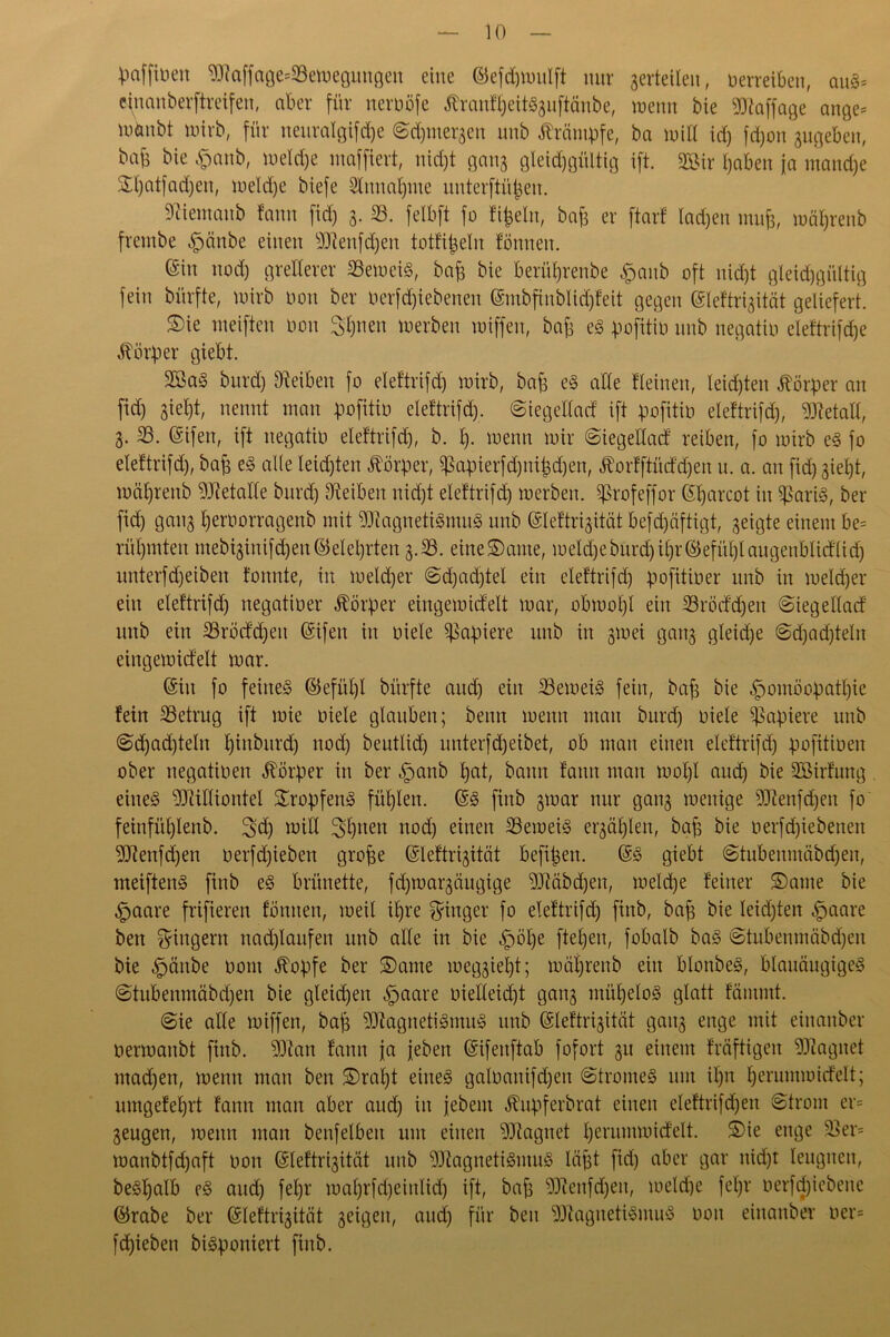 Vafften Maffage*33ewegungen eine ©efdjttntlft nur gerteilen, verreiben, auS= einanberftreifen, aber für nerööfe ßranffjeitSguftcmbe, wenn bie Staffage ange* wünbt wirb, für neuralgifcfye Sdjmergen unb Krämpfe, ba will id) fd)on gugeben, ba6 bie Hanb, welche nmffiert, nidjt gang gleichgültig ift. 2Bir haben ja manche SEIjatfadjen, welche biefe 2lnnal)me unterftüjjen. SRientanb fann fid) 3. 33. feibft fo fifceln, bah er ftarf Iad)en muh, währenb frembe §änbe einen Menfdjen totfi^eln fönnen. ©in nod) grellerer 33eweiS, bah bie berührenbe §anb oft nid)t gleichgültig fein bürfte, wirb non ber Derfdjiebenen (S*mbfinblid)feit gegen ©leftrigität geliefert. S)ie weiften non Sorten werben wiffen, bah eS pofitio nnb negatio eleftrifche Körper giebt. 2öaS burd) Reiben fo eleftrifd) wirb, bah eS alle Keinen, leisten Körper an fid) giet)t, nennt man pofitio eleftrifd). Siegellatf ift pofitio eleftrifd), Metall, 3. 35. (Sifen, ift negatio eleftrifd), b. h- wenn wir Siegedad reiben, fo wirb es fo eleftrifd), bah eS alle leisten Körper, ^apierfd)tii|d)en, ^orfftüddjen u. a. an fid) giel)t, wäl)rettb Metalle burd) Reiben nicht eleftrifd) werben. ^Srofeffor ©Ijarcot in sßariS, ber fid) gang Ijerüorragenb mit Magnetismus unb Gdeftrigität befd)äftigt, geigte einem be= rühmten mebiginifd)eu©elel)rten g.33. eine®ante, weld)eburd)tl)r©efül)laugenblidlid) unterfd)eiben fonnte, in welcher Sd)adjtel ein eleftrifd) pofitioer unb in welcher ein eleftrifd) negativer Körper eingewidelt war, obwohl ein 35röd'd)eit Siegellad unb ein 33röcfd)eit ©ifeit in Diele Rapiere unb in gwei gang gleiche Sdjadjteln eingewidelt war. (Sin fo feines ©efül)l bürfte and) ein 33eweiS fein, bah bie Homöopathie fein 33etrug ift wie Diele glauben; beim wenn man burd) Diele Rapiere unb Sd)ad)teln l)inbnrd) nod) beutlid) unterfdjeibet, ob man einen eleftrifd) pofitioen ober negaüDen Körper in ber Hanb hat, bann fann man wol)l and) bie SBirfung eines Milliontel Stopfens fühlen. @S finb gwar nur gang wenige Menfdjen fo feinfühlenb. 3>dj will 2d)tteit nod) einen 33eweiS ergäl)len, bah bie oerfd)iebenen Menfdjen Derfd)ieben grofje ©leftrigität befijgen. @S giebt Stubenmäbdjen, meiftenS finb eS brünette, fd)wargäugige Mäbdjeit, welche feiner ®aute bie Haare frifieren fönnen, weil ihre Ringer fo eleftrifd) finb, bah bie leidjten Haare ben Ringern nad)laufen unb alle in bie H^)e ftehen, fobalb baS Stubenmäbdjen bie Hänbe Dom ^opfe ber Same weggiel)t; wäljrenb ein blonbeS, blauäugiges Stubenmäbdjen bie gleichen Haare Dielleid)! gang mühelos glatt fäntntt. Sie alle wiffen, bah Magnetismus unb ©leftrigität gang enge mit einanber Derwanbt finb. Man fann ja {eben ©ifeuftab fofort gu einem fräftigen Magnet mad)en, wenn man ben Sraljt eines galDanifd)en Stromes um ihn Ijerumwidelt; umgefehrt fann man aber aud) in jjebem Äupferbrat einen eleftrifd)en Strom er= geugen, wenn man benfelbeit um einen Magnet herumwidelt. ßnge ^ev= wanbtfdjaft Don ©leftrigität unb Magnetismus lägt fid) aber gar nid)t leugnen, beShalb eS and) fel)r waljrfdjeinlid) ift, bah Menfdjen, weld)e fel)r oerfdjiebene ©rabe ber ©leftrigität geigen, aud) für beit Magnetismus Dott einanber Der» fchiebeti biSponiert finb.