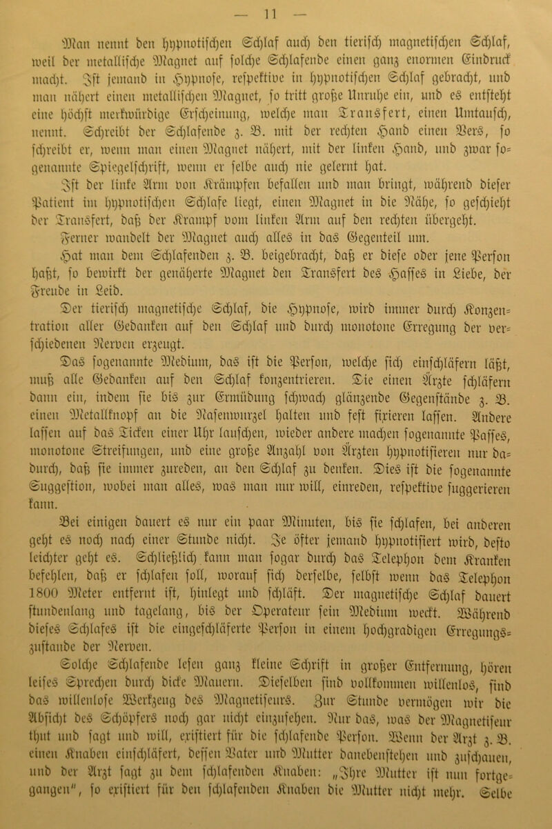 $ftcm nennt ben pppuotifdjen Sd)laf and) ben tierifd) magnetifdjen Sd)laf, weil ber metallifd)e Magnet auf foldje Sdplafenbe einen gang enormen (Sinbrurf mad)t. gft jemanb in §ppttofe, refpeftiue in pppnotifdjen Sd)laf gebradpt, nnb man nähert einen ntetallifcpen Magnet, fo tritt grope Unrupe ein, nnb eS entftept eine l)öd)ft ntevfwürbige Erfcpeinuttg, welche man SraitSfert, einen Umtaufdp, nennt. «Schreibt ber Sdjlafenbe 3. SB. mit ber redjten §anb einen SBerS, fo fd)reibt er, meint man einen Magnet nähert, mit ber linfett §anb, nnb gmar fo= genannte Spiegelfdjrift, meint er felbe and) nie gelernt Ijat. 3ft ber linf'e 2lrm 001t Krämpfen befallen nnb man bringt, wäprenb biefer Patient im pppnotifdfeit Sdjlafe liegt, einen Magnet in bie 9?äpe, fo gefd)iel)t ber SrattSfert, bap ber Krampf oont linfett Stritt auf ben redeten übergebt. ferner manbelt ber Magnet and) alles in baS ©egenteil mit. §at man beut Sd)lafettben 3. SB. beigebradjt, bap er biefe ober fette Sßerfon papt, fo bemirft ber genäherte Magnet ben Transfer! beS §affeS in Siebe, ber fyrenbe in Seib. ©er tierifd) ntagnetifdje Sdjlaf, bie §ppttofe, mirb immer bnrd) ^ongen= tratioit aller ©ebanfen auf ben Sdjlaf nnb bnrd) monotone Erregung ber oer= fd)iebenett fernen ergeugt. ©aS fogenannte SBtebium, baS ift bie Sßerfon, meldje ftd) eütfdjläfern läpt, mnp alle ©ebaitfeit auf bett Sdjlaf fongentrieren. ©ie einen Strgte fd)Iäfent bann ein, ittbem fie bis gnr Ermübuttg fd)toad) glängenbe ©egenftänbe g. SB. einen SWietallfnopf an bie Sftafenmnrgel palten nnb feft fixieren laffett. Stnbere laffett auf baS Siefen einer Upr laufdjen, mieber attbere ntad)ett fogenannte SßaffeS, monotone Streifungen, nnb eine grope Slngapl 001t SÄrgten pppnotifiereit nur ba= bnrd), bap fie immer gurebett, an ben Sdjlaf gu bettfen. ©ieS ift bie fogenannte Suggeftion, wobei man alles, was man nur will, eittreben, refpeftiue fuggerierett fatttt. SBei einigen bauert eS nur eilt paar Minuten, bis fie fdjlafeu, bei attberen gept eS ttod) ttad) einer Stunbe nidjt. $:e öfter jemanb pppnotifiert mirb, befto leid)ter gept eS. Sdplieplid) famt matt fogar bnrd) baS Seleppon beut Traufen befeplen, bap er fdplafett foll, worauf fid) berfelbe, felbft wenn baS Seleppon 1800 Bieter entfernt ift, pittlegt nnb fdjläft. ©er ntagnetifdje Sdplaf bauert ftunbenlang nnb tagelang, bis ber Operateur fein SDfebiitnt werft. Söäprettb biefeS SdjlafeS ift bie eingefdjläferte Sßerfon in einem poepgrabigett ErregmtgS= guftaitbe ber Heroen. ©oldje Sdjlafenbe Icfett gang Heine Sdjrift in groper Entfernung, pörett leifeS Spredjen burd) birfe dauern. ©iefelben finb oollfomtiteu willenlos, finb baS willenlofe SBerfgeug beS SDiagitetifeitrS. Qux Staube vermögen wir bie 21bfid)t beS Sd)öpferS ttod) gar uiept ciitgufepett. 9tur baS, was ber SDiagnetifeur tput uttb fagt nnb will, epiftiert für bie fdjlafenbe Sßerfott. SEBemt ber Slrgt g. SB. einen jhtabett eittfd)läfert, beffett SBatcr uttb SJJfutter banebeitftepett uttb gufdpaueu, nnb ber Strgt fagt gu beut fd)lafenbcn Knaben: „Spre Butter ift nun fortge= gangen, fo epiftiert für bett fdjlafenbett Mtabeu bie Butter nidpt utepr. Selbe