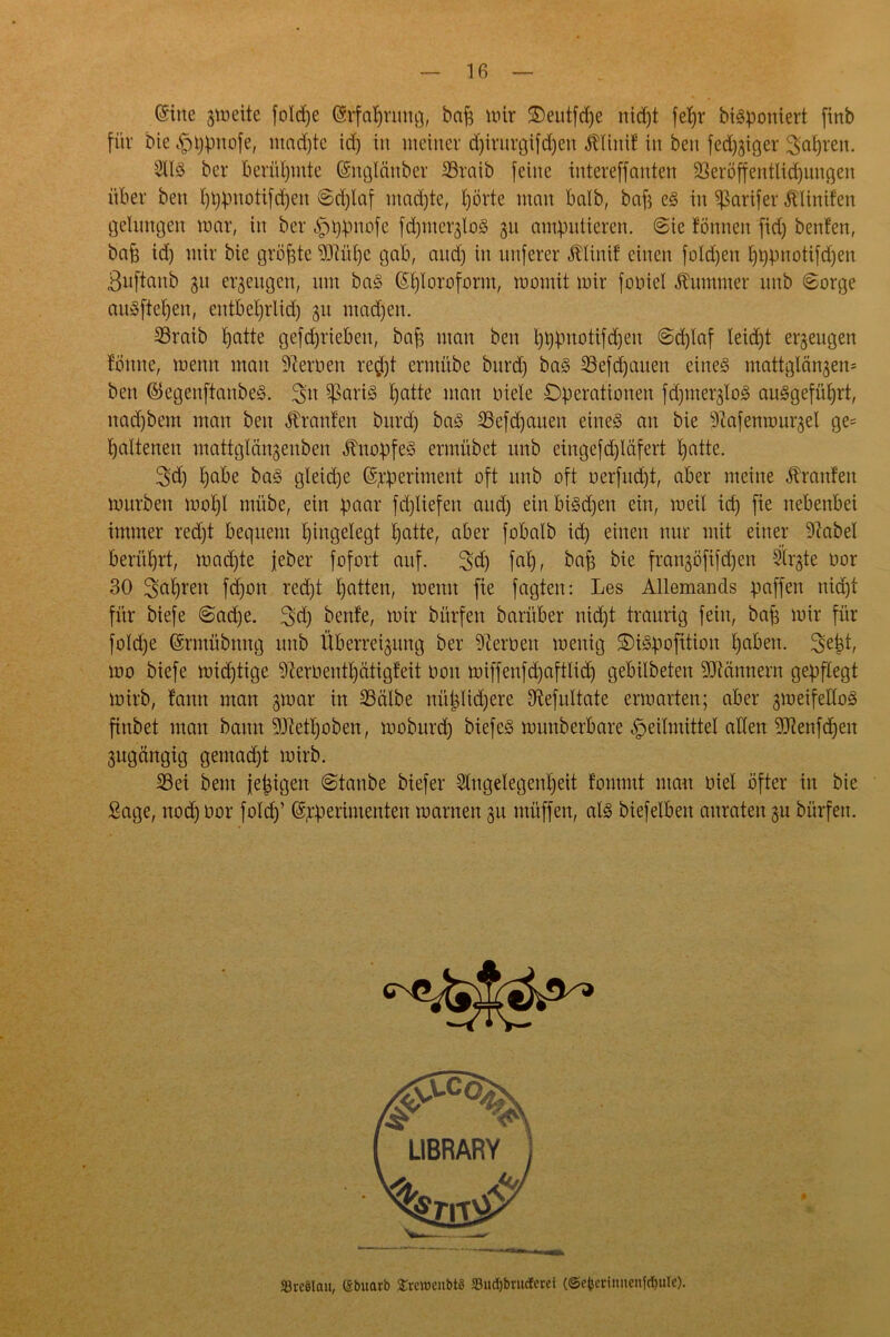 (Sine gtoeite foldje ©rfabrung, baf^ mir ©eutfdje nidjt fe^r biöponiert finb für bie Hppnofe, madjtc id) in meiner djirurgifdjen Älinif in ben feiger Sauren. AIS ber berühmte (Snglänber 33raib feine intereffnnten 23eröffentlid)uugen über ben bbpmdifdfen Sdjlaf mad)te, hörte man balb, bab es in $arifer blinden gelungen mar, in ber Htypnofe fdjmerjloS 31t amputieren. Sie fönnen fid) beiden, bab id) mir bie größte 93W)e gab, and) in unferer JAinif einen folgen £)i)pnotifd)en ßuftanb 31t erzeugen, um baS Chloroform, womit mir fcmiei Kummer unb Sorge auSfteben, entbeljrlid) 31t machen. 33raib batte gefdjrieben, bab man ben bbpttotifdjen Sdjlaf leid)t et^eugen tonne, menn man Heroen re$t ermübe bitrd) baS 23efd)auen eines mattglän3en- ben ©egenftanbeS. Stt $ßariS batte mau niete Operationen fdgnei^loS auSgefüIjrt, nad)bem man ben Oranten burd) baS SJefdjauen eines an bie -Rafenrou^el ge= battenen mattglm^enben Knopfes ermübet unb eingefd)läfert l)atte. 3>d) habe baS gteid)e (S^periment oft unb oft oerfudjt, aber meine Traufen mürben mol)l mübe, ein paar fd)liefen and) ein biSd)en ein, meit id) fie nebenbei immer red)t bequem Eingelegt batte, aber fobalb id) einen nur mit einer 9?abel berührt, machte jeber fofort auf. 2>d) fab, bab bie frangöjtfdjen Äi^te oor 30 fahren fd)on red)t batten, menn fie jagten: Les Allemands paffen nidjt für biefe Sad)e. 3»d) beide, mir bitrfen barüber nid)t traurig fein, bab wir für fotd)e (Srmübnng unb Überredung ber fernen menig OiSpofition haben. 3etd, mo biefe mid)tige lernend) ätigfeit non miffeufd)afttid) gebilbeten Männern gepflegt mirb, tann man gmar in 23ctibe nützlichere Sftefultate ermarten; aber 3meifetloS finbet man bann 9Jtedjoben, moburd) biefeS munberbare Heilmittel alten ^Renfdjeit 3ugängig gemacht mirb. 33ei beut je^igext Staube biefer Angelegenheit tommt mau oiel öfter in bie Sage, nochüor f°W (Spperhnenten marnen 311 utüffen, als biefelben anraten 3U bürfen. «BreSlait, ßbuarb ^reweitbtß 23ud)brucEeret (©c^ccimienfrfjulc).