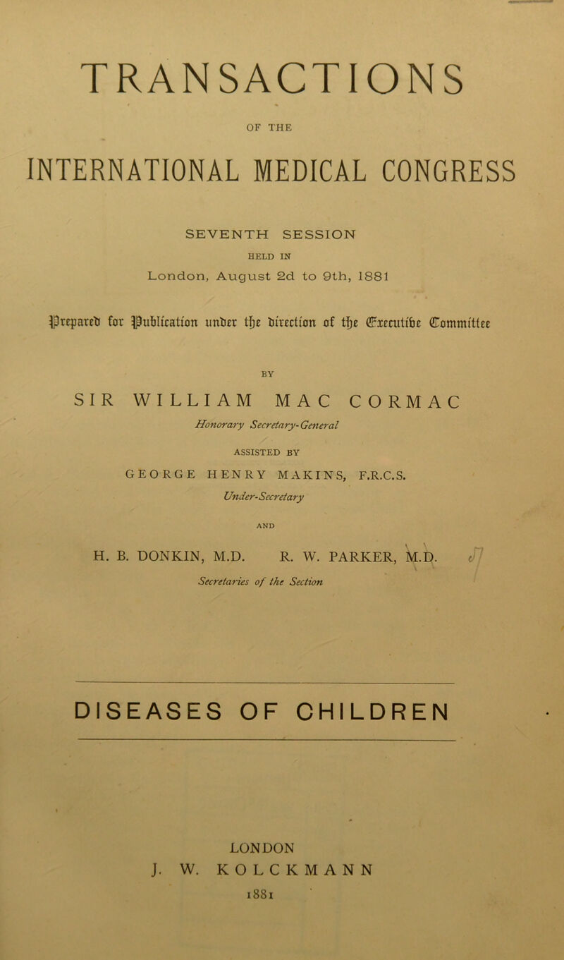 TRANSACTIONS OF THE INTERNATIONAL MEDICAL CONGRESS SEVENTH SESSION HELD IN London, August 2d to 9th, 1881 Prepared for publication unticr tije direction of tfje Ciecutt'be Committee BY SIR WILLIAM MAC CORMAC Honorary Secretary- General ASSISTED BY GEORGE HENRY M A KINS, F.R.C.S. Under-Secretary AND H. B. DONKIN, M.D. R. W. PARKER, M.D. e/7 Secretaries of the Section DISEASES OF CHILDREN LONDON J. W. KOLCKMANN 1881