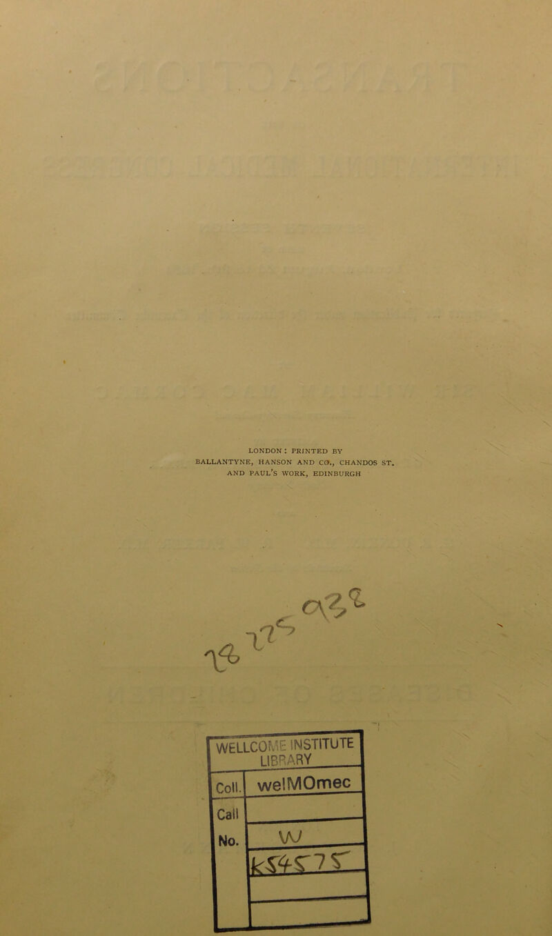 LONDON : PRINTED BY BALLANTYNE, HANSON AND CO., CHANDOS ST, and Paul’s work, Edinburgh WELLCOME INSTITUTE 1IBRARY Coll. weJMOmec Call No. \KJ