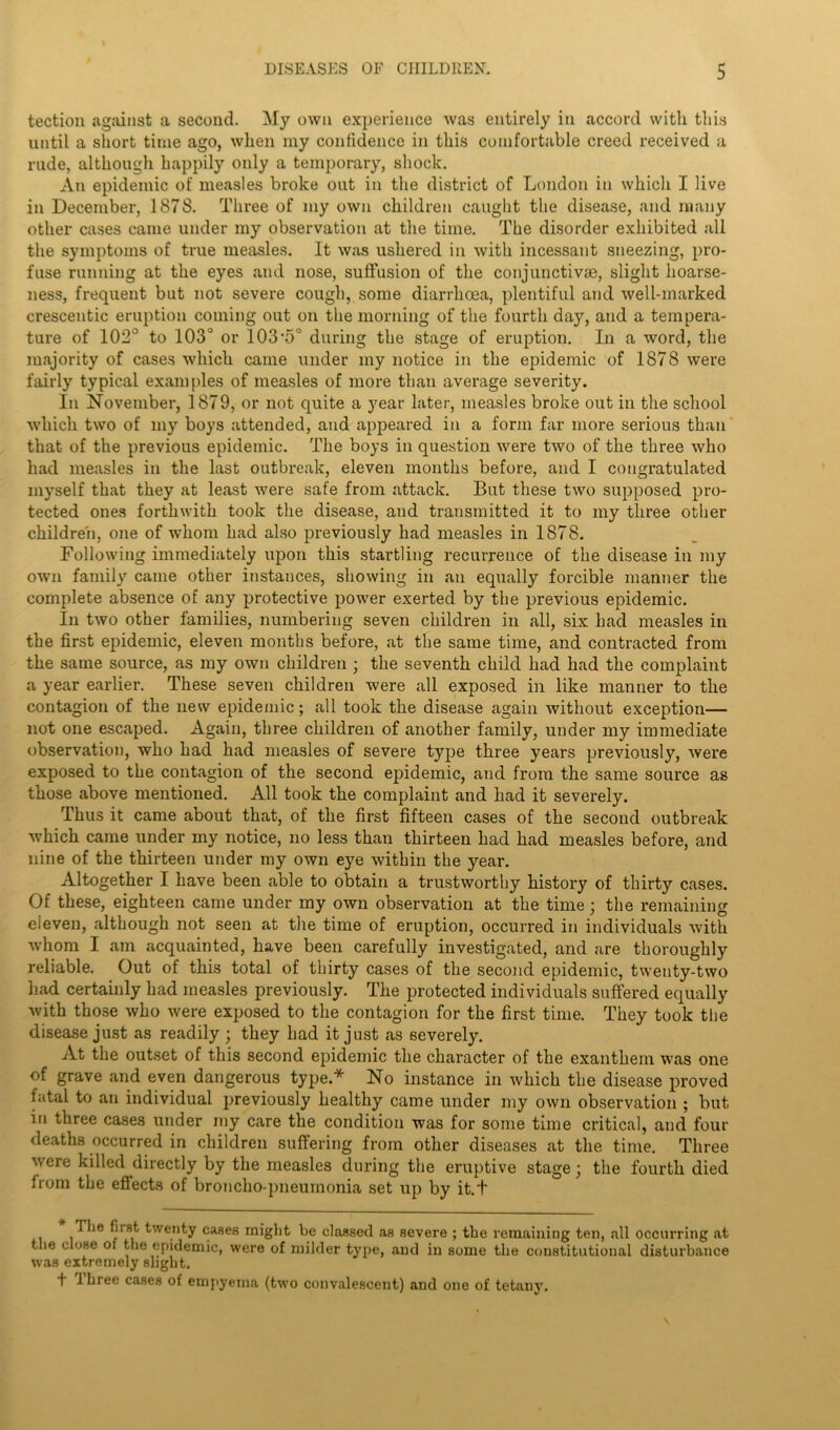 tection against a second. My own experience was entirely in accord with this until a short time ago, when my confidence in this comfortable creed received a rude, although happily only a temporary, shock. An epidemic of measles broke out in the district of London in which I live in December, 1878. Three of my own children caught the disease, and many other cases came under my observation at the time. The disorder exhibited all the symptoms of true measles. It was ushered in with incessant sneezing, pro- fuse running at the eyes and nose, suffusion of the conjunctive, slight hoarse- ness, frequent but not severe cough, some diarrhoea, plentiful and well-marked crescentic eruption coining out on the morning of the fourth day, and a tempera- ture of 102° to 103° or 103*5° during the stage of eruption. In a word, the majority of cases which came under my notice in the epidemic of 1878 were fairly typical examples of measles of more than average severity. In November, 1879, or not quite a year later, measles broke out in the school which two of my boys attended, and appeared in a form far more serious than that of the previous epidemic. The boys in question were two of the three who had measles in the last outbreak, eleven months before, and I congratulated myself that they at least were safe from attack. But these two supposed pro- tected ones forthwith took the disease, and transmitted it to my three other children, one of whom had also previously had measles in 1878. Following immediately upon this startling recurrence of the disease in my own family came other instances, showing in an equally forcible manner the complete absence of any protective power exerted by the previous epidemic. In two other families, numbering seven children in all, six had measles in the first epidemic, eleven months before, at the same time, and contracted from the same source, as my own children ; the seventh child had had the complaint a year earlier. These seven children were all exposed in like manner to the contagion of the new epidemic; all took the disease again without exception— not one escaped. Again, three children of another family, under my immediate observation, who had had measles of severe type three years previously, were exposed to the contagion of the second epidemic, and from the same source as those above mentioned. All took the complaint and had it severely. Thus it came about that, of the first fifteen cases of the second outbreak which came under my notice, no less than thirteen had had measles before, and nine of the thirteen under my own eye within the year. Altogether I have been able to obtain a trustworthy history of thirty cases. Of these, eighteen came under my own observation at the time; the remaining eleven, although not seen at the time of eruption, occurred in individuals with whom I am acquainted, have been carefully investigated, and are thoroughly reliable. Out of this total of thirty cases of the second epidemic, twenty-two had certainly had measles previously. The protected individuals suffered equally with those who were exposed to the contagion for the first time. They took the disease just as readily ; they had it just as severely. At the outset of this second epidemic the character of the exanthem was one of grave and even dangerous type.* No instance in which the disease proved fatal to an individual previously healthy came under my own observation ; but in three cases under my care the condition was for some time critical, and four deaths occurred in children suffering from other diseases at the time. Three were killed directly by the measles during the eruptive stage; the fourth died from the effects of broncho-pneumonia set up by it.t Hie first twenty cases might be classed as severe ; the remaining ten, all occurring at the close of the epidemic, were of milder type, and in some the constitutional disturbance was extremely slight. t three cases of empyema (two convalescent) aud one of tetany.