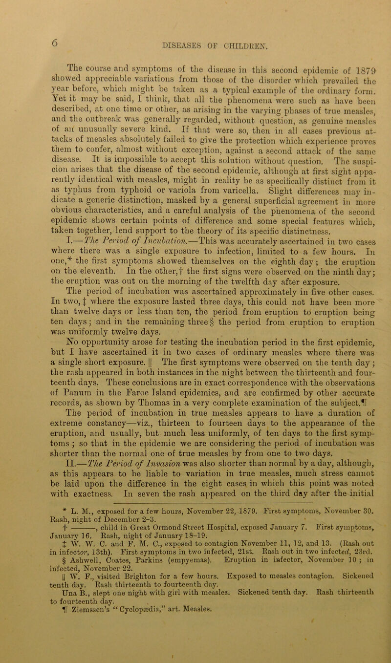 The course and symptoms of the disease in this second epidemic of 1879 showed appreciable variations from those of the disorder which prevailed the year before, which might be taken as a typical example of the ordinary form. Yet it may be said, 1 think, that all the phenomena were such as have been described, at one time or other, as arising in the varying phases of true measles, and the outbreak was generally regarded, without question, as genuine measles of an' unusually severe kind. If that were so, then in all cases previous at- tacks of measles absolutely failed to give the protection which experience proves them to confer, almost without exception, against a second attack of the same disease. It is impossible to accept this solution without question. The suspi- cion arises that the disease of the second epidemic, although at first sight appa- rently identical with measles, might in reality be as specifically distinct from it as typhus from typhoid or variola from varicella. Slight differences may in- dicate a generic distinction, masked by a general superficial agreement in more obvious characteristics, and a careful analysis of the phenomena of the second epidemic shows certain points of difference and some special features which, taken together, lend support to the theory of its specific distinctness. I. —The Period of Incubation.—This was accurately ascertained in two cases where there was a single exposure to infection, limited to a few hours. In one,* * * § the first symptoms showed themselves on the eighth day; the eruption on the eleventh. In the other,! the first signs were observed on the ninth day; the eruption was out on the morning of the twelfth day after exposure. The period of incubation was ascertained approximately in five other cases. In two, J where the exposure lasted three days, this could not have been more than twelve days or less than ten, the period from eruption to eruption being ten days; and in the remaining three § the period from eruption to eruption was uniformly twelve days. No opportunity arose for testing the incubation period in the first epidemic, but I have ascertained it in two cases of ordinary measles where there was a single short exposure. || The first symptoms were observed on the tenth day; the rash appeared in both instances in the night between the thirteenth and four- teenth days. These conclusions are in exact correspondence with the observations of Panum in the Faroe Island epidemics, and are confirmed by other accurate records, as shown by Thomas in a very complete examination of the subject.fi The period of incubation in true measles appears to have a duration of extreme constancy—viz., thirteen to fourteen days to the appearance of the eruption, and usually, but much less uniformly, of ten days to the first symp- toms ; so that in the epidemic we are considering the period of incubation was shorter than the normal one of true measles by from one to two days, II. —The Period of Invasion also shorter than normal by a day, although, as this appears to be liable to variation in true measles, much stress cannot be laid upon the difference in the eight cases in which this point was noted with exactness. In seven the rash appeared on the third day after the initial * L. M., exposed for a few hours, November 22, 1879. First symptoms, November 30. Rash, night of December 2-3. f , child in Great Ormond Street Hospital, exposed January 7. First symptoms, January 16. Rash, night of January 18-19. + W. W. C. and F. M. C., exposed to contagion November 11, 12, and 13. (Rash out in infector, 13th). First symptoms in two infected, 21st. Rash out in two infected, 23rd. § Ashwell, Coates, Parkins (empyemas). Eruption in infector, November 10 ; in infected, November 22. [j W. F., visited Brighton for a few hours. Exposed to measles contagion. Sickened tenth day. Rash thirteenth to fourteenth day. Una B., slept one night with girl with measles. Sickened tenth day. Rash thirteenth to fourteenth day. IT Ziemssen’s “ Cyclopaedia,” art. Measles. I