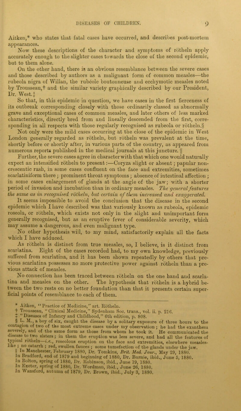 Aitken,* * * § who states that fatal cases have occurred, and describes post-mortem appearances. Now these descriptions of the character and symptoms of rbtheln apply accurately enough to the slighter cases towards the close of the second epidemic, but to them alone. On the other hand, there is an obvious resemblance between the severe cases and those described by authors as a malignant form of common measles—the rubeola nigra of Willan, the rubbole boutonneuse and ecchymotic measles noted by Trousseau,t and the similar variety graphically described by our President, Dr. West. | So that, in this epidemic in question, we have cases in the first fierceness of its outbreak corresponding closely with those ordinarily classed as abnormally grave and exceptional cases of common measles, and later others of less marked characteristics, directly bred from and lineally descended from the first, corre- sponding in all respects with those regularly recognised as rubeola or rbtlieln.§ Not only were the mild cases occurring at the close of the epidemic in West London generally regarded as rbtheln, but rbtheln was prevalent at the time, shortly before or shortly after, in various parts of the country, as .appeared from numerous reports published in the medical journals at this juncture. || Further, the severe cases agree in character with that which one would naturally expect an intensified rbtheln to present:—Coryza slight or absent; papular non- c.rescentic rash, in some cases confluent on the face and extremities, sometimes scarlatiniform there; prominent throat symptoms; absence of intestinal affection • in some cases enlargement of glands at the angle of the jaw; with a shorter period of invasion and incubation than in ordinary measles. The general features the same as in recognised rotheln, but certain of them increased and exaggerated. It seems impossible to avoid the conclusion that the disease in the second epidemic which I have described was that variously known as rubeola, epidemic roseola, or rbtheln, which exists not only in the slight and unimportant form generally recognised, but as an eruptive fever of considerable severity, which may assume a dangerous, and even malignant type. No other hypothesis will, to my mind, satisfactorily explain all the facts which I have adduced. As rbtheln is distinct from true measles, so, I believe, is it distinct from scarlatina. Eight of the cases recorded had, to my own knowledge, previously suffered from scarlatina, and it has been shown repeatedly by others that pre- vious scarlatina possesses no more protective power against rbtheln than a pre- vious attack of measles. No connection has been traced between rbtheln on the one hand and scarla- tina and measles on the other. The hypothesis that rbtheln is a hybrid be- tween the two rests on no better foundation than that it presents certain super- ficial points of resemblance to each of them. * Aitken, “Practice of Medicine,” art. Rbtheln. t Trousseau, “Clinical Medicine,” Sydenham Soc. trails., vol. ii. p. 21(5. t “Diseases of Infancy and Childhood,” 6th edition, p. 808. § L. M., a boy of six, caught the disease by a solitary exposure of three hours to the contagion of two of the most extreme cases under my observation ; he had the exanthem severely, and of the same form as those from whom he took it. He communicated the disease to two sisters; in them the eruption was lees severe, and had all the features of typical rbtheln—t.e., roseolous eruption on the face and extremities, elsewhere measles- like ; no catarrh ; red, swollen fauces ; some tumefaction of the glands under the jaw. || In Manchester, February 1880, Dr. Tomkins, Brit. Med. Jour., May 29, 1880. In Bradford, end of 1879 and beginning of 1880, Dr. Burnie, ibid., June 5, 1880. In Bolton, spring of 1880, Dr. Robinson, ibid., June 19, 1880. In Exeter, spring of 1880, Dr. Wordman, ibid., June 26, 1880. In Wansford, autumn of 1879, Dr. Brown, ibid., July 3, 1880.