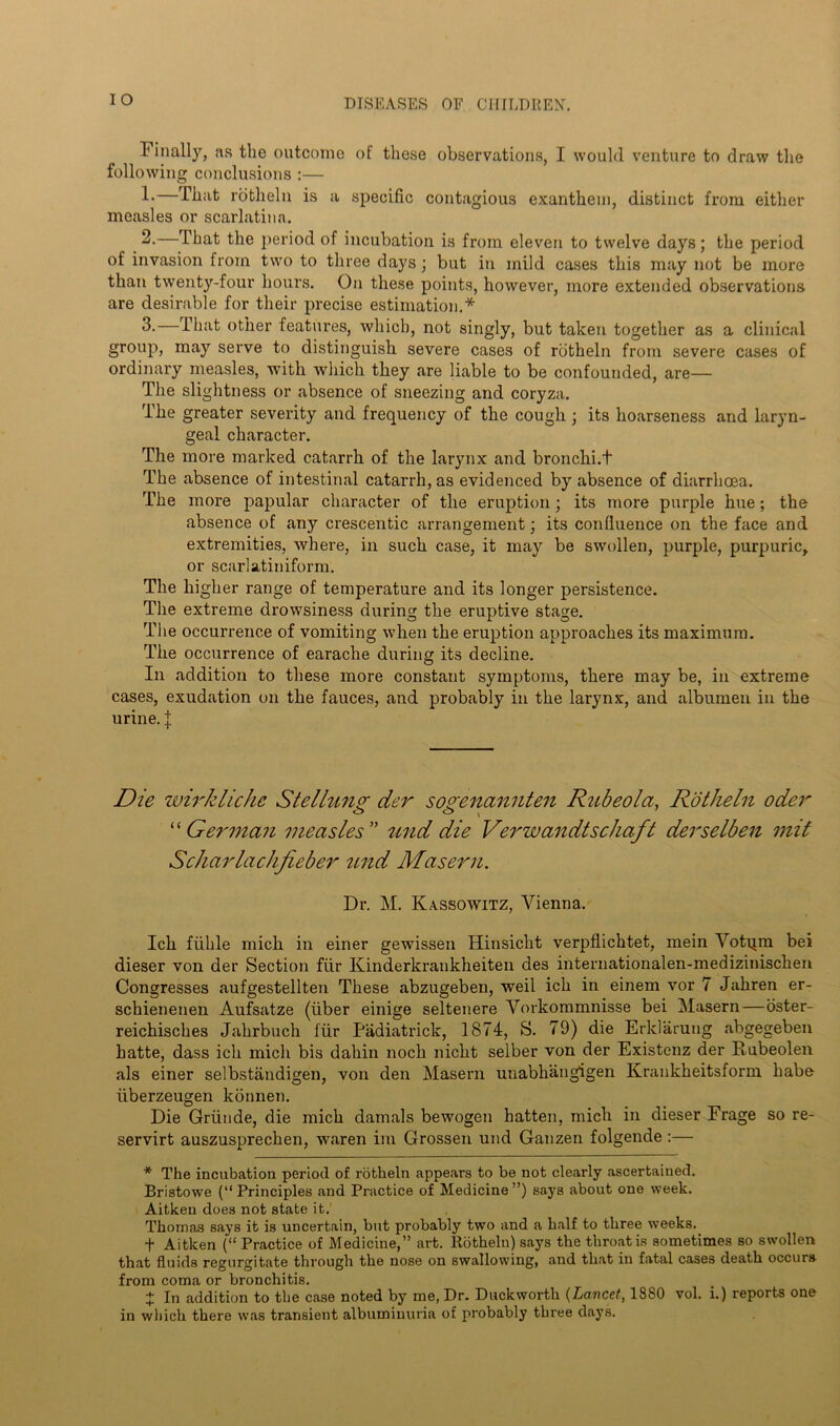 1 inally, as the outcome of these observations, I would venture to draw the following conclusions :— 1- —That rotheln is a specific contagious exanthem, distinct from either measles or scarlatina. 2- —That the period of incubation is from eleven to twelve days; the period of invasion from two to three days; but in mild cases this may not be more than twenty-four hours. On these points, however, more extended observations are desirable for their precise estimation.* 3.—That other features, which, not singly, but taken together as a clinical group, may serve to distinguish severe cases of rotheln from severe cases of ordinary measles, with which they are liable to be confounded, are— The slightness or absence of sneezing and coryza. The greater severity and frequency of the cough ; its hoarseness and laryn- geal character. The more marked catarrh of the larynx and bronchi.t The absence of intestinal catarrh, as evidenced by absence of diarrhoea. The more papular character of the eruption; its more purple hue; the absence of any crescentic arrangement; its confluence on the face and extremities, where, in such case, it may be swollen, purple, purpuric, or scarlatiniform. The higher range of temperature and its longer persistence. The extreme drowsiness during the eruptive stage. The occurrence of vomiting when the eruption approaches its maximum. The occurrence of earache during its decline. In addition to these more constant symptoms, there may be, in extreme cases, exudation on the fauces, and probably in the larynx, and albumen in the urine. J Die wirkliche Stelluno- der soo-enctmiten Rubeola, Rotheln oder O <L> , ' “ German measles ” und die Verwandtschaft derselben mil Scharlachfieber und Maseru. Dr. M. Kassowitz, Vienna. Ich fiihle mich in einer gewissen Hinsicht verpflichtet, mein Votqm bei dieser von der Section ftir Kinderkrankheiten des internationalen-medizinischen Congresses aufgestellten These abzugeben, weil ich in einem vor 7 Jahren er- schienenen Aufsatze (fiber einige seltenere Vorkommnisse bei Masern—oster- reichisches Jahrbuch ffir Padiatrick, 1874, S. 79) die Erklarung abgegeben hatte, dass ich mich bis dahin noch nicht selber von der Existenz der Rubeolen als einer selbstandigen, von den Masern unabhangigen Krankheitsform babe fiberzeugen konnen. Die Grfinde, die mich damals bewogen hatten, mich in dieser Frage so re- servirt auszusprechen, waren im Grossen und Ganzen folgende:— * The incubation period of rotheln appears to be not clearly ascertained. Bristowe (“Principles and Practice of Medicine”) says about one week. Aitken does not state it.' Thomas says it is uncertain, but probably two and a half to three weeks. f Aitken (“ Practice of Medicine,” art. Rotheln) says the throat is sometimes so swollen that fluids regurgitate through the nose on swallowing, and that in fatal cases death occurs from coma or bronchitis. + In addition to the case noted by me, Dr. Duckworth (Lancet, 1880 vol. i.) reports one in which there was transient albuminuria of probably three days.