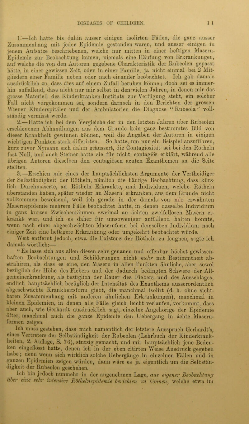 1. —Ich Latte bis (Tallin ausser einigen isolirten Fallen, die ganz ausser Zusammenliang mit jeder Epidemie gestanden waren, und ausser einigen in jenetn Aufsatze beschriebenen, welclie nur mitten in einer Leftigen Masern- Epidemie zur Beobachtung kamen, niemals eine Haufung von Erkrankungen, auf welche die von den Autoren gegebene Charakteristik der Rubeolen gepasst hatte, in einer gewissen Zeit, oder in einer Familie, ja nicbt einmal bei 2 Mit- gliedern einer Familie neben oder nach einander beobachtet. Ich gab damals ausdriicklich zu, dass dies auf einem Zufall beruLen konne; dock sei es immer- liin auflfallend, dass niclit nur mir selbst in den vielen Jaliren, in denen mir das grosse Materiell des Ivinderkranken-Instituts zur Yerfiigung steht, ein solcher Fall niclit vorgekommen sei, sondern darnach in den Berichten der grossen Wiener Kinderspitiiler und der Ambulatorien die Diagnose “ Rubeola ” voll- stiiudig vermisst werde. 2. — Hatte ich bei dem Yerdeiche der in den letzten Jahren liber Rnbeolen O erschienenen Abliandlungen aus dem Grunde kein ganz bestimmtes Bild von dieser Kranklieit gewinnen konnen, weil die Angaben der Autoren in einigen wichtigen Punkten stark differirten. So hatte, um nur ein Beispiel anzufiikren, kurz zuvor Njmann sich daliin geiiussert, die Contagiositat sei bei den Rotheln fast Null, und auch Steiner liatte sie fiir niclit contagios erklart, wahrend alle iibrigen Autoren dieselben den contagidsen acuten Exanthemen an die Seite stellten. 3. —Erschien mir eines der hauptsachliclisten Argumente der Yertheidiger der Selbstandigkeit der Rotheln, nainlich die Laufige Beobachtung, dass kiirz- licli Durchmaserte, an Rotheln Erkrankte, und Individuen, welche Rotheln uberstanden liaben, spater wieder an Masern erkranken, aus dem Grunde nicht vollkommen beweisend, weil ich gerade in der damals von mir erwahnten Masernepidemie melirere Falle beobachtet hatte, in denen dasselbe Individium in ganz kurzen Zwischenraumen zweimal an iichten zweifellosen Masern er- krankt war, und ich es daher fiir umsoweniger auffallend halten konnte, wenn nach einer abgescliwachten Masernform bei demselben Individium nach einiger Zeit eine heftigere Erkrankung oder umgekehrt beobachtet wlirde. Weit entfernt jedoch, etwa die Existenz der Rotheln zu leugnen, sagte ich damals wortlich:— “ Es lasse sich aus alien diesen sehr genauen und offenbar hochst gewissen- haften Beobachtungen und Schilderungen nicht meltr mit Bestimmtheit ab- strahiren, als dass es eine, den Masern in alien Punkten ahnliche, aber sowol beziiglich der Hbhe des Fiebers und der dadurch bedingten Schwere der All- gemeinerkrankung, als beziiglich der Dauer des Fiebers und des Ausschlages, endlich hauptsachlich beziiglich der Intensitat des Exanthems ausserordentlich abgeschwacbte Krankheitsform giebt, die manclimal isolirt (d. h. ohne siclit- baren Zusammenhang mit anderen ahnlichen Erkrankungen), manclimal in kleinen Epidemien, in denen alle Falle gleicli leicht verlaufen, vorkommt, dass aber auch, wie Gerhardt ausdriicklich sagt, einzelne Angehorige der Epidemie bfter, manchmal auch die ganze Epidemie den Uebergang in iichte Masern- formen zeigen. Ich muss gestehen, dass mich namentlich der letztere Ausspruch Gerhardt’s, eines \ ertreters der Selbstandigkeit der Rubeolen (Lehrbuck der Kinderkrank- heiten, 2. Auflage, S. 7G), stutzig gemacht, und mir hauptsachlich jene Beden- ken eingeflosst hatte, denen ich in der eben citirten Weise Ausdruck gegeben liabe; denn wenn sich wirklich solclie Uebergiinge in einzelnen Fallen und in ganzen Epidemien zeigen wiirden, dann ware es ja eigentlich um die Selbstan- digkeit der Rubeolen geschehen. Ich bin jedoch nunmehr in der angenehmen Lage, aits eigener Beobachtung liber erne sehr intensive Rothelnepidemie berichten zu hunnen, welche etwa im