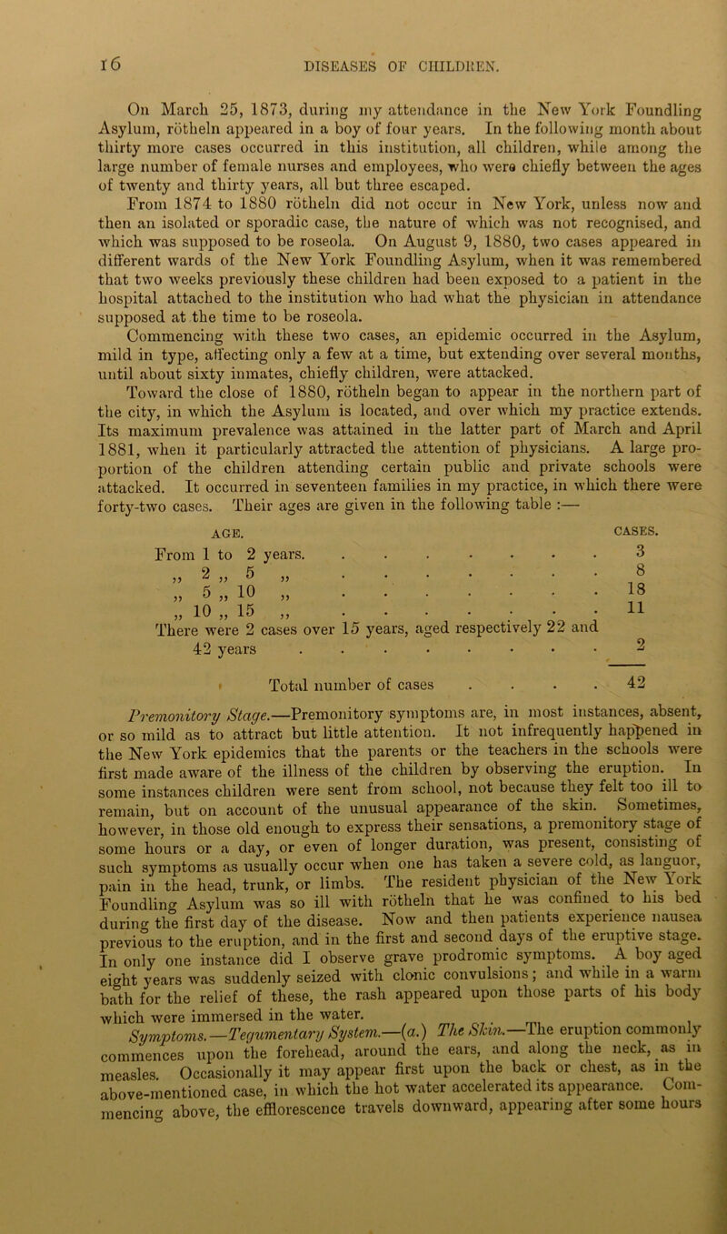 On March 25, 1873, during my attendance in the New York Foundling Asylum, rotheln appeared in a boy of four years. In the following month about thirty more cases occurred in this institution, all children, while among the large number of female nurses and employees, who were chiefly between the ages of twenty and thirty years, all but three escaped. From 1874 to 1880 rotheln did not occur in New York, unless nowand then an isolated or sporadic case, the nature of which was not recognised, and which was supposed to be roseola. On August 9, 1880, two cases appeared in different wards of the New York Foundling Asylum, when it was remembered that two weeks previously these children had been exposed to a patient in the hospital attached to the institution who had what the physician in attendance supposed at the time to be roseola. Commencing with these two cases, an epidemic occurred in the Asylum, mild in type, affecting only a few at a time, but extending over several months, until about sixty inmates, chiefly children, were attacked. Toward the close of 1880, rotheln began to appear in the northern part of the city, in which the Asylum is located, and over which my practice extends. Its maximum prevalence was attained in the latter part of March and April 1881, when it particularly attracted the attention of physicians. A large pro- portion of the children attending certain public and private schools were attacked. It occurred in seventeen families in my practice, in which there were forty-two cases. Their ages are given in the following table :— AGE. From 1 to 2 years. „ 10 ,, 15 ,, There were 2 cases over 15 years, aged respectively 22 and 42 years ..•••••• CASES. 3 8 18 11 2 Total number of cases . . • .42 Premonitory Stage.—Premonitory symptoms are, in most instances, absent, or so mild as to attract but little attention. It not infrequently happened in the New York epidemics that the parents or the teachers in the schools were first made aware of the illness of the children by observing the eruption. In some instances children were sent from school, not because they felt too ill to remain, but on account of the unusual appearance of the skin. Sometimes, however, in those old enough to express their sensations, a premonitory stage of some hours or a day, or even of longer duration, was present, consisting of such symptoms as usually occur when one has taken a severe cold, as languor, pain in the head, trunk, or limbs. The resident physician of the New York Foundling Asylum was so ill with rotheln that he was confined to his bed durum the first day of the disease. Now and then patients experience nausea previous to the eruption, and in the first and second days of the eruptive stage. In only one instance did I observe grave prodromic symptoms. A boy aged eight years was suddenly seized with clonic convulsions, and while in a warm bath for the relief of these, the rash appeared upon those parts of his body which were immersed in the water. . Symptoms.—Tequmentary System.—(a.) The SJcm. The eruption commonly commences upon the forehead, around the ears, and along the neck, as in measles. Occasionally it may appear first upon the back or chest, as in the above-mentioned case, in which the hot water accelerated its appearance. Com- mencing above, the efflorescence travels downward, appearing after some hours