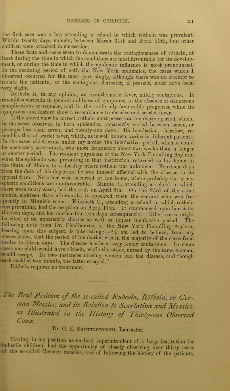 the first case was a boy attending a school in which rbtheln was prevalent. Within twenty days, namely, between March 31st and April 20th, four other children were attacked in succession. These facts and cases seem to demonstrate the contagiousness of rbtheln, at least during the time in which the conditions are most favourable for its develop- ment, or during the time in which the epidemic influence is most pronounced. In the declining period of both the New York epidemics, the cases which I observed occurred for the most part singl}r, although there was no attempt to isolate the patients • so the contagious character, if present, must have been 'very slight. Rbtheln is, in my opinion, an exanthematic fever, mildly contagious. It resembles varicella in general mildness of symptoms, in the absence of dangerous complications or sequelae, and in the uniformly favourable prognosis, while its symptoms and history show a resemblance to measles and scarlet fever. If the above view be correct, rbtheln must possess an incubative period, which, in the cases observed in both epidemics, apparently varied between seven, or perhaps less than seven, and twenty-one days. Its incubation, therefore, re- sembles that of scarlet fever, which, as is well known, varies in different patients. In the cases which came under my notice the incubative period, when it could be accurately ascertained, was more frequently about two weeks than a longer or shorter period. The resident physician of the New York Foundling Asylum, when the epidemic was prevailing in that institution, returned to his home in the State of Maine, to a locality where rbtheln was unknown. Fourteen days irom the date of his departure he was himself affected with the disease in its typical form. No other case occurred at his home, where probably the atmo- spheric conditions were unfavourable. Minnie B., attending a school in which there were many cases, had the rash on April 5th. On the 23i'd of the same month, eighteen days afterwards, it appeared upon the servant who was fre- quently in Minnie’s room. Elizabeth C., attending a school in which rbtheln was prevailing, had the eruption on April 17th. It commenced upon her sister thirteen days, and her mother fourteen days subsequently. Other cases might oe cited of an apparently shorter as well as longer incubative period. The following note from Dr. Chadbourne, of the New York Foundling Asylum, bearing upon this subject, is interesting :—“ I am led to believe, from mjT observations, that the period of incubation was in the majority of the cases from twelve to fifteen days. The disease has been very feebly contagious. In some cases one child would have rbtheln, while the other, nursed by the same woman, would escape. In two instances nursing women had the disease, and though each suckled two infants, the latter escaped.” Rbtheln requires no treatment. 'Flic Real Position of the so-called Rubeola, Rot he In, ov Ger- man Measles, and its Relation to Scarlatina and Measles, as Illustrated in the History of Fhirty-one Observed Cases. Dr. G. E. Shuttle worth, Lancaster. . Having, in my position as medical superintendent of a large institution for nn )ecue children, had the opportunity of closely observing over thirty cases of the so-called German measles, and of following the history of the patients,