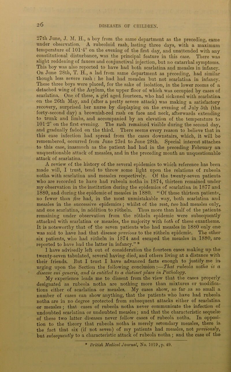 ^7tli June, J. M. H., a boy from the same department as the preceding, came under observation. A rubeoloid rash, lasting three days, with a maximum temperature of 101 *4° on the evening of the first day, and unattended with any constitutional disturbance, was the principal feature in this case. There was slight reddening of fauces and conjunctival injection, but no catarrhal symptoms. This boy was also reported to have had both scarlatina and measles in infancy. On June 28th, T. H., a lad from same department as preceding, had similar though less severe rash : he had had measles but not scarlatina in infancy. These three boys were placed, for the sake of isolation, in the lower rooms of a detached wing of the Asylum, the upper floor of which was occupied by cases of scarlatina. One of these, a girl aged fourteen, who had sickened with scarlatina on the 26th May, and (after a pretty severe attack) was making a satisfactory recovery, surprised her nurse by displaying on the evening of July 5th (the forty-second day) a brownish-red rash on face and neck, afterwards extending to trunk and limbs, and accompanied by an elevation of the temperature to 101 -2° on the first evening. The rash remained visible during the second day, and gradually faded on the third. There seems every reason to believe that in this case infection had spread from the cases downstairs, which, it will be- remembered, occurred from June 23rd to June 28th. Special interest attaches to this case, inasmuch as the patient had had in the preceding February an unquestionable attack of measles, and in the preceding month an unquestionable- attack of scarlatina. A review of the history of the several epidemics to which reference has been made will, I trust, tend to throw some light upon the relations of rubeola notlia with scarlatina and measles respectively. Of the twenty-seven patients who are recorded to have had rubeola notlia in 1874, thirteen remained under my observation in the institution during the epidemics of scarlatina in 1877 and 1880, and during the epidemic of measles in 1880. “ Of these thirteen patients,, no fewer than -five had, in the most unmistakable way, both scarlatina and measles in the successive epidemics ; whilst of the rest, two had measles only,, and one scarlatina, in addition to rotheln. Thus more than half of the patients remaining under observation from the rotheln epidemic were subsequently attacked with scarlatina or measles, the majority with both of these exanthems. It is noteworthy that of the seven patients who had measles in 1880 only one- was said to have had that disease 'previous to the rotheln epidemic. Tlie other- six patients, who had rotheln in 1874 and escaped the measles in 1880, are- reported to have had the latter in infancy.”* I have advisedly left out of consideration the fourteen cases making up the- twenty-seven tabulated, several having died, and others living at a distance with their friends. But I trust I have advanced facts enough to justify me in- urging upon the Section the following conclusion :—That rubeola notlia is a disease sui generis, and is entitled to a distinct 'place in Pathology. My experience leads me to dissent from the view that the cases properly designated as rubeola notha are nothing more than mixtures or •modifica- tions either of scarlatina or measles. My cases show, so far as so small a number of cases can show anything, that the patients who have had rubeola notha are in no degree protected from subsequent attacks either of scarlatina or measles; that cases of rubeola notha never communicate the infection of undoubted scarlatina or undoubted measles; and that the characteristic sequelfe- of these two latter diseases never follow cases of rubeola notha. In opposi- tion to the theory that rubeola notha is merely secondary measles, there is- the fact that six (if not seven) of my patients had measles, not qweviously, but subsequently to a characteristic attack of rubeola notha; and the case of the-