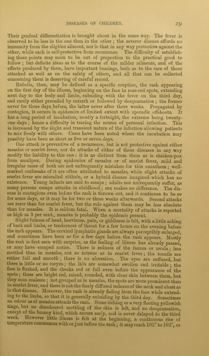 Their gradual differentiation is brought about in the same way. The fever is observed to be less in the one than in the other ; the severer disease affords no immunity from the slighter ailment, nor is that in any way protective against the other, while each is self-protective from recurrence. The difficulty of establish- ing these points may seem to be out of proportion to the practical good to follow; but definite ideas as to the course of the milder ailments, and of the effects produced by them, have important bearings, both as to the care of those attacked as well as on the safety of others, and all that can be collected concerning them is deserving of careful record. llubella, then, may be defined as a specific eruption, the rash appearing on the first day of the illness, beginning on the face in rose-red spots, extending next day to the body and limbs, subsiding with the fever on the third day, and rarely either preceded by catarrh or followed by desquamation ; the former never for three days^before, the latter never after three weeks. Propagated by contagion, it occurs in epidemics of limited extent with sporadic offshoots. It has a long period of incubation, mostly a fortnight, the extreme being twenty- one days ; hence a difficulty in tracing the source of personal infection. This is increased by the slight and transient nature of the infection allowing patients to mix freely with others. Cases have been noted where the incubation may possibly have been as short as five or seven days. One attack is preventive of a recurrence, but is not protective against either measles or scarlet fever, nor do attacks of either of these diseases in any way modify the liability to this one : it is as distinct from them as is chicken-pox from smallpox. During epidemics of measles or of scarlet fever, mild and irregular cases of both are not unfrequently mistaken for this exanthem; well- marked outbreaks of it are often attributed to measles, while slight attacks of scarlet fever are miscalled rotheln, or a hybrid disease imagined which has no existence. Young infants are said to escape; adults not unfrequently suffer, as many persons escape attacks in childhood; sex makes no difference. The dis- ease is contagious even before the rash is thrown out, and it continues to be so for some days, or it may be for two or three weeks afterwards. Second attacks are rarer than for scarlet fever, but the rule against them may be less absolute than for measles. It is seldom fatal. When a mortality of attacks is reported as high as 3 per cent., measles is probably the epidemic present. Slight fulness of head, heaviness, pain, or giddiness is felt, with a little aching of back and limbs, or tenderness of throat for a few hours on the evening before the rash appears. The cervical lymphatic glands are always perceptibly enlarged, and sometimes have been so for a few days before the rash appears. Mostly the rash is first seen with surprise, as the feeling of illness has already passed, or may have escaped notice. There is redness of the fauces or uvula; less mottled than in measles, not so intense as in scarlet fever; the tonsils are rather full and smooth ; there is no ulceration. The eyes are suffused, but there is little or no coryza; the lids are somewhat swollen and irritable ; the face is flushed, and the cheeks red or full even before the appearance of the spots; these are bright red, raised, rounded, with clear skin between them, but they soon coalesce; not grouped as in measles, the spots are more prominent than in scarlet fever, and there is not the finely diffused redness of the neck and chest as in that disease. Moreover, the rash is already fading from the face while extend- ing to the limbs, so that it is generally subsiding by the third day. Sometimes an odour as of measles attends the rash. Some itching or a very fleeting yellowish tinge, but no discoloured mottling of the skin is left, and no desquamation, except of the branny kind, which occurs early, and is never delayed to the third week. However little illness is felt at the beginning, a continuous rise of temperature commences with or just before the rash j it may reach 102° to 103°, or