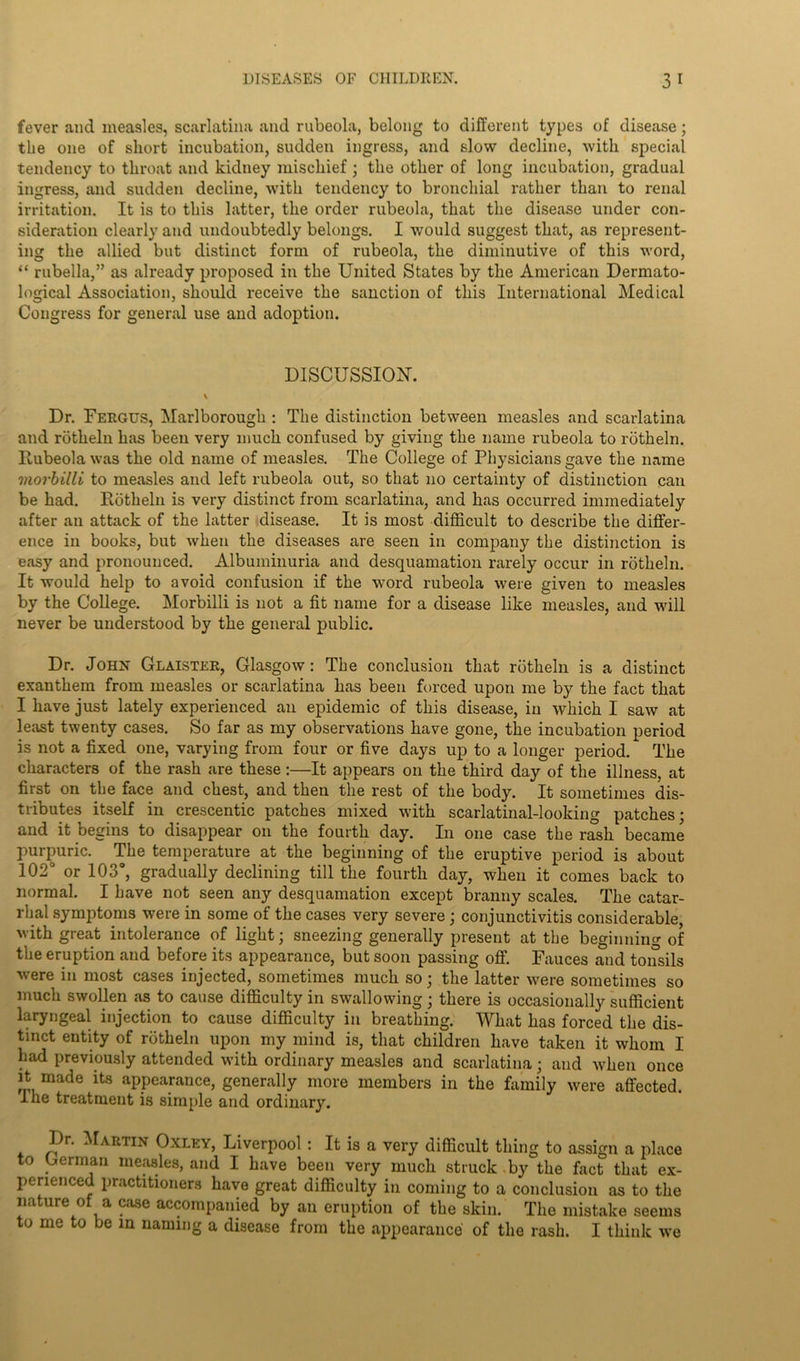 fever and measles, scarlatina and rubeola, belong to different types of disease; the one of short incubation, sudden ingress, and slow decline, with special tendency to throat and kidney mischief ; the other of long incubation, gradual ingress, and sudden decline, with tendency to bronchial rather than to renal irritation. It is to this latter, the order rubeola, that the disease under con- sideration clearly and undoubtedly belongs. I would suggest that, as represent- ing the allied but distinct form of rubeola, the diminutive of this word, “ rubella,” as already proposed in the United States by the American Dermato- logical Association, should receive the sanction of this International Medical Congress for general use and adoption. DISCUSSION-. \ Dr. Fergus, Marlborough : The distinction between measles and scarlatina and rotheln has been very much confused by giving the name rubeola to rotheln. Rubeola was the old name of measles. The College of Physicians gave the name morbilli to measles and left rubeola out, so that no certainty of distinction can be had. Rotheln is very distinct from scarlatina, and has occurred immediately after an attack of the latter disease. It is most difficult to describe the differ- ence in books, but when the diseases are seen in company the distinction is easy and pronounced. Albuminuria and desquamation rarely occur in rotheln. It would help to avoid confusion if the word rubeola were given to measles by the College. Morbilli is not a fit name for a disease like measles, and will never be understood by the general public. Dr. John Glaister, Glasgow: The conclusion that rotheln is a distinct exanthem from measles or scarlatina has been forced upon me by the fact that I have just lately experienced an epidemic of this disease, in which I saw at least twenty cases. So far as my observations have gone, the incubation period is not a fixed one, varying from four or five days up to a longer period. The characters of the rash are these:—It appears on the third day of the illness, at first on the face and chest, and then the rest of the body. It sometimes dis- tributes itself in crescentic patches mixed with scarlatinal-looking patches; and it begins to disappear on the fourth day. In one case the rash became purpuric. The temperature at the beginning of the eruptive period is about 102° or 103°, gradually declining till the fourth day, when it comes back to normal. I have not seen any desquamation except branny scales. The catar- rhal symptoms were in some of the cases very severe ; conjunctivitis considerable, with great intolerance of light; sneezing generally present at the beginning of the eruption and before its appearance, but soon passing off. Fauces and tonsils were in most cases injected, sometimes much so; the latter were sometimes so much swollen as to cause difficulty in swallowing ; there is occasionally sufficient laryngeal injection to cause difficulty in breathing. What has forced the dis- tinct entity of rotheln upon my mind is, that children have taken it whom I had previously attended with ordinary measles and scarlatina; and Avhen once it made its appearance, generally more members in the family were affected. I he treatment is simple and ordinary. Dr. Martin Oxley, Liverpool : It is a very difficult thing to assign a place to German measles, and I have been very much struck by the fact that ex- perienced practitioners have great difficulty in coming to a conclusion as to the nature of a case accompanied by an eruption of the skin. The mistake seems to me to be in naming a disease from the appearance of the rash. I think we