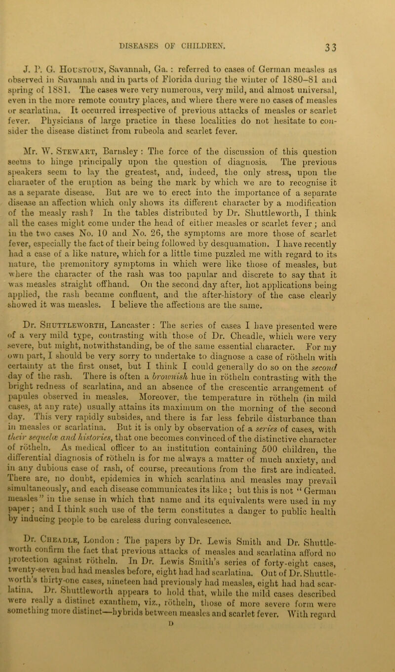 J. 1\ G. Houstoun, Savannah, Ga. : referred to cases of German measles as observed in Savannah and in parts of Florida daring the winter of 1880-81 and spring of 1881. The cases were very numerous, very mild, and almost universal, even in the more remote country places, and where there were no cases of measles or scarlatina. It occurred irrespective of previous attacks of measles or scarlet fever. Physicians of large practice in these localities do not hesitate to con- sider the disease distinct from rubeola and scarlet fever. Mr. W. Stewart, Barnsley : The force of the discussion of this question seems to hinge principally upon the question of diagnosis. The previous speakers seem to lay the greatest, and, indeed, the only stress, upon the charaoter of the eruption as being the mark by which we are to recognise it as a separate disease. But are we to erect into the importance of a separate disease an affection which only shows its different character by a modification of the measly rash? In the tables distributed by Dr. Shuttleworth, I think all the cases might come under the head of either measles or scarlet fever; and in the two cases No. 10 and No. 26, the symptoms are more those of scarlet fever, especially the fact of their being followed by desquamation. I have recently had a case of a like nature, which for a little time puzzled me with regard to its nature, the premonitory symptoms in which were like those of measles, but where the character of the rash was too papular and discrete to say that it was measles straight offhand. On the second day after, hot applications being applied, the rash became confluent, and the after-history of the case clearly showed it was measles. I believe the affections are the same. Dr. Shuttleworth, Lancaster : The series of cases I have presented were of a very mild type, contrasting with those of Dr. Cheadle, which were very severe, but might, notwithstanding, be of the same essential character. For my own part, I should be very sorry to undertake to diagnose a case of rotheln with certainty at the first onset, but I think I could generally do so on the second day of the rash, ffhere is often a broivnish hue in rotheln contrasting with the bright redness of scarlatina, and an absence of the crescentic arrangement of papules observed in measles. Moreover, the temperature in rotheln (in mild cases, at any rate) usually attains its maximum on the morning of the second day. This very rapidly subsides, and there is far less febrile disturbance than in measles or scarlatina. But it is only by observation of a semes of cases, with their sequelce and histories, that one becomes convinced of the distinctive character of rotheln. As medical officer to an institution containing 500 children, the differential diagnosis of rotheln is for me always a matter of much anxiety, and in any dubious case of rash, of course, precautions from the first are indicated. There are, no doubt, epidemics in which scarlatina and measles may prevail simultaneously, and each disease communicates its like ; but this is not “ German measles ” in the sense in which that name and its equivalents were used in my paper; and I think such use of the term constitutes a danger to public health by inducing people to be careless during convalescence. Dr. Cheadle, London : The papers by Dr. Lewis Smith and Dr. Shuttle- worth confirm the fact that previous attacks of measles and scarlatina afford no protection against rotheln. In Dr. Lewis Smith’s series of forty-eight cases, twenty-seven bad had measles before, eight had had scarlatina. Out of Dr. Shuttle- worth’s thirty-one cases, nineteen had previously had measles, eight had had scar- latina. Dr. Shuttleworth appears to hold that, while the mild cases described were really a distinct exanthem, viz., rotheln, those of more severe form were something more distinct hybrids between measles and scarlet fever. With regard D