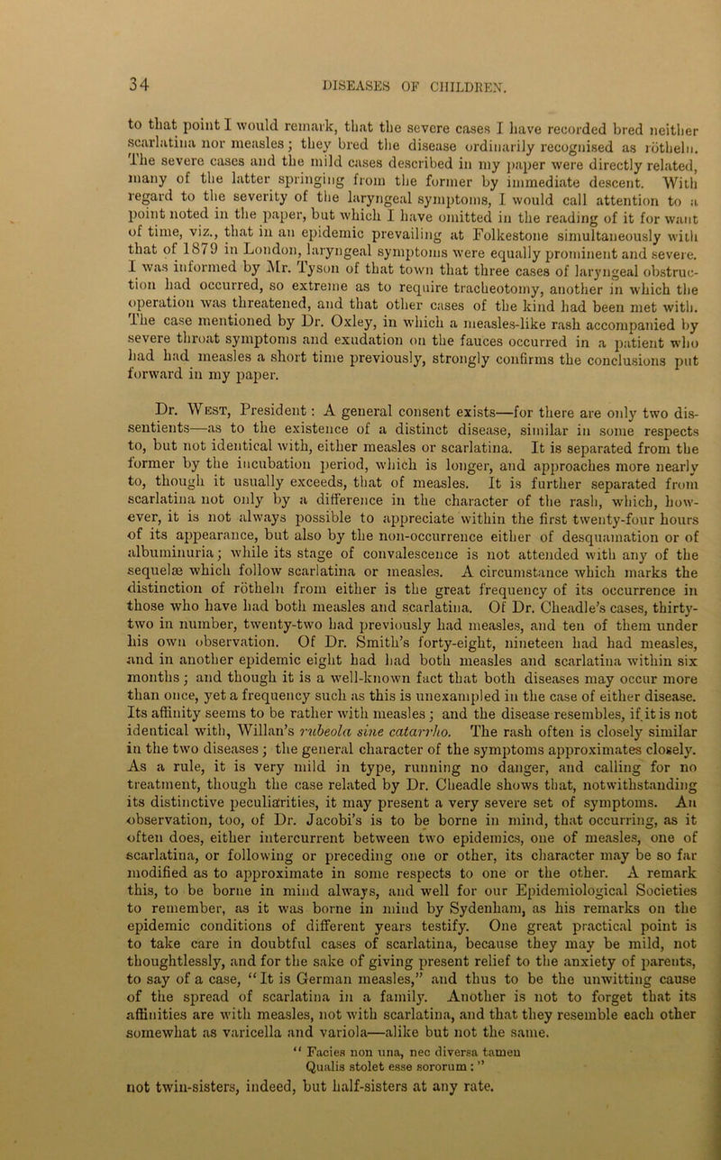 to that point I would remark, that the severe cases I have recorded bred neither scarlatina nor measles; they bred the disease ordinarily recognised as rotheln. Ihe severe cases and the mild cases described in my paper were directly related, many of the latter springing from the former by immediate descent. With regard to the severity of the laryngeal symptoms, I would call attention to a point noted in the paper, but which I have omitted in the reading of it for want of time, viz., that in an epidemic prevailing at Folkestone simultaneously with that of 1879 in London, laryngeal symptoms were equally prominent and severe. I was informed by Mr. by son of that town that three cases of laryngeal obstruc- tion had occurred, so extreme as to require tracheotomy, another in w'hich the operation was threatened, and that other cases of the kind had been met with, the case mentioned by Dr. Oxley, in which a measles-like rasli accompanied by severe throat symptoms and exudation on the fauces occurred in a patient who had had measles a short time previously, strongly confirms the conclusions put forward in my paper. Dr. West, President: A general consent exists—for there are only two dis- sentients—as to the existence of a distinct disease, similar in some respects to, but not identical with, either measles or scarlatina. It is separated from the former by the incubation period, which is longer, and approaches more nearly to, though it usually exceeds, that of measles. It is further separated from scarlatina not only by a difference in the character of the rash, which, how- ever, it is not always possible to appreciate within the first twenty-four hours of its appearance, but also by the non-occurrence either of desquamation or of albuminuria; while its stage of convalescence is not attended with any of the sequelse which follow scarlatina or measles. A circumstance which marks the distinction of rotheln from either is the great frequency of its occurrence in those who have had both measles and scarlatina. Of Dr. Cheadle’s cases, thirt}7- two in number, twenty-two had previously had measles, and ten of them under his own observation. Of Dr. Smith’s forty-eight, nineteen had had measles, and in another epidemic eight had had both measles and scarlatina within six months; and though it is a well-known fact that both diseases may occur more than once, yet a frequency such as this is unexampled in the case of either disease. Its affinity seems to be rather with measles; and the disease resembles, if it is not identical with, Willan’s rubeola sine catarrho. The rash often is closely similar in the two diseases; the general character of the symptoms approximates closely. As a rule, it is very mild in type, running no danger, and calling for no treatment, though the case related by Dr. Cheadle shows that, notwithstanding its distinctive peculiarities, it may present a very severe set of symptoms. An observation, too, of Dr. Jacobi’s is to be borne in mind, that occurring, as it often does, either intercurrent between two epidemics, one of measles, one of scarlatina, or following or preceding one or other, its character may be so far modified as to approximate in some respects to one or the other. A remark this, to be borne in mind always, and well for our Epidemiological Societies to remember, as it was borne in mind by Sydenham, as his remarks on the epidemic conditions of different years testify. One great practical point is to take care in doubtful cases of scarlatina, because they may be mild, not thoughtlessly, and for the sake of giving present relief to the anxiety of parents, to say of a case, “ It is German measles,” and thus to be the unwitting cause of the spread of scarlatina in a family. Another is not to forget that its affinities are with measles, not with scarlatina, and that they resemble each other somewhat as varicella and variola—alike but not the same. “ Facies non una, nec diversa tamen Qualis stolet esse sororum : ” not twin-sisters, indeed, but half-sisters at any rate.