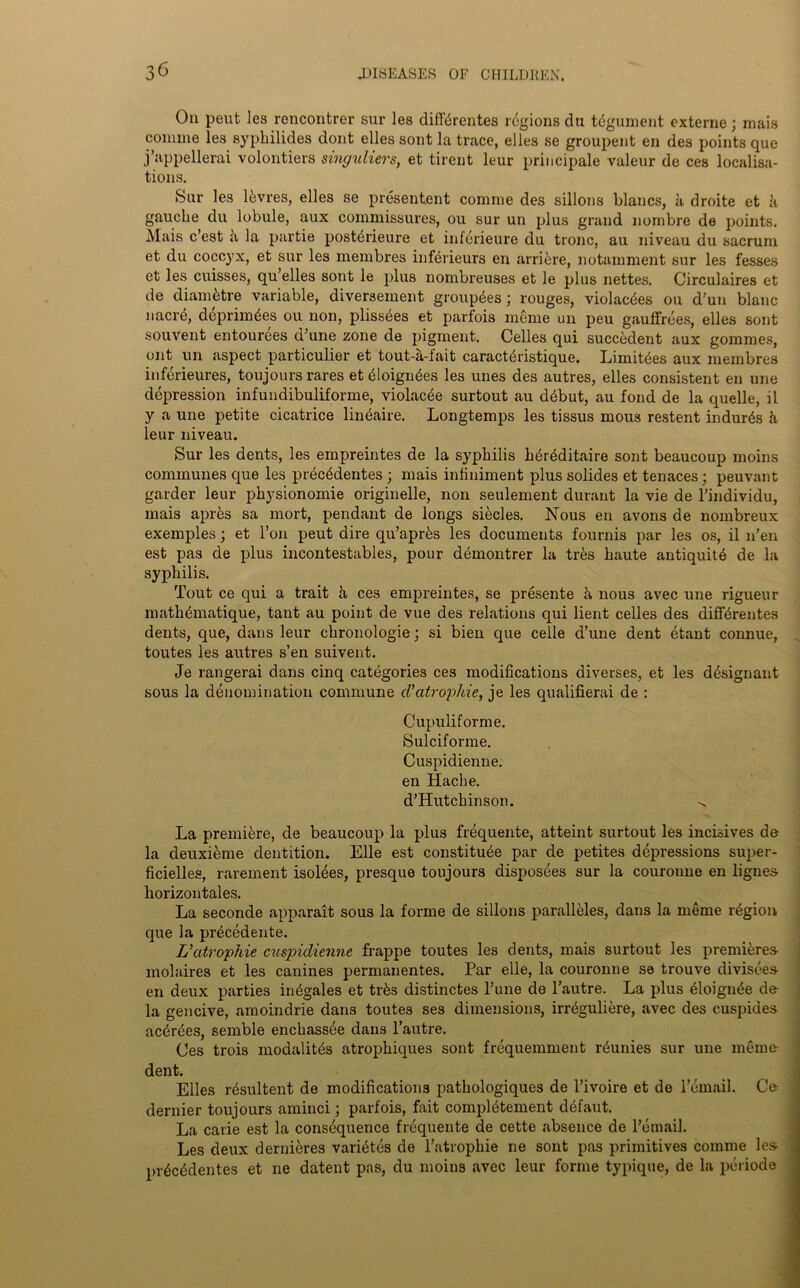 On pent les rencontrer sur les difl'trentes regions dti tegument externe; mais comme les syphilides dont elles sont la trace, el les se groupent en des points que j’appellerai volontiers singuliers, et tirent leur principale valeur de ces localisa- tions. Sur les ltvres, elles se presentent comme des sillons blancs, a droite et it gauche du lobule, aux commissures, ou sur un plus grand nombre de points. Mais c’est it la partie posttrieure et infcrieure du tronc, au niveau du sacrum et du coccyx, et sur les membres inferieurs en arriere, notamment sur les fesses et les cuisses, qu elles sont le plus nombreuses et le plus nettes. Circulaires et de diam&tre variable, diversement grouptes; rouges, violactes ou d’un blanc nacrtS, dcprimtes ou non, plissees et parfois meme un peu gauffrees, elles sont souvent entourees d’une zone de pigment. Celles qui succedent aux gommes, out un aspect particulier et tout-a-lait caracttristique. Limittes aux membres inferieures, toujours rares et tloigntes les unes des autres, elles consistent en une depression infundibuliforme, violacee surtout au dtbut, au fond de la quelle, il y a une petite cicatrice lintaire. Longtemps les tissus mous restent indues it leur niveau. Sur les dents, les empreintes de la syphilis htrtditaire sont beaucoup moins communes que les prtetdentes ; mais infiniment plus solides et tenaces; peuvant garder leur physionomie originelle, non seulement durant la vie de l’individu, mais aprts sa mort, pendant de longs siecles. Nous en avons de nombreux exemples; et l’on peut dire qu’aprts les documents fournis par les os, il n’en est pas de plus incontestables, pour demontrer la trts haute antiquity de la syphilis. Tout ce qui a trait ii ces empreintes, se presente ii nous avec une rigueur mathtmatique, tant au point de vue des relations qui lient celles des differentes dents, que, dans leur chronologie; si bien que cede d’une dent etant connue, toutes les autres s’en suivent. Je rangerai dans cinq categories ces modifications diverses, et les dtsignant sous la denomination commune d'atropine, je les qualifierai de : Cupuliforme. Sulciforme. Cuspidienne. en Hache. d’Hutchinson. ^ La premiere, de beaucoup la plus frequente, atteint surtout les incisives de la deuxieme dentition. Elle est constitute par de petites depressions super- ficielles, rarement isolees, presque toujours disposees sur la couroune en lignes liorizontales. La seconde apparait sous la forme de sillons paralleles, dans la meme rtgion que la prtcedente. L’atrophie cuspidienne frappe toutes les dents, mais surtout les premitres molaires et les canines permanentes. Par elle, la couronne se trouve divisees en deux parties intgales et trts distinctes dune de l’autre. La plus tloignte de la gencive, amoindrie dans toutes ses dimensions, irrtguliere, avec des cuspides actrtes, semble enchassee dans l’autre. Ces trois inodalitts atrophiques sont frequemment rtunies sur une meme dent. Elles rtsultent de modifications pathologiques de l’ivoire et de l’email. Ce dernier toujours aminci; parfois, fait complttement dtfaut. La carie est la consequence frequente de cette absence de l’email. Les deux dernieres varittes de l’atrophie ne sont pas primitives comme les prtetdentes et ne datent pas, du moins avec leur forme typique, de la period©