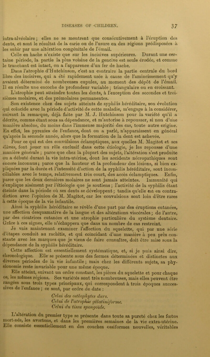 intra-alvbolaire; elles ne se montrent que consecutivement a Irruption des dents, et sont le resultat de la carie on de l’usure en des regions prbdisposdes a les subir par une alteration congdnitale de l’bmail. Celle en liacke n’existe que sur les incisives supdrieures. Durant une cer- taine periode, la partie la plus voisine de la gencive est seule drodbe, et coniine le trail chant est intact, on a I’apparence d’un fer de liache. Dans l’atrophie d’Hutchinsou, c’est au contraire la partie centrale du Lord libre des incisives, qui a etc rapidement usbe k cause de ramincisseraent qu’y avaieut determine de nombreuses cupules, au moment des dbpot do l’bmail. II en resulte une encoclie de profondeur variable; triangulaire ou en croissant. L’atrophie peut atteindre toutes les dents, h l’exception des secondes et troi- sibmes molaires, et des premolaires perinanentes. Son existence cbez des sujets atteints de syphilis hbreditaire, son Evolution qui coincide avec la pbriode d’activite de cette maladie, m’engage a la considbrer, suivant la remarque, deja faite par M. J. Hutchinson pour la varietd qu’il a ddcrite, comine etant sous sa ddpendance, et in’autorise a repousser, si non d’une maniere absolue, du moins dans riminense majorite des cas, toute autre origine. En effet, le3 pyrexies de l’enfance, dont on a parld, n’apparaissent en gdnbral qu’apres la seconde amide, alors que la formation de la dent est achevde. Pour ce qui est des eonvdlsions eclamptiques, aux quelles M. Magitot et ses dldves, font jouer mi role exclusif dans cette dtiologie, je les repousse d’une maniere geuerale ; parce que cliez la plupart des sujets, l’altdration s’est produite ou a ddbutd durant la vie intra-uterine, dont les accidents necropathiques sont encore inconnus; parce que la hauteur et la profondeur des Idsions, si bien ex- pliqudes par la duree et l’intensitd d’action de la syphilis hdrdditaire, sont incon- ciliables avec le temps, relativement tres court, des acces eclamptiques. Enfin, parce que les deux dernidres molaires lie sont jamais atteintes. Iinmunitd qui s’explique aisdinent par l’etiologie que je soutiens; l’activitd de la syphilis dtant dteiute dans la periode oil ses dents se dcveloppent; tandis qu’elle est en contra- diction avec ropinion de M. Magitot, car les convulsions sont loin d’etre rares a cette epoque de la vie infantile. Ainsi la syphilis hereditaire se rdvele d’une part par des eruptions cutanees, une affection desquamative de la langue et des alterations viscdrales; de l’autre, par des cicatrices cutanees et une atrophie particuliere du systdme dentaire. (Jrace a ces signes, elle n’echappera que dans un nombre de cas restreint. Je vais maintenant examiner l’affection du squelette, qui par une serie d’ctapes conduit au rachitis, et qui coincidant d’une maniere a pen pres con- stante avec les marques que je viens de faire connaitre, doit gtre mise sous la dependance de la syphilis hereditaire. Cette affection est essentiellement systdmatique, et, si je puis ainsi dire, clironologique. Elle se pr&sente sous des formes ddterinindes et distinctes aux diverses periodes de la vie infantile; mais cliez les diffdrents sujets, sa phy- sionomie reste invariable pour une meme Epoque. Elle atteint, suivant un ordre constant, les pieces du squelette et pour cliaque os, les memes regions. Ses varibt&s sont tres nombreuses, mais elles peuvent etre rangbes sous trois types principaux, qui correspondent h trois (ipoques succes- sives de l’enfance; ce sont, par ordre de date : Crtid des osteophytes durs. Ctlui de Vatrophie yelatini,forme. Celui du tissu spongoide. L alteration du premier type se prdsente dans toute sa puretb chez les foetus mort-n&i, les avortons, et dans les premieres semaines de la vie extra-utbrine. Elle consiste essentiellement en des couches ossiformes nouvelles, veritables