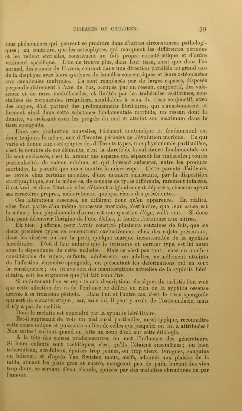 tous phenomenes qui peuvent se produire duns d’autres circonstances pathologi- ques ; au contraire, que les osteophytes, qui marquent les diffdrentes periodes et les relient entr’elles, constituent un fait propre caractdristique et d’ordre vraiment specifique. L’on ne trouve plus, dans leur tissu, ainsi que dans l’os normal, des canaux de Havers, courant dans line direction paralldie au grand axe de la diaphyse avec leurs systdmes de lanielles concentriques et leurs ostdoplastes aux canalicules multiples. Ils sont remplacds par de larges espaces, disposes perpendiculairement ii l’axe de l’os, occupds par un rdseau, conjonctif, des vais- seaux et de rares medullocelles, et limitds par les trabdcules ossiformes, con- stellees de corpuscules irreguliers, semblables h ceux du tissu conjonctif, avec des angles, d’oii partent des prolongements fibrillaires, qui s’anastomosent et ferment ainsi dans cette substance fondamentale morbide, un rdseau dont la densite, va croissant avec les progres du mal et atteint son maximum dans le tissu spongoide. Dans ces production nouvelles, l’dlement anatomique et fundamental est done toujours le meme, aux diffdrentes pdriodes de Involution morbide. Ce qui varie et donne aux osteophytes des diffdrents types, une physionomie particuliere, e’est le nombre de ces elements, e’est la duretd de la substance fondamentale oil ils sont enchasses, e’est la largeur des espaces qui sdparent les trabdcules; toutes particularites de valeur minime, et qui laissent subsister, entre les produits morbides, la parentd que nous montre le microscope. Cette parente d’ailleurs, se revele cliez certains malades, d’une manidre saisissante, par la disposition stratigraphique, sur le meme os, de couches de types diffdrents, rarement intactes, il est vrai, et dans l’etat oil elles s’etaient originairement deposdes, chacune ayant ses caracteres propres, mais retenant quelque chose des prdeddentes. Ces altdrations osseuses, ne different done qu’en apparence. En rdalite, elles font partie d’un meme processus morbide, e’est-d-dire, que leur cause est la meme; leur physionomie diverse est une question d’age, voila tout. Si done l’on peut decouvrir l’origine de l’une d’elles, il faudra l’attribuer aux autres. Eh bien ! j’affirme, pour l’avoir constate plusieurs centaines de fois, que les deux premiers types se rencontrent exclusivement cliez des sujets prdsentant, dans les visedres ou sur la peau, quelque marque incontestable de la syphilis hdreditaire. D’oii il faut induire que le troisieme et dernier type, est lui aussi sous la dependance de cette maladie. Mais ce n’est pas tout; chez un nombre considdrable de sujets, enfants, adolescents ou adultes, actuellement atteints de l’affection chrondro-spongoide, ou prdsentant les ddformations qui en sont la consequence; on trouve soit des manifestations actuelles de la syphilis lidrd- ditaire, soit les stigmates que j’ai fait connaitre. Si maintenant l’on se reporte aux descriptions classiques du rachitis l’on voit que cette affection des os de l’enfance ne diffdre en rien de la syphilis osseuse- arrivee a sa troisieme pdriode. Dans l’un et l’autre cas, e’est le tissu spongoide qui sert de caractdristique; car, sans lui, il peut y avoir de l’ostdomalacie, mais il n’y a pas de rachitis. Done le rachitis est engendrd par la syphilis hdrdditaire. Est-il suprenant de voir un mal aussi particulier, aussi typique, reconnaitre cette cause unique et puissante au lieu de cedes que jusqu’ici on lui a attribudes 'l Non certes ! surtout quand on jette un coup d’oeil sur cette dtiologie. A la tete des causes prddisposantes, on met l’influence des gdndrateurs. 8i leurs enfants sont rachitiqucs, e’est qu’ils l’dtaient eux-mdmes; ou bien tuberculeux, scrofuleux, dpuisds trop jeunes, ou trop vieux, ivrognes, sanguins ou bilieux; et d’aprds Van Swieten mous, oisifs, adonnds aux plaisirs de la table, aimant les plats gras et suerds, mangeant pen de pain, buvant des vins trop doux, se servant d’eau chaude, d[)uisds par desmaladies chroniques ou par ramour.