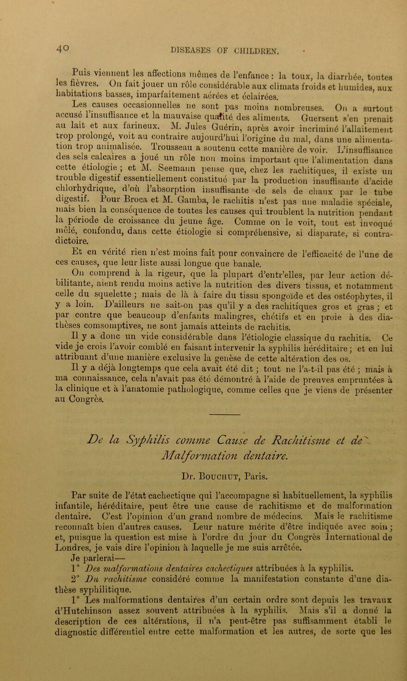 Puis viennent les affections meines de l’enfance: la toux, la diarrhbe, toutes Jes nevres. On fait jouer un role considerable aux climats froids et humides, aux habitations basses, imparfaitement abrbes et bclairbes. Les causes occasionnelles ne sont pas moins nombreuses. On a surtout accusb 1 insuffisance et la mauvaise quafitb des aliments. Guersent s’en prenait au lait et aux farineux. M. Jules Guerin, apres avoir incriminb l’allaitement tiop prolongb, voit au contraire aujourd’hui l’origine du mal, dans une alimenta- tion tiop animalisee.. liousseau a soutenu cette manibre devoir. L’insuftisance des sels calcaires a joub un role non moins important cpie l’ali mentation dans cette etiologie ; et M. Seemann pense que, chez les rachitiques, il existe un tiouble digestif essentiellement constituo par la production insufiisante d’acide chlorhydiique, d ou 1 absorption insuffisante de sels de chaux par le tube digestif. Pour Broca et M. Gamba, le rachitis n’est pas une maladie spbciale, mais bien la consequence de toutes les causes qui troublent la nutrition pendant la pbriode de croissance du jeune age. Comrne on le voit, tout est invoqub nielb, confondu, dans cette etiologie si comprehensive, si disparate, si contra- dictoire. Lt en vbritb rien n’est moins fait pour convaincre de l’efficacitb de l’une de ces causes, que leur liste aussi longue que banale. On comprend a la rigeur, que la plupart d’entr’elles, par leur action de- bilitante, aient rendu moins active la nutrition des divers tissus, et notamment cede du squelette j mais de la a faire du tissu spongoide et des osteophytes, il y a loin. D ailleurs ne sait-on pas qu’il y a des rachitiques gros et gras ; et par contre que beaucoup d’enfants malingres, chetifs et en proie a des dia- theses comsomptives, ne sont jamais atteints de rachitis. Il y a done un vide considerable dans l’btiologie classique du rachitis. Ce vide je crois l’avoir comblb en faisant intervenir la syphilis hbrbditaire; et en lui attribuant d’une maniere exclusive la genbse de cette alteration des os. Il y a deja longtemps que cela avait btb dit; tout ne l’a-t-il pas btb; mais a ma connaissance, cela n’avait pas bte dbrnontre a l’aide de preuves empruntbes a la clinique et a l’anatomie patliologique, comme celles que je viens de prbsenter au Congres. De la Syphilis comme Cause de Rachitisme et de Malformation dentaire. Dr. Bouchut, Paris. Par suite de l’btat cachectique qui l’accompagne si habituelleinent, la syphilis infantile, hbrbditaire, peut etre une cause de rachitisme et de malformation dentaire. C’est l’opinion d’un grand noinbre de medecins. ^lais le rachitisme reconnait bien d’autres causes. Leur nature mbrite d’etre indiqube avec soin ; et, puisque la question est mise a l’ordre du jour du Congres International de Londres, je vais dire l’opinion h laquelle je me suis arretee. Je parlerai— 1° Des malformations dentaires cachectiques attribubes a la syphilis. 2° Dio rachitisme considbrb comme la manifestation constante d’une dia- thbse syphilitique. 1° Les malformations dentaires d’un certain ordre sont depuis les travaux d’Hutchinson assez souvent attribubes a la syphilis. l\Iais s’il a donnb la description de ces alterations, il n’a peut-etre pas suffisamment btabli le diagnostic diffbrentiel entre cette malformation et les autres, de sorte que les