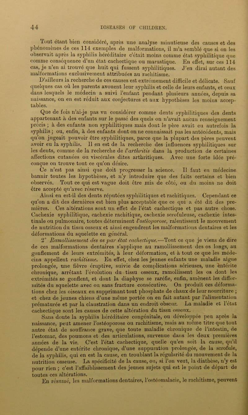 Tout btant bien consider, apr&s une analyse minutieuse des causes et des pbdnoinenes de ces 114 exemples de malformations, il m’a sembly que si on les observait aprbs la syphilis hbrbditaire c’etait moins comme 6tat syphilitique que eomme consequence d’un 6tat cacliectique ou marastique. Eu effet, sur ces 114 cas, je li’en ai trouvb que huit qui fussent sypliilitiques. J’en dirai autant des malformations exclusivement attributes au racliitisme. D’ailleurs la recherche de ces causes est extreniement difficile et delicate. Sauf quelques cas ou les parents avouent leur syphilis et celle de leurs enfants, et ceux dans lesquels le medecin a suivi l’enfant pendant plusieurs annees, depuis sa naissance, on en est rtduit aux conjectures et aux hypotheses les moins accep- tables. Que de fois n’ai-je pas vu considerer comme dents sypliilitiques des dents appartenant a des enfants sur le passe des quels on n’avait aucun renseignement precis ; & des enfants non sypliilitiques mais dont le pere avait eu autrefois la syphilis; ou, enfin, a des enfants dont on ne connaissait pas les antecedents, mais qu’on jugeait pouvoir etre sypliilitiques, parce que la plupart des p&res peuvent avoir eu la syphilis. II en est de la recherche des influences sypliilitiques sur les dents, comme de la recherche de Varthritis dans la production de certaines affections cutanees ou visctrales dites arthritiques. Avec une forte idbe prb- coiiQue on trouve tout ce qu’on desire. Ce n’est pas ainsi que doit progresser la science. II faut en medecine bannir toutes les hypotheses, et n’y introduire que des faits certains et bien observes. Tout ce qui est vague doit etre mis de cote, ou du moins ne doit etre accepts qu’avec reserve. Ainsi en est-il des dents rbputees sypliilitiques et rachitiques. Cependant ce qu’on a dit des dernibres est bien plus acceptable que ce qui a etb dit des pre- mieres. Ces alterations sont un effet de l’etat cachectique et pas autre chose. Cachexie syphilitique, cachexie rachitique, cachexie scrofuleuse, cachexie intes- tinale ou pulmonaire, toutes dbterininent Vosteoporose, ralentissent le mouvement de nutrition du tissu osseux et ainsi engendrent les malformations dentaires et les deformations du squelette en general. 2° Ramollissement des os par 6tat cachectique.—Tout ce que je viens de dire de ces malformations dentaires s’applique au ramollissement des os longs, au gonflement de leurs extremites, h leur deformation, et ii tout ce que les mede- cins appellent racliitisme. En effet, chez les jeunes enfants une maladie aigue prolongde, une fievre eruptive, suivie de com [dications sdrieuses, une entente chronique, arretant revolution du tissu osseux, ramollissent les os dont les extremites se gonflent, et dont la diaphyse se rarefie, enfin, amenent les diffor- mites du squelette avec ou sans fracture consecutive. On produit ces deforma- tions chez les oiseaux en supprimant tout phosphate de chauxde leur nourriture ; et chez de jeunes chiens d’une nierae portee on en fait autant par l’alimentation prematuree et par la claustration dans un endroit obscur. La maladie et l’etat cachectique sont les causes de cette alteration du tissu osseux. Sans doute la syphilis herdditaire congbnitale, ou developpee peu aprfes la naissance, peut amener l’osteoporose ou rachitisme, mais au meme titre que tout autre btat de souffrance grave, que toute maladie chronique de l’intestin, de l’estomac, des pouinons et des articulations, survenue dans les deux premieres annees de la vie. C’est l’etat cachectique, quelle qu’en soit la cause, qu’il depende d’une enterite chronique, d’une suppuration prolongbe, de la scrofule, de la syphilis, qui en est la cause, en troublant la regularity du mouvement de la nutrition osseuse. La spbcificitb de la cause, ou, si Ton vent, la diath^se, n’y est pour rien ; c’est l’affaiblissement des jeunes sujets qui est le point de depart de toutes ces alterations. En resume, les malformations dentaires, l’ostyomalacie, le rachitisme, peuvent