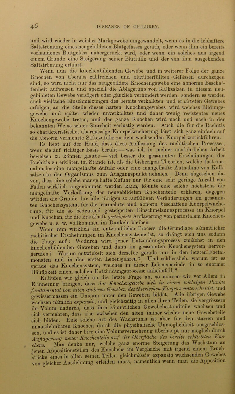 und wird wieder in weiclies Markgewebe umgewandelt, wenn es in die lebhaftere Saftstromung eines neugebildeten Blutgefiisses geriitb, oder wenn ilini ein bereits vorhandenes Blutgefiiss nahergeriickt wird, oder wenn ein solches aus irgend einem Grande eine Steigerung seiner Blutfiille und der von ilini ausgebenden Saftstromung erfahrt. Wenn nun die knocbenbildenden Gewebe und in weiterer Folge der ganze lvnoclien von iiberaus zalilreiclien und blutiiberf'iillten Gefiissen durclizogen sind, so wird nicht nur das neugebildete Knochengewebe eine abnorme Beschaf- fenheit aufweisen und speciell die Ablagerung von Kalksalzen in diesem neu- gebildeten Gewebe verzogert oder ganzlicb verbindert werden, sondern es werden auch vielfache Einsclnnelzungen des bereits verkalkten und erbiirteten Gewebes erfolgen, an die Stelle dieses harten Knocbengewebes wird weiches Bildungs- gewebe und spiiter wieder unverkalktes und daber wenig resistentes neues Knocbengewebe treten, und der ganze Knocben wird nacb und nacb in der bekannten Weise seiner Starrheit verlustig werden. Aucb die fLir die Rachitis so cbarakteristisclie, iibermassige Knorpelwucberung lasst sicb ganz einfacli auf die abnorm verinebrte Saftezufubr zu deni wacbsenden Knorpel zuriickfuhren. Es liegt auf der Hand, dass diese Auffassung des racbitiscben Processes, wenn sie auf ricbtiger Basis berubt — was ich in meiner ausftihrlicben Arbeit beweisen zu konnen glaube — viel besser die gesammten Erscbeinungen der Rachitis zu erklaren ini Stande ist, als die bisberigen Tbeorien, welcbe fast aus- nabmslos eine mangelbafte Zufubr oder eine mangelhafte Aufnabme von Kalk- salzen in den Organismus zuni Ausgangspunkt nebmen. Denn abgeseben da- von, dass eine solcbe mangelbafte Zufubr nur fiir eine sebr geringe Anzahl von Fallen wirklich angenommen werden kann, konnte eine solcbe hochstens die mangelbafte Verkalkung der neugebildeten Knocbenteile erklaren, dagegen wiirden die Griiude fiir alle iibrigen so auffalligen Yeranderungen im gesamm- ten Knocbensystem, fiir die vermehrte und abnorm bescbaffene Knorpehvuche- runo-, fiir die so bedeptend gesteigerten Einscbmelzungsprocesse im Knorpel und Knocben, fiir die krankliaft gesteigerte Auflagerung von periostalem Knocben- gewebe u. s. w. vollkommen im Dunkeln bleiben. ° Wenn nun wirklich ein entziindliclier Process die Grundlage sammtlicber racbitiscber Erscbeinungen im Knocbensysteme ist, so driingt sicb uns sodann die Frage auf : Wodurcb wird jener Entziindungsprocess zunachst in den knocbenbildenden Geweben und dann im gesammten Knocbensystem^liervor- gerufen 1 Warum entwickelt sicb derselbe gerade nur in den letzten Foetal- monaten und in den ersten Lebensjahren ? Und schliesslich, warum ist es gerade das Knocbensystem, welches in dieser Lebensperiode in so enormer Haufigkeit einem solclien Entziiudungsprocesse anbeimfallt? Kniipfen wir gleick an die letzte Frage an, so miissen wir vor Allem in Erinnerung bringen, dass das Iinochengewebe sick in einem wichtigen Punhte fundamental von alien anderen Geweben des thievischen Korpers unte) scheidet, und gewissermassen ein Unicum unter den Geweben bildet. Alle iibiigen Gewebe wachsen namlicli expansio, und gleicbzeitig in alien ihren Teilen, sie vergrossern ihr Yolum dadurcb, dass ibre sammtlicben Gewebebestandteile wachsen und sicb vermebren, dass also zwischen den alten inuner wieder neue Gewebeteile sicb bilden. Eine solcbe Art des Wachstums ist aber fiir den starren und unausdebnbaren Knocben durcli die physikalische Unmoglicbkeit ausgescblos- sen, und es ist daber bier eine Yolumsvermelirung iiberhaupt nur mbglicb durcli Auflagerung neuer Knochenieile auf der Obcrflache des bereits erhdrteten Kno- chens. Man denke nur, welcbe ganz enorme Steigerung das Wachstum an ienen Appositionsteilen des Knocbens im Vergleiche mit irgend einem Bruch- stiicke eines in alien seinen Teilen gleicbmassig expansio wacbsenden Gewebes von fdeicber Ausdebnung erleiden muss, namentlich wenn mail die Apposition
