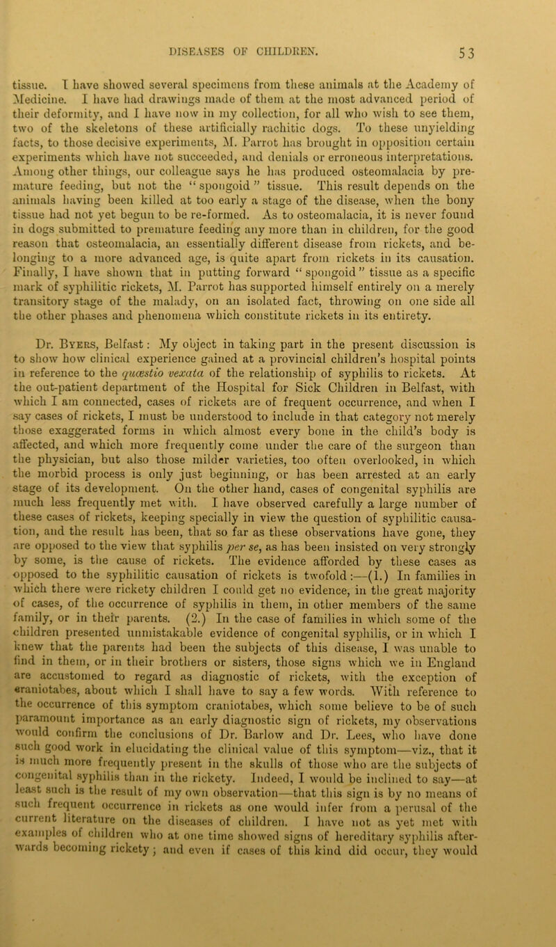 tissue. I have showed several specimens from these animals at the Academy of Medicine. I have had drawings made of them at the most advanced period of their deformity, and I have now in my collection, for all who wish to see them, two of the skeletons of these artificially rachitic dogs. To these unyielding facts, to those decisive experiments, M. Parrot has brought in opposition certain experiments which have not succeeded, and denials or erroneous interpretations. Among other things, our colleague says he has produced osteomalacia by pre- mature feeding, but not the “ spongoid ” tissue. This result depends on the animals having been killed at too early a stage of the disease, when the bony tissue had not yet begun to be re-formed. As to osteomalacia, it is never found in dogs submitted to premature feeding any more than in children, for the good reason that osteomalacia, an essentially different disease from rickets, and be- longing to a more advanced age, is quite apart from rickets in its causation. Finally, I have shown that in putting forward “ spongoid ” tissue as a specific mark of syphilitic rickets, M. Parrot has supported himself entirely on a merely transitory stage of the malady, on an isolated fact, throwing on one side all the other phases and phenomena which constitute rickets in its entirety. Dr. Byers, Belfast: My object in taking part in the present discussion is to show how clinical experience gained at a provincial children’s hospital points in reference to the qucestio vexatci of the relationship of syphilis to rickets. At the out-patient department of the Hospital for Sick Children in Belfast, with which I am connected, cases of rickets are of frequent occurrence, and ■when I say cases of rickets, I must be understood to include in that category not merely those exaggerated forms in which almost every bone in the child’s body is affected, and which more frequently come under the care of the surgeon than the physician, but also those milder varieties, too often overlooked, in which the morbid process is only just beginning, or has been arrested at an early stage of its development. On the other hand, cases of congenital syphilis are much less frequently met with. I have observed carefully a large number of these cases of rickets, keeping specially in view the question of syphilitic causa- tion, and the result has been, that so far as these observations have gone, they are opposed to the view that syphilis per se, as has been insisted on very strongly by some, is the cause of rickets. The evidence afforded by these cases as opposed to the syphilitic causation of rickets is twofold:—(1.) In families in which there were rickety children I could get no evidence, in the great majority of cases, of the occurrence of syphilis in them, in other members of the same family, or in their parents. (2.) In the case of families in which some of the children presented unmistakable evidence of congenital syphilis, or in which I knew that the parents had been the subjects of this disease, I was unable to find in them, or in their brothers or sisters, those signs which we in England are accustomed to regard as diagnostic of rickets, with the exception of eraniotabes, about which I shall have to say a few words. With reference to the occurrence of this symptom craniotabes, which some believe to be of such paramount importance as an early diagnostic sign of rickets, my observations would confirm the conclusions of Dr. Barlow .and Dr. Lees, who have done such good work in elucidating the clinical value of this symptom—viz., that it is much more frequently present in the skulls of those who are the subjects of congenital syphilis than in the rickety. Indeed, I would be inclined to say—at least such is the result of my own observation—that this sign is by no means of such frequent occurrence in rickets as one would infer from a perusal of the current literature on the diseases of children. I have not as yet met with examples of children who at one time showed signs of hereditary syphilis after- wards becoming rickety; and even if cases of this kind did occur, they would