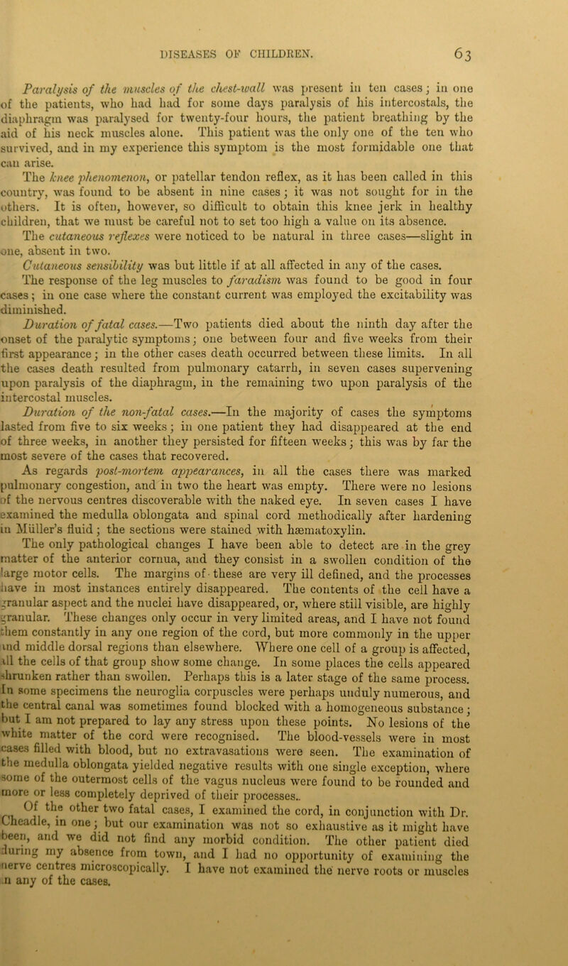 Paralysis of the muscles of the chest-ivall was present in ten cases j in one of the patients, who had had for some days paralysis of liis intercostals, the diaphragm was paralysed for twenty-four hours, the patient breathing by the aid of his neck muscles alone. This patient was the only one of the ten who survived, and in my experience this symptom is the most formidable one that can arise. The knee phenomenon, or patellar tendon reflex, as it lias been called in this country, was found to be absent in nine cases; it was not sought for in the others. It is often, however, so difficult to obtain this knee jerk in healthy children, that we must be careful not to set too high a value on its absence. The cutaneoiLS reflexes were noticed to be natural in three cases—slight in one, absent in two. Cutaneoiis sensibility was but little if at all affected in any of the cases. The response of the leg muscles to faradism was found to be good in four cases; in one case where the constant current was employed the excitability was diminished. Duration of fatal cases.—Two patients died about the ninth day after the onset of the paralytic symptoms; one between four and five weeks from their first appearance; in the other cases death occurred between these limits. In all the cases death resulted from pulmonary catarrh, in seven cases supervening upon paralysis of the diaphragm, in the remaining two upon paralysis of the intercostal muscles. Duration of the non-fatal cases.—In the majority of cases the symptoms lasted from five to six weeks; in one patient they had disappeared at the end of three weeks, in another they persisted for fifteen weeks; this was by far the most severe of the cases that recovered. As regards post-mortem appearances, in all the cases there was marked pulmonary congestion, and in two the heart was empty. There were no lesions of the nervous centres discoverable with the naked eye. In seven cases I have examined the medulla oblongata and spinal cord methodically after hardening in Muller’s fluid; the sections were stained with haematoxylin. The only pathological changes I have been able to detect are in the grey matter of the anterior cornua, and they consist in a swollen condition of the large motor cells. The margins of -these are very ill defined, and the processes have in most instances entirely disappeared. The contents of the cell have a granular aspect and the nuclei have disappeared, or, where still visible, are highly granular. These changes only occur in very limited areas, and I have not found them constantly in any one region of the cord, but more commonly in the upper md middle dorsal regions than elsewhere. Where one cell of a group is affected, ill the cells of that group show some change. In some places the cells appeared shrunken rather than swollen. Perhaps this is a later stage of the same process. In some specimens the neuroglia corpuscles were perhaps unduly numerous, and the central canal was sometimes found blocked with a homogeneous substance; but I am not prepared to lay any stress upon these points. No lesions of the white matter of the cord were recognised. The blood-vessels were in most cases filled with blood, but no extravasations were seen. The examination of the medulla oblongata yielded negative results with one single exception, where some of the outermost cells of the vagus nucleus were found to be rounded and more or less completely deprived of their processes.. Of the other two fatal cases, I examined the cord, in conjunction with Dr. Cheadle, in one; but our examination was not so exhaustive as it might have been, and w*e did not find any morbid condition. The other patient died .luring my absence from town, and I had no opportunity of examining the nerve centres microscopically. I have not examined the nerve roots or muscles .11 any of the cases.