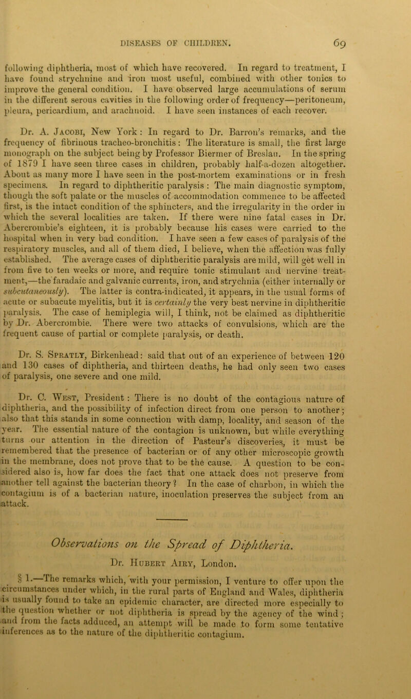 following diphtheria, most of which have recovered. I11 regard to treatment, I have found strychnine and iron most useful, combined with other tonics to improve the general condition. I have observed large accumulations of serum in the different serous cavities in the following order of frequency—peritoneum, pleura, pericardium, and arachnoid. I have seen instances of each recover. Dr. A. Jacobi, New York : In regard to Dr. Barron’s remarks, and the frequency of fibrinous tracheo-bronchitis: The literature is small, the first large monograph on the subject being by Professor Biermer of Breslau. In the spring of 1879 I have seen three cases in children, probably half-a-dozen altogether. About as many more I have seen in the post-mortem examinations or in fresh specimens. In regard to diphtheritic paralysis : The main diagnostic symptom, though the soft palate or the muscles of accommodation commence to be affected first, is the intact condition of the sphincters, and the irregularity in the order in which the several localities are taken. If there were nine fatal cases in Dr. Abercrombie’s eighteen, it is probably because his cases were carried to the hospital when in very bad condition. I have seen a few cases of paralysis of the respiratory muscles, and all of them died, I believe, when the affection was fully established. The average cases of diphtheritic paralysis are mild, will get well in from five to ten weeks or more, and require tonic stimulant and nervine treat- ment,—thefaradaic and galvanic currents, iron, and strychnia (either internally or subcutaneously). The latter is contra-indicated, it appears, in the usual forms of acute or subacute myelitis, but it is certainly the very best nervine in diphtheritic paralysis. The case of hemiplegia will, I think, not be claimed as diphtheritic by Dr. Abercrombie. There were two attacks of convulsions, which are the frequent cause of partial or complete paralysis, or death. Dr. S. Spratly, Birkenhead: said that out of an experience of between 120 and 130 cases of diphtheria, and thirteen deaths, he had only seen two cases of paralysis, one severe and one mild. Dr. C. West, President : There is no doubt of the contagious nature of diphtheria, and the possibility of infection direct from one person to another; also that this stands in some connection with damp, locality, and season of the year. I he essential nature of the contagion is unknown, but while everything turns our attention in the direction of Pasteur’s discoveries, it must be remembered that the presence of bacterian or of any other microscopic growth in the membrane, does not prove that to be the cause. A question to be con- sidered also is, how far does the fact that one attack does not preserve from another tell against the bacterian theory ? In the case of charbon, in which the contagium is of a bacterian nature, inoculation preserves the subject from an attack. Observations on the Spread of Diphtheria. Dr. Hubert Airy, London. ^ 1 ■ ^ie remarks which, with your permission, I venture to offer upon the circumstances under which, in the rural parts of England and Wales, diphtheria is usually found to take an epidemic character, are directed more especially to the question whether or not diphtheria is spread by the agency of the wind ; and from the facts adduced, an attempt will be made to form some tentative inferences .as to the nature of the diphtheritic contagium.