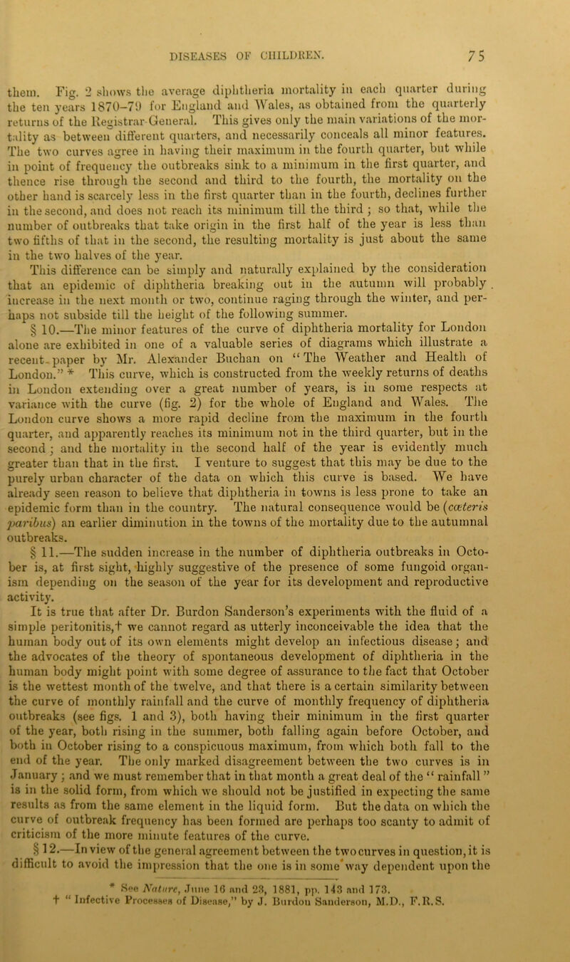 them. Fig. 2 shows the average diphtheria mortality in each quarter during the ten years 1870-71) for England and Wales, as obtained from the quarterly returns of the Registrar-General. This gives only the main variations of the mor- tality as between different quarters, and necessarily conceals all minor features. The two curves agree in having their maximum in the fourth quarter, but while in point of frequency the outbreaks sink to a minimum in the first quarter, and thence rise through the second and third to the fourth, the mortality on the other hand is scarcely less in the first quarter than in the fourth, declines further in the second, and does not reach its minimum till the third ; so that, while the number of outbreaks that take origin in the first half of the year is less than two fifths of that in the second, the resulting mortality is just about the same in the two halves of the year. This difference can be simply and naturally explained by the consideration that an epidemic of diphtheria breaking out in the autumn will probably . increase in the next month or two, continue raging through the winter, and per- haps not subside till the height of the following summer. § 10.—The minor features of the curve of diphtheria mortality for London alone are exhibited in one of a valuable series of diagrams wThicli illustrate a recent- paper by Mr. Alexander Buchan on “ The Weather and Health of London.” * This curve, which is constructed from the wreekly returns of deaths in London extending over a great number of years, is in some respects at variance with the curve (fig. 2) for the whole of England and Wales. The London curve shows a more rapid decline from the maximum in the fourth quarter, and apparently reaches its minimum not in the third quarter, but in the second ; and the mortality in the second half of the year is evidently much greater than that in the first. I venture to suggest that this may be due to the purely urban character of the data on which this curve is based. We have already seen reason to believe that diphtheria in towns is less prone to take an epidemic form than in the country. The natural consequence would be (cceteris paribus) an earlier diminution in the towns of the mortality due to the autumnal outbreaks. § 11.—The sudden increase in the number of diphtheria outbreaks in Octo- ber is, at first sight, highly suggestive of the presence of some fungoid organ- ism depending on the season of the year for its development and reproductive activity. It is true that after Dr. Burdon Sanderson’s experiments with the fluid of a simple peritonitis,! we cannot regard as utterly inconceivable the idea that the human body out of its own elements might develop an infectious disease; and the advocates of the theory of spontaneous development of diphtheria in the human body might point with some degree of assurance to the fact that October is the wettest month of the twelve, and that there is a certain similarity between the curve of monthly rainfall and the curve of monthly frequency of diphtheria outbreaks (see figs. 1 and 3), both having their minimum in the first quarter of the year, both rising in the summer, both falling again before October, and both in October rising to a conspicuous maximum, from which both fall to the end of the year. The only marked disagreement between the two curves is in January ; and we must remember that in that month a great deal of the “ rainfall ” is in the solid form, from which we should not be justified in expecting the same results as from the same element in the liquid form. But the data on which the curve of outbreak frequency has been formed are perhaps too scanty to admit of criticism of the more minute features of the curve. § 12.—In view of the general agreement between the two curves in question, it is difficult to avoid the impression that the one is in some way dependent upon the # See Nature, June 1G and 23, 1881, pp. 143 and 173. + “ Infective Processes of Disease,” by J. Burdon Sanderson, M.D., F.lt.S.
