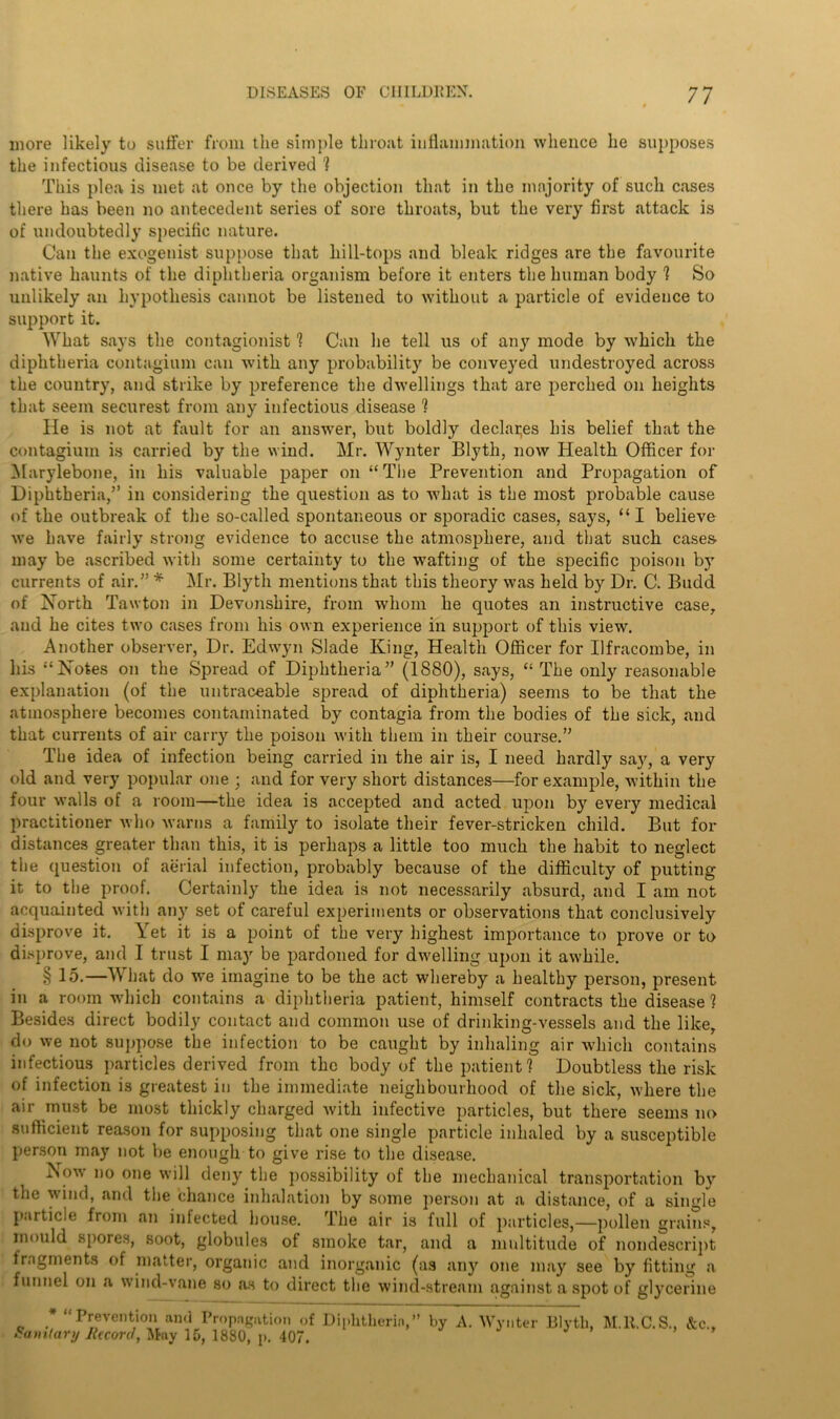 more likely to suffer from the simple throat inflammation whence he supposes the infectious disease to be derived 1 This plea is met at once by the objection that in the majority of such cases there has been no antecedent series of sore throats, but the very first attack is of undoubtedly specific nature. Can the exogenist suppose that hill-tops and bleak ridges are the favourite native haunts of the diphtheria organism before it enters the human body ? So unlikely an hypothesis cannot be listened to without a particle of evidence to support it. What says the contagionist 1 Can he tell us of any mode by which the diphtheria contagium can with any probability be conveyed undestroyed across the country, and strike by preference the dwellings that are perched on heights that seem securest from any infectious disease ? He is not at fault for an answer, but boldly declares his belief that the contagium is carried by the wind. Mr. Wynter Blyth, now Health Officer for Marylebone, in his valuable paper on “ The Prevention and Propagation of Diphtheria,” in considering the question as to what is the most probable cause of the outbreak of the so-called spontaneous or sporadic cases, says, “I believe we have fairly strong evidence to accuse the atmosphere, and that such cases may be ascribed with some certainty to the wafting of the specific poison by currents of air.” * Mr. Blyth mentions that this theory was held by Dr. C. Budd of North Tawton in Devonshire, from whom he quotes an instructive case, and he cites two cases from his own experience in support of this view\ Another observer, Dr. Edwyn Slade King, Health Officer for Ilfracombe, in his “Notes on the Spread of Diphtheria” (1880), says, “The only reasonable explanation (of the untraceable spread of diphtheria) seems to be that the atmosphere becomes contaminated by contagia from the bodies of the sick, and that currents of air carry the poison with them in their course.” The idea of infection being carried in the air is, I need hardly say, a very old and very popular one ; and for very short distances—for example, within the four walls of a room—the idea is accepted and acted upon by every medical practitioner who warns a family to isolate their fever-stricken child. But for distances greater than this, it is perhaps a little too much the habit to neglect the question of aerial infection, probably because of the difficulty of putting it to the proof. Certainly the idea is not necessarily absurd, and I am not acquainted with any set of careful experiments or observations that conclusively disprove it. \et it is a point of the very highest importance to prove or to disprove, and I trust I may be pardoned for dwelling upon it awhile. § 15.—What do we imagine to be the act whereby a healthy person, present in a room which contains a diphtheria patient, himself contracts the disease ? Besides direct bodily contact and common use of drinking-vessels and the like, do we not suppose the infection to be caught by inhaling air which contains infectious particles derived from the body of the patient? Doubtless the risk of infection is greatest in the immediate neighbourhood of the sick, where the air must be most thickly charged with infective particles, but there seems no sufficient reason for supposing that one single particle inhaled by a susceptible person may not be enough to give rise to the disease. Now no one will deny the possibility of the mechanical transportation by the wind, and the chance inhalation by some person at a distance, of a single particle from an infected house. The air is full of particles,—pollen grains, mould spores, soot, globules of smoke tar, and a multitude of nondescript lragments of matter, organic and inorganic (as any one may see by fitting a funnel on a wind-vane so as to direct the wind-stream against a spot of glycerine * “Prevention and Propagation of Diphtheria,” by A. Wynter Blyth, M.U.C.S., &c.f Sanitary Record, May 15, 1880, p. 407.