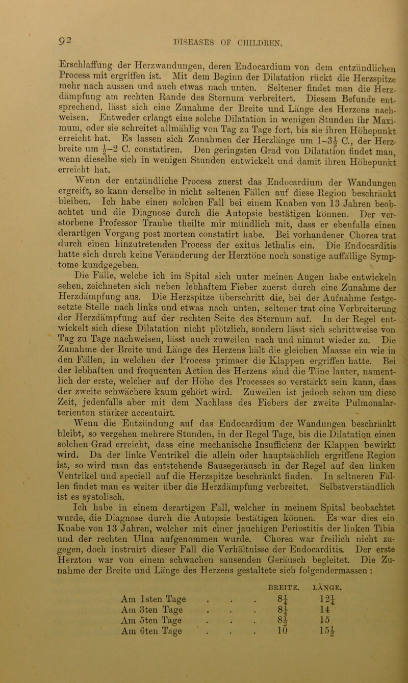 Ersclilaffung der Herzwandungen, deren Endocardium von dem entziindlichen Process mit ergriffen ist. Hit dem Beginn der Dilatation riickt die Herzspitze mehr nach aussen und aucli etwas nacli unten. Seltener findet man die Herz- dampfung am recliten Rande des Sternum verbreitert. Diesem Befunde ent- sprechend, lasst sich eine Zunahme der Breite und Liinge des Herzens nach- weisen. Entweder erlangt eine solche Dilatation in wenigen Stunden ihr Maxi- mum, oder sie schreitet allmahlig von Tag zu Tage fort, bis sie ihren Hbhepunkt erreicht hat. Es lassen sich Zunahmen der Herzlange urn 1-3| C., der Herz- breite um o— 2 C. constatiren. Den geringsten Grad von Dilatation findet man, wenn dieselbe sich in wenigen Stunden entwickelt und dainit ihren Hbhepunkt erreicht hat. Wenn der entzfindliclie Process zuerst das Endocardium der Wandungen ergreift, so kann derselbe in nicht seltenen Fallen auf diese Region beschrankt bleiben. Ich habe einen solchen Fall bei einem Knaben von 13 Jahren beob- achtet und die Diagnose durch die Autopsie bestiitigen konnen. Der ver- storbene Professor Traube theilte mir miindlich mit, dass er ebenfalls einen derartigen Yorgang post mortem constatirt habe. Bei vorhandener Chorea trat durch einen hinzutretenden Process der exitus lethalis ein. Die Endocarditis liatte sich durch keine Yeranderung der Herztbne noch sonstige auffallige Syrnp- tome kundgegeben. Die Falle, welche ich im Spital sich unter meinen Augen habe entwickeln sehen, zeichneten sich neben lebhaftem Fieber zuerst durch eine Zunahme der Herzdampfung aus. Die Herzspitze iiberschritt die, bei der Aufnahme festge- setzte Stelle nach links und etwas nach unten, seltener trat eine Verbreiterung der Herzdampfung auf der rechten Seite des Sternum auf. In der Regel ent- wickelt sich diese Dilatation nicht plotzlich, sondern lasst sich schrittweise von Tag zu Tage nachweisen, lasst auch zuweilen nach und nimrat wieder zu. Die Zunahme der Breite und Lange des Herzens hiilt die gleichen Maasse ein wie in den Fallen, in welchen der Process primaer die Klappen ergriffen hatte. Bei der lebhaften und frequenten Action des Herzens sind die Tone lauter, nament- lich der erste, welcher auf der Hohe des Processes so verstarkt sein kann, dass der zweite schwachere kaum gehort wird. Zuweilen ist jedoch schon um diese Zeit, jedenfalls aber mit dem Nachlass des Fiebers der zweite Pulmonalar- terienton starker accentuirt. Wenn die Entziindung auf das Endocardium der Wandungen beschrankt bleibt, so vergehen mehrere Stunden, in der Regel Tage, bis die DilatatiQn einen solchen Grad erreicht, dass eine mechanische Insufficienz der Klappen bewirkt wird. Da der linke Yentrikel die allein oder hauptsachlich ergriffene Region ist, so wird man das entstehende Sausegerausck in der Regel auf den linken Ventrikel und speciell auf die Herzspitze beschrankt finden. In seltneren Fal- len findet man es weiter fiber die Herzdampfung verbreitet. Selbstverstandlich ist es systolisch. Ich habe in einem derartigen Fall, welcher in meinem Spital beobachtet wurde, die Diagnose durch die Autopsie bestiitigen konnen. Es war dies ein Knabe von 13 Jahren, welcher mit einer jauchigen Periostitis der linken Tibia und der rechten Ulna aufgenoinmen wurde. Chorea war freilich nicht zu- gegen, doch instruirt dieser Fall die Yerhiiltnisse der Endocarditis. Der erste Herzton war von einem schwachen sausenden Geriiusch begleitet. Die Zu- nahme der Breite und Liinge des Herzens gestaltete sich folgendermassen : BREITE. LANGE. Am lsten Tage # . • H i H Am 3ten Tage • • ■ H u Am 5ten Tage • • . 8b 15 Am 6ten Tage • • 10 i H