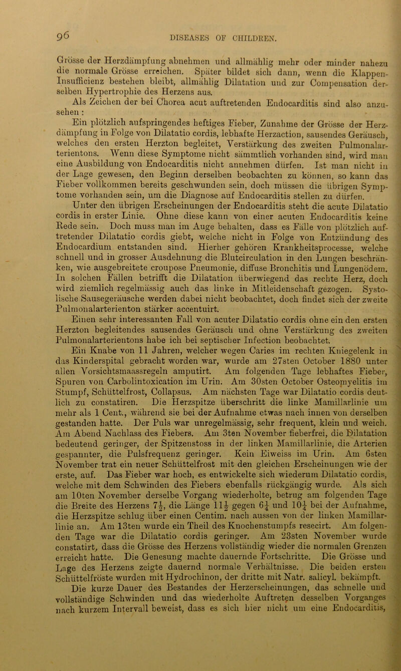 Grosse der Herzdampfung abnehmen und allmahlig mehr oder minder nahezu die normale Grosse erreichen. Spiiter bildet sich dann, wenn die Klappen- Insufficienz bestehen bleibt, allmiihlig Dilatation und zur Compensation der- selben Hypertrophie des Herzens aus. Als Zeichen der bei Chorea acut auftretenden Endocarditis sind also anzu- sehen : Ein plotzlich aufspringendes heftiges Fieber, Zunahme der Grosse der Herz- dampfung in Folge von Dilatatio cordis, lebhafte Herzaction, sausendes Geriiuscb, welches den ersten Herzton begleitet, Verstiirkung des zweiten Pulmonalar- terientons. Wenn diese Symptome nicht sammtlich vorhanden sind, wird man eine Ausbildung von Endocarditis nicht annehmen diirfen. 1st man nicht in der Lage gewesen, den Beginn derselben beobachten zu kbnnen, so kann das Fieber vollkommen bereits geschwunden sein, doch miissen die iibrigen Symp- tome vorhanden sein, urn die Diagnose auf Endocarditis stellen zu diirfen. Unter den iibrigen Erscheinungen der Endocarditis steht die acute Dilatatio cordis in erster Linie. Ohne diese kann von einer acuten Endocarditis keine Rede sein. Doch muss man im Auge behalten, dass es Falle von plotzlich auf- tretender Dilatatio cordis giebt, welche nicht in Folge von Entziindung des Endocardium entstanden sind. Hierher gehoren Krankheitsprocesse, welche schnell und in grosser Ausdehnung die Blutcirculation in den Lungen beschran- ken, wie ausgebreitete croupose Pneumonie, diffuse Bronchitis und Lungenodem. In solchen Fallen betrifft die Dilatation iiberwiegend das rechte Herz, doch wird ziemlich regelmassig auch das linke in Mitleidenschaft gezogen. Systo- lische Sausegerausche werden dabei nicht beobachtet, doch findet sich der zweite Pulmonalarterienton starker accentuirt. Einen sehr interessanten Fall von acuter Dilatatio cordis ohne ein den ersten Plerzton begleitendes sausendes Gerausch und ohne Verstarkung des zweiten Pulmonalarterientons habe ich bei septischer Infection beobachtet. Ein Knabe von 11 Jahren, welcher wegen Caries im rechten Kniegelenk in das Kinderspital gebracht worden war, wurde am 27sten October 1880 unter alien Vorsichtsmaassregeln amputirt. Am folgenden Tage lebhaftes Fieber, Spuren von Carbolintoxication im Urin. Am 30sten October Osteomyelitis im Sturnpf, Schiittelfrost, Collapsus. Am nachsten Tage war Dilatatio cordis deut- licli zu constatiren. Die Herzspitze iiberschritt die linke Mamillarlinie um mehr als 1 Cent., wahrend sie bei der Aufnahme etwas nack innen von derselben gestanden hatte. Der Puls war unregelmassig, sehr frequent, klein und weicli. Am Abend Nachlass des Fiebers. Am 3ten November fieberfrei, die Dilatation bedeutend geringer, der Spitzenstoss in der linken Mamillarlinie, die Arterien gespannter, die Pulsfrequenz geringer. Kein Eiweiss im Urin. Am Gsten November trat ein neuer Schiittelfrost mit den gleichen Erscheinungen wie der erste, auf. Das Fieber war hoch, es entwickelte sich wiederum Dilatatio cordis, welche mit dem Schwinden des Fiebers ebenfalls riickgangig wurde. Als sich am lOten November derselbe Vorgang wiederholte, betrug am folgenden Tage die Breite des Herzens 1\, die Lange 11^- gegen und 10^ bei der Aufnahme, die Herzspitze schlug liber einen Centim. nach aussen von der linken Mamillar- linie an. Am 13ten wurde ein Theil des Knochenstumpfs resecirt. Am folgen- den Tage war die Dilatatio cordis geringer. Am 23sten November wurde constatirt, dass die Grosse des Herzens vollstandig wieder die normalen Grenzen erreicht hatte. Die Genesung machte dauernde Fortschritte. Die Grosse und Lage des Herzens zeigte dauernd normale Verhaltnisse. Die beiden ersten Schiittelfroste wurden mit Hydrochinon, der dritte mit Natr. salicyl. bekiimpft. Die kurze Dauer des Bestandes der Herzerscheinungen, das schnelle und vollstiindige Schwinden und das wiederholte Auftreten desselben Vorganges nach kurzem Intervall beweist, dass es sich bier nicht um eine Endocarditis,