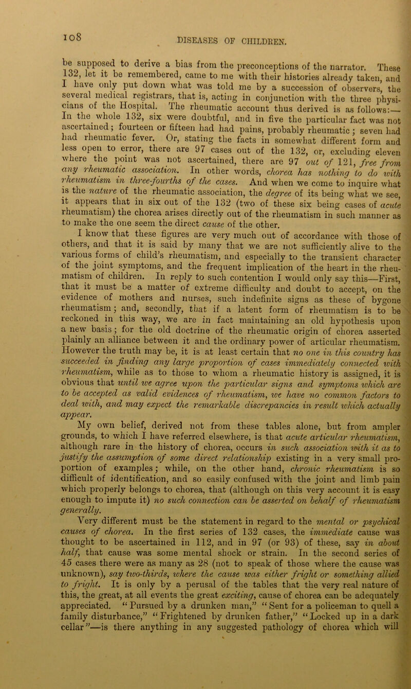 io8 be supposed to derive a bias from the preconceptions of the narrator. These 132, let it be remembered, came to me with their histories already taken, and 1 have only put down what was told me by a succession of observers, the several medical registrars, that is, acting in conjunction with the three physi- cians of the Hospital. The rheumatic account thus derived is as follows: - In the whole 132, six were doubtful, and in five the particular fact was not ascertained; fourteen or fifteen had had pains, probably rheumatic; seven had had rheumatic fever. Or, stating the facts in somewhat different form and less open to error, there are 97 cases out of the 132, or, excluding eleven where the point was not ascertained, there are 97 out of 121, free from any rheumatic association. In other words, chorea has nothing to do ivith rheumatism in three-fourths of the cases. And when we come to inquire what is the nature of the rheumatic association, the degree of its being what we see, it appears that in six out of the 132 (two of these six being cases of acute rheumatism) the chorea arises directly out of the rheumatism in such manner as to make the one seem the direct cause of the other. I know that these figures are very much out of accordance with those of others, and that it is said by many that we are not sufficiently alive to the various forms of child’s rheumatism, and especially to the transient character of the joint symptoms, and the frequent implication of the heart in the rheu- matism of children. In reply to such contention I would only say this—First, that it must be a matter of extreme difficulty and doubt to accept, on the evidence of mothers and nurses, such indefinite signs as these of bygone rheumatism; and, secondly, that if a latent form of rheumatism is to be reckoned in this way, we are in fact maintaining an old hypothesis upon a new basis; for the old doctrine of the rheumatic origin of chorea asserted plainly an alliance between it and the ordinary power of articular rheumatism. However the truth may be, it is at least certain that no one in this country has succeeded in finding any large 'proportion of cases immediately connected ivith rheumatism, while as to those to whom a rheumatic history is assigned, it is obvious that until we agree upon the particular signs and symptoms which are to be accepted as valid evidences of rheumatism, we have no common factors to deal ivith, and may expect the remarkable discrepancies in result which actually appear. My own belief, derived not from these tables alone, but from ampler grounds, to which I have referred elsewhere, is that acute articular rheumatism, although rare in the history of chorea, occurs in such association ivith it as to justify the assumption of some direct relationship existing in a very small pro- portion of examples; while, on the other hand, chronic rheumatism is so difficult of identification, and so easily confused with the joint and limb pain which properly belongs to chorea, that (although on this very account it is easy enough to impute it) no such connection can be asserted on behalf of rheumatism generally. Very different must be the statement in regard to the mental or psychical causes of chorea. In the first series of 132 cases, the immediate cause was thought to be ascertained in 112, and in 97 (or 93) of these, say in about half, that cause was some mental shock or strain. In the second series of 45 cases there were as many as 28 (not to speak of those where the cause was unknown), say two-thirds, where the cause was either fright or something allied to fright. It is only by a perusal of the tables that the very real nature of this, the great, at all events the great exciting, cause of chorea can be adequately appreciated. “ Pursued by a drunken man,” “ Sent for a policeman to quell a family disturbance,” “Frightened by drunken father,” “Locked up in a dark cellar”—is there anything in any suggested pathology of chorea which will