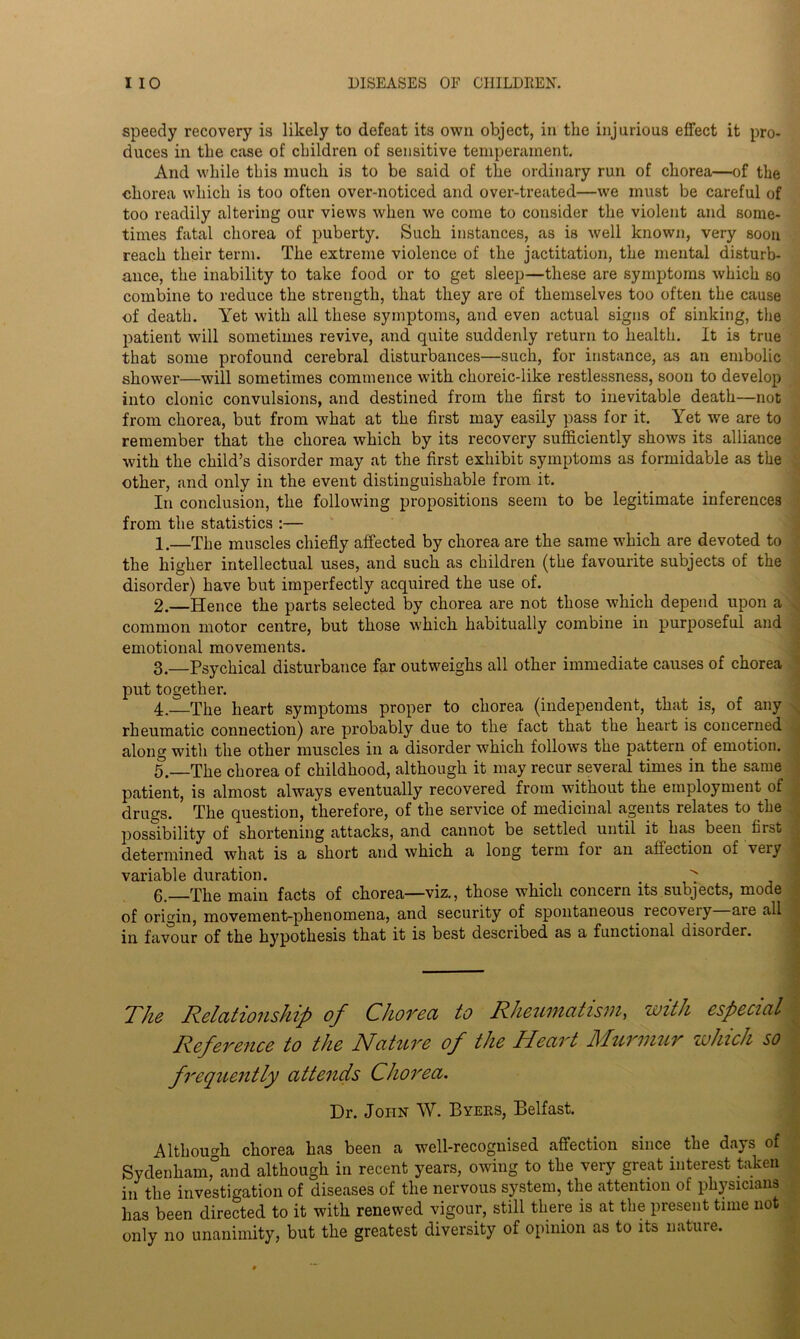 speedy recovery is likely to defeat its own object, in the injurious effect it pro- duces in the case of children of sensitive temperament. And while this much is to be said of the ordinary run of chorea—of the chorea which is too often over-noticed and over-treated—we must be careful of too readily altering our views when we come to consider the violent and some- times fatal chorea of puberty. Such instances, as is well known, very soon reach their term. The extreme violence of the jactitation, the mental disturb- ance, the inability to take food or to get sleep—these are symptoms which so combine to reduce the strength, that they are of themselves too often the cause of death. Yet with all these symptoms, and even actual signs of sinking, the patient will sometimes revive, and quite suddenly return to health. It is true that some profound cerebral disturbances—such, for instance, as an embolic shower—will sometimes commence with choreic-like restlessness, soon to develop into clonic convulsions, and destined from the first to inevitable death—not from chorea, but from what at the first may easily pass for it. Yet we are to remember that the chorea which by its recovery sufficiently shows its alliance with the child’s disorder may at the first exhibit symptoms as formidable as the other, and only in the event distinguishable from it. In conclusion, the following propositions seem to be legitimate inferences from the statistics :— 1. —The muscles chiefly affected by chorea are the same which are devoted to the higher intellectual uses, and such as children (the favourite subjects of the disorder) have but imperfectly acquired the use of. 2. —Hence the parts selected by chorea are not those which depend upon a common motor centre, but those which habitually combine in purposeful and emotional movements. 3. —Psychical disturbance far outweighs all other immediate causes of chorea put together. 4. —The heart symptoms proper to chorea (independent, that is, of any rheumatic connection) are probably due to the fact that the heart is concerned along with the other muscles in a disorder which follows the pattern of emotion. 5. The chorea of childhood, although it may recur several times in the same patient, is almost always eventually recovered from without the employment of drugs. The question, therefore, of the service of medicinal agents relates to the possibility of shortening attacks, and cannot be settled until it has been first determined what is a short and which a long term for an affection of very variable duration. . ^ 6. The main facts of chorea—viz., those which concern its subjects, mode of origin, movement-phenomena, and security of spontaneous recoveiy aie all in favour of the hypothesis that it is best described as a functional disoider. The Relationship of Chorea to Rheumatism > with especial Reference to the Nature of the Heart Murmur which so frequently attends Chorea. Dr. John W. Byers, Belfast. Although chorea has been a well-recognised affection since the days of Sydenham,°and although in recent years, owing to the very great interest taken in the investigation of diseases of the nervous system, the attention of physicians lias been directed to it with renewed vigour, still there is at the present time not only no unanimity, but the greatest diversity of opinion as to its nature.