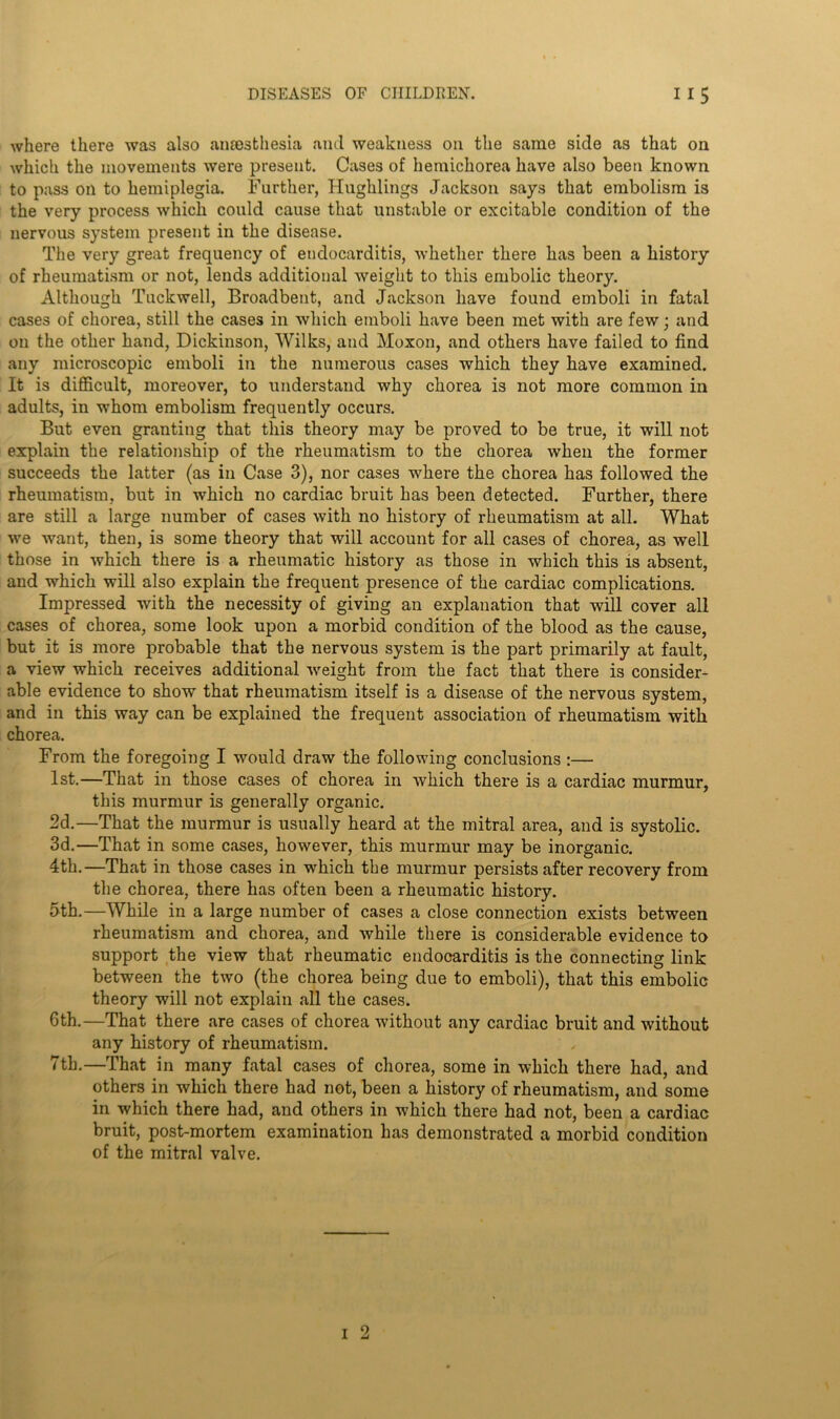 Avhere there was also anaesthesia and weakness on the same side as that on which the movements were present. Cases of hemichorea have also been known to pass on to hemiplegia. Further, Hughlings Jackson says that embolism is the very process which could cause that unstable or excitable condition of the nervous system present in the disease. The very great frequency of endocarditis, whether there has been a history of rheumatism or not, lends additional weight to this embolic theory. Although Tuckwell, Broadbent, and Jackson have found emboli in fatal cases of chorea, still the cases in which emboli have been met with are few; and on the other hand, Dickinson, Wilks, and Moxon, and others have failed to find any microscopic emboli in the numerous cases which they have examined. It is difficult, moreover, to understand why chorea is not more common in adults, in whom embolism frequently occurs. But even granting that this theory may be proved to be true, it will not explain the relationship of the rheumatism to the chorea when the former succeeds the latter (as in Case 3), nor cases where the chorea has followed the rheumatism, but in which no cardiac bruit has been detected. Further, there are still a large number of cases with no history of rheumatism at all. What we want, then, is some theory that will account for all cases of chorea, as well those in which there is a rheumatic history as those in which this is absent, and which will also explain the frequent presence of the cardiac complications. Impressed with the necessity of giving an explanation that will cover all cases of chorea, some look upon a morbid condition of the blood as the cause, but it is more probable that the nervous system is the part primarily at fault, a view which receives additional weight from the fact that there is consider- able evidence to show that rheumatism itself is a disease of the nervous system, and in this way can be explained the frequent association of rheumatism with chorea. From the foregoing I would draw the following conclusions:—■ 1st.—That in those cases of chorea in which there is a cardiac murmur, this murmur is generally organic. 2d.—That the murmur is usually heard at the mitral area, and is systolic. 3d.—That in some cases, however, this murmur may be inorganic. 4th.—That in those cases in which the murmur persists after recovery from the chorea, there has often been a rheumatic history. 5th.—While in a large number of cases a close connection exists between rheumatism and chorea, and while there is considerable evidence to support the view that rheumatic endocarditis is the connecting link between the two (the chorea being due to emboli), that this embolic theory will not explain all the cases. 6th.—That there are cases of chorea without any cardiac bruit and without any history of rheumatism. 7th.—That in many fatal cases of chorea, some in which there had, and others in which there had not, been a history of rheumatism, and some in which there had, and others in which there had not, been a cardiac bruit, post-mortem examination has demonstrated a morbid condition of the mitral valve. i 2