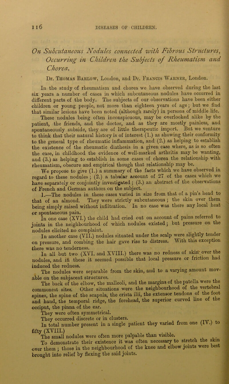 On Subcutaneous Nodules connected with Fibrous Structures, Occurring in Children the Subjects of Rheumatism and Chorea. Dr. Thomas Barlow, London, and Dr. Francis Warner, London. In the study of rheumatism and chorea we have observed during the last six years a number of cases in which subcutaneous nodules have occurred in different parts of the body. The subjects of our observations have been either children or young people, not more than eighteen years of age; but we find that similar lesions have been noted (although rarely) in persons of middle life. These nodules being often inconspicuous, may be overlooked alike by the patient, the friends, and the doctor, and as they are mostly painless, and spontaneously subside, they are of little therapeutic import. But we venture to think that their natural history is of interest (1.) as showing their conformity to the general type of rheumatic inflammation, and (2.) as helping to establish the existence of the rheumatic diathesis in a given case where, as is so often the case, in childhood the evidence of well-marked arthritis may be wanting, and (3.) as helping to establish in some cases of chorea the relationship with rheumatism, obscure and empirical though that relationship may be. We propose to give (1.) a summary of the facts which w7e have observed in regard to these nodules ; (2.) a tabular account of 27 of the cases which we have separately or conjointly investigated; (3.) an abstract of the observations of French and German authors on the subject. 1.—The nodules in these cases varied in size from that of a pin s head to that of an almond. They were strictly subcutaneous ; the skin over them being simply raised without infiltration. In no case was there any local heat or spontaneous pain. In one case (XYI.) the child had cried out on account of pains referred to joints in the neighbourhood of w'hich nodules existed \ but pressure on the nodules elicited no complaint. In another case (VII.) nodules situated under the scalp wore slightly tender on pressure, and combing the hair gave rise to distress. With this exception there was no tenderness. In all but two (XVI. and XVIII.) there was no redness of skin over the nodules, and in these it seemed possible that local pressure or friction had induced the redness. The nodules were separable from the skin, and to a varying amount mov- able on the subjacent structures. The back of the elbow, the malleoli, and the margins of the patella were the commonest sites. Other situations were the neighbourhood of the vertebral spines, the spine of the scapula, the crista ilii, the extensor tendons of the foot and hand, the temporal ridge, the forehead, the superior curved line of the occiput, the pinna of the ear. They were often symmetrical. They occurred discrete or in clusters. . In total number present in a single patient they varied from one (IN .) to fifty (XVIII.) The small nodules were often more palpable than visible. To demonstrate their existence it was often necessary to stretch the skin over them ; those in the neighbourhood of the knee and elbow joints were best brought into relief by flexing the said joints.