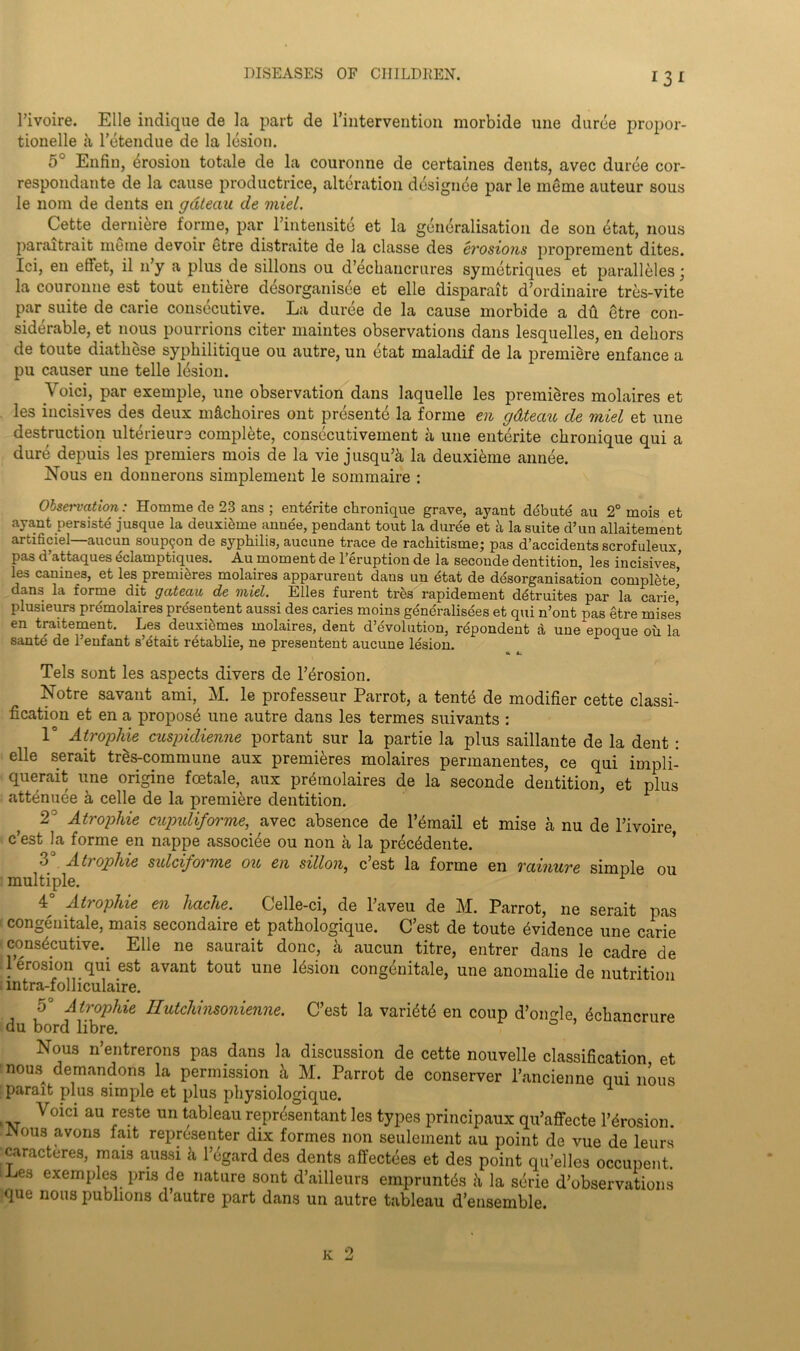 Tivoire. Elle indique de la part de Intervention morbide une duree propor- tioned a l’etendue de la lesion. 5° Enfin, erosion totale de la couronne de certaines dents, avec duree cor- respondante de la cause productrice, alteration designee par le meme auteur sous le nom de dents en gateau de miel. Cette derniere forme, par l’intensite et la generalisation de son etat, nous paraitrait ineme devoir etre distraite de la classe des erosions proprement dites. Ici, en effet, il 11’y a plus de sillons ou d’echancrures symetriques et paralleles; la couronne est tout entiere desorganisee et elle disparait d’ordinaire tres-vite par suite de carie consecutive. La duree de la cause morbide a du etre con- siderable, et nous pourrions citer maintes observations dans lesquelles, en deliors de toute diathese syphilitique ou autre, un etat maladif de la premiere enfance a pu causer une telle lesion. Void, par exemple, une observation dans laquelle les premieres molaires et les incisives des deux mftekoires ont presente la forme en gdteau de miel et une destruction ulterieure complete, consecutivement a une entente chronique qui a dure depuis les premiers mois de la vie jusqu’a la deuxieme annee. Nous en donnerons simplement le sommaire : Obsei'vation: Homme de 23 ans ; entente chronique grave, ayant debute au 2° mois et ayant persiste jusque la deuxieme annee, pendant tout la durde et a la suite d’un allaitement artificiel—aucun soupson de syphilis, aucune trace de rachitisme; pas d’accidents scrofuleux pas d’attaques eclamptiques. Au moment de l’eruption de la seconde dentition, les incisives’ les canines, et les. premieres molaires apparurent dans un etat de disorganisation complete dans la forme dit gateau de miel. Elies furent tres rapidement ditruites par la carie’ plusieurs premolaires presentent aussi des caries moins generalises et qui n’ont pas etre mises en traitement. Les deuxiemes molaires, dent devolution, respondent a une epoque ou la sante de l’enfant s’etait retablie, ne presentent aucune lesion. a Tels sont les aspects divers de l’drosion. ^Sotre savant ami, M. le professeur Parrot, a tente de modifier cette classi- fication et en a propose une autre dans les termes suivants : 1° Atropine cuspidienne portant sur la partie la plus saillante de la dent : elle serait tres-commune aux premieres molaires permanentes, ce qui impli- querait une origine foetale, aux premolaires de la seconde dentition, et plus attenuee a celle de la premiere dentition. 2 Atropine cupuliforme, avec absence de l’email et mise a nu de l’ivoire e’est la forme en nappe associee ou non a la prec6dente. •j Ati opine sulciforme ou en sillon} cest la forme en rainure simple ou multiple. 1 4 Atrophie en hache. Celle-ci, de l’aveu de M. Parrot, ne serait pas congenitale, mais secondaire et pathologique. C’est de toute Evidence une carie consecutive. Elle ne saurait done, a aucun titre, entrer dans le cadre de 1 erosion qui est avant tout une lesion congenitale, une anomalie de nutrition mtra-folliculaire. 5° Atroplue Hutchinsonienne. C’est la variete en coup d’omde echancrure du bord libre. 0 ’ Nous n’entrerons pas dans la discussion de cette nouvelle classification et nous demandons la permission a M. Parrot de conserver l’ancienne qui nous :parait plus simple et plus pliysiologique. Voici au reste un tableau representant les types principaux qu’affecte l’erosion. INous avons fait representer dix formes non seulement au point de vue de leurs caracteres, mais aussi a l’egard des dents alfectees et des point qu’elles occupent Les exemples pns de nature sont d’ailleurs empruntds ii la serie ^observations que nous publions d autre part dans un autre tableau d’ensemble