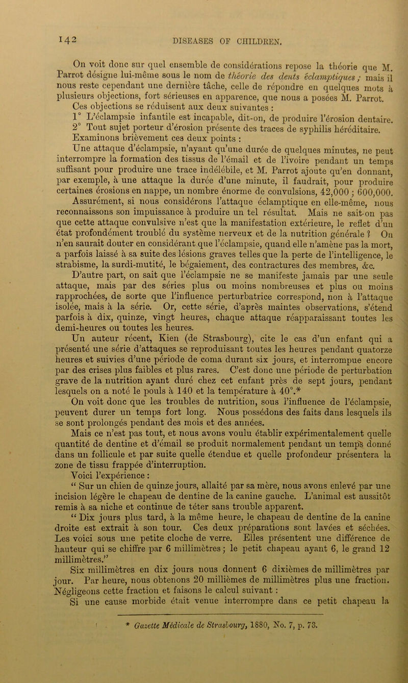 On voit done sur quel ensemble de considerations repose la tlnkme que M. Parrot designe lui-meme sous le nom de tlteorie des dents eclamptiques; mais il nous reste cependant une demure tache, celle de repondre en quelques mots a plusieurs objections, fort sdieuses en apparence, que nous a posdes M. Parrot. Ces objections se reduisent aux deux suivantes : 1 L’eclampsie infantile est incapable, dit-on, de produire l’dosion dentaire. 2° Tout sujet porteur d’dosion presente des traces de syphilis hdeditaire. Examinons brievement ces deux points : Une attaque d&dampsie, n’ayant qu’une dur^e de quelques minutes, ne peut interrompre la formation des tissus de Ismail et de l’ivoire pendant un temps suffisant pour produire une trace indelebile, et M. Parrot ajoute qu’en donnant, par exemple, k une attaque la duree d’une minute, il faudrait, pour produire certaines Erosions en nappe, un nombre 6norme de convulsions, 42,000 ; 600,000. Assurement, si nous considdons l’attaque 6clamptique en elle-meme, nous reconnaissons son impuissance k produire un tel resultat. Mais ne sait-on pas que cette attaque convulsive n’est que la manifestation exterieure, le reflet dun etat profondement trouble du systeme nerveux et de la nutrition gen6rale 1 On n’en saurait douter en considerant que l’eclampsie, quand elle n’amene pas la mort, a parfois laiss£ a sa suite des lesions graves telles que la perte de l’intelligence, le strabisme, la surdi-mutit^, le begaiement, des contractures des membres, &c. D’autre part, on sait que l’^clampsie ne se manifeste jamais par une seule attaque, mais par des series plus ou moins nombreuses et plus ou moins rapproch^es, de sorte que l'influence perturbatrice correspond, non a l’attaque isolee, mais a la s6rie. Or, cette serie, d’apres maintes observations, s’6tend parfois a dix, quinze, vingt heures, chaque attaque reapparaissant toutes les demi-heures ou toutes les heures. Un auteur recent, Kien (de Strasbourg), cite le cas d’un enfant qui a presente une serie d’attaques se reproduisant toutes les heures pendant quatorze heures et suivies d’une periode de coma durant six jours, et interrompue encore par des crises plus faibles et plus rares. C’est done une periode de perturbation grave de la nutrition ayant dure chez cet enfant pres de sept jours, pendant lesquels on a note le pouls k 140 et la temperature a 40°.* On voit done que les troubles de nutrition, sous l’influence de l’^clampsie, peuvent durer un temps fort long. Nous poss^dons des faits dans lesquels ils se sont prolonges pendant des mois et des ann^es. Mais ce n’est pas tout, et nous avons voulu dablir exp^rimentalement quelle quantity de dentine et d’email se produit normalement pendant un temps donn6 dans un follicule et par suite quelle 6tendue et quelle profondeur presentera la zone de tissu frapp^e d’interruption. Yoici l’exp^rience: “ Sur un chien de quinze jours, allait^ par sa mere, nous avons enlev£ par une incision Ugere le chapeau de dentine de la canine gauche. L’animal est aussitot remis h sa niche et continue de teter sans trouble apparent. “ Dix jours plus tard, a la meme heure, le chapeau de dentine de la canine droite est extrait a son tour. Ces deux preparations sont lav^es et s^cLees. Les voici sous une petite cloche de verre. Elies pr^sentent une difference de hauteur qui se chiffre par 6 millimetres; le petit chapeau ayant 6, le grand 12 millimetres.” Six millimetres en dix jours nous donnent 6 dixikmes de millimetres par jour. Par heure, nous obtenons 20 millikmes de millimetres plus une fraction. Negligeons cette fraction et faisons le calcul suivant: Si une cause morbide Uait venue interrompre dans ce petit chapeau la f * Gazette Medicate dc Strasbourg, 1880, No. 7, p. 73.