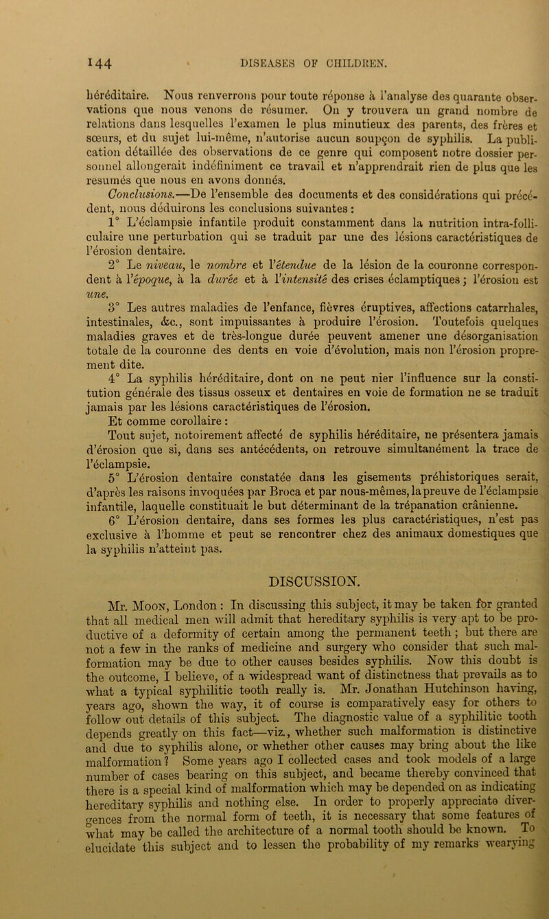 L6r4ditaire. Nous renverrons pour toute reponse a l’analyse des quarante obser- vations que nous venous de resumer. On y trouvera un grand nombre de relations dans lesquelles l’examen le plus minutieux des parents, des frbres et soeurs, et du STijet lui-meme, n’autorise aucun soupgon de syphilis. La publi- cation dbtaillee des observations de ce genre qui composent notre dossier per- sonnel allongerait indofiniment ce travail et n’apprendrait rien de plus que les resumes que nous en avons donnds. Conclusions.—De l’ensemble des documents et des considerations qui prece- dent, nous deduirons les conclusions suivantes: 1° L’eclampsie infantile produit constamment dans la nutrition intra-folli- culaire une perturbation qui se traduit par une des lesions caracteristiques de l’erosion dentaire. 2° Le niveau, le nombre et Yetendue de la lesion de la couronne correspon- dent a Yepoque, a la duree et a Yintensite des crises eclainptiques; l’brosion est une. 3° Les autres maladies de l’enfance, fievres bruptives, affections catarrhales, intestinales, &c., sont impuissantes h produire l’erosion. Toutefois quelques maladies graves et de tr&s-longue dur^e peuvent amener une disorganisation totale de la couronne des dents en voie devolution, mais non l’erosion propre- ment dite. 4° La syphilis heriditaire, dont on ne peut nier Finfluence sur la consti- tution generale des tissus osseux et dentaires en voie de formation ne se traduit jamais par les lesions caracteristiques de l’erosion. Et comme corollaire: Tout sujet, notoirement affecte de syphilis hiriditaire, ne prisentera jamais d’brosion que si, dans ses antecedents, on retrouve simultanement la trace de Fedampsie. 5° L’erosion dentaire constatee dans les gisements prihistoriques serait, d’apres les raisons invoquies par Broca et par nous-memes,lapreuve de l’edampsie infantile, laquelle constituait le but determinant de la trepanation cranienne. 6° L’erosion dentaire, dans ses formes les plus caracteristiques, n’est pas exclusive a l’homme et peut se rencontrer chez des animaux domestiques que la syphilis n’atteint pas. DISCUSSION. Mr. Moon, London : In discussing this subject, it may be taken for granted that all medical men will admit that hereditary syphilis is very apt to be pro- ductive of a deformity of certain among the permanent teeth; but there are not a few in the ranks of medicine and surgery who consider that such mal- formation may be due to other causes besides syphilis. Now this doubt is the outcome, I believe, of a widespread want of distinctness that prevails as to what a typical syphilitic tooth really is. Mr. Jonathan Hutchinson having, years ago, shown the way, it of course is comparatively easy for others to follow out details of this subject. The diagnostic value of a syphilitic tooth depends greatly on this fact—viz., whether such malformation is distinctive and due to syphilis alone, or whether other causes may bring about the like malformation) Some years ago I collected cases and took models of a large number of cases bearing on this subject, and became thereby convinced that there is a special kind of malformation which may be depended on as indicating hereditary syphilis and nothing else. In order to properly appreciate diver- gences from the normal form of teeth, it is necessary that some features of what may be called the architecture of a normal tooth should be known. To elucidate this subject and to lessen the probability of my remarks wearying