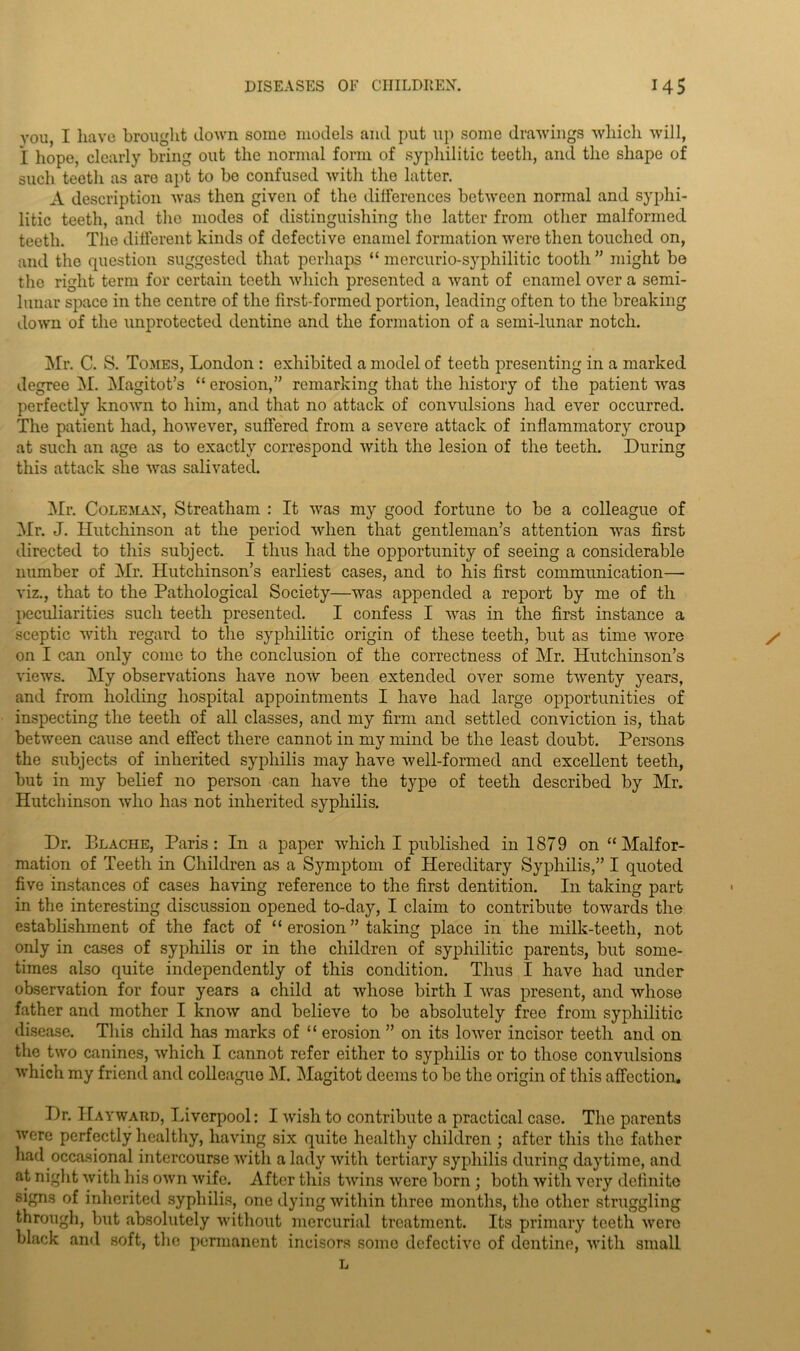 you, I have brought down some models and put up some drawings which will, i hope, clearly bring out the normal form of syphilitic teeth, and the shape of such teeth as are apt to bo confused with the hitter. A description was then given of the differences between normal and syphi- litic teeth, and the modes of distinguishing the latter from other malformed teeth. The different kinds of defective enamel formation were then touched on, and the question suggested that perhaps “ mercurio-syphilitic tooth ” might be the right term for certain teeth which presented a want of enamel over a semi- lunar space in the centre of the first-formed portion, leading often to the breaking down of the unprotected dentine and the formation of a semi-lunar notch. Mr. C. S. Tomes, London : exhibited a model of teeth presenting in a marked degree M. Magitot’s “ erosion,” remarking that the history of the patient was perfectly known to him, and that no attack of convulsions had ever occurred. The patient had, however, suffered from a severe attack of inflammatory croup at such an age as to exactly correspond with the lesion of the teeth. During this attack she was salivated. Mr. Coleman, Streatham : It was my good fortune to be a colleague of Mr. J. Hutchinson at the period when that gentleman’s attention was first directed to this subject. I thus had the opportunity of seeing a considerable number of Mr. Hutchinson’s earliest cases, and to his first communication— viz., that to the Pathological Society—was appended a report by me of th peculiarities such teeth presented. I confess I was in the first instance a sceptic with regard to the syphilitic origin of these teeth, but as time wore on I can only come to the conclusion of the correctness of Mr. Hutchinson’s views. My observations have now been extended over some twenty years, and from holding hospital appointments I have had large opportunities of inspecting the teeth of all classes, and my firm and settled conviction is, that between cause and effect there cannot in my mind be the least doubt. Persons the subjects of inherited syphilis may have well-formed and excellent teeth, but in my belief no person can have the type of teeth described by Mr. Hutchinson who has not inherited syphilis. Dr. Blache, Paris: In a paper which I published in 1879 on “Malfor- mation of Teeth in Children as a Symptom of Hereditary Syphilis,” I quoted five instances of cases having reference to the first dentition. In taking part in the interesting discussion opened to-day, I claim to contribute towards the establishment of the fact of “ erosion ” taking place in the milk-teeth, not only in cases of syphilis or in the children of syphilitic parents, but some- times also quite independently of this condition. Thus I have had under observation for four years a child at whose birth I was present, and whose father and mother I know and believe to be absolutely free from syphilitic disease. This child has marks of “ erosion ” on its lower incisor teeth and on the two canines, which I cannot refer either to syphilis or to those convulsions which my friend and colleague M. Magitot deems to be the origin of this affection. Dr. Hayward, Liverpool: I wish to contribute a practical case. The parents were perfectly healthy, having six quite healthy children ; after this the father had occasional intercourse with a lady with tertiary syphilis during daytime, and at night with his own wife. After this twins were born ; both with very definite signs of inherited syphilis, one dying within three months, the other struggling through, but absolutely without mercurial treatment. Its primary teeth were black ami soft, the permanent incisors some defective of dentine, with small