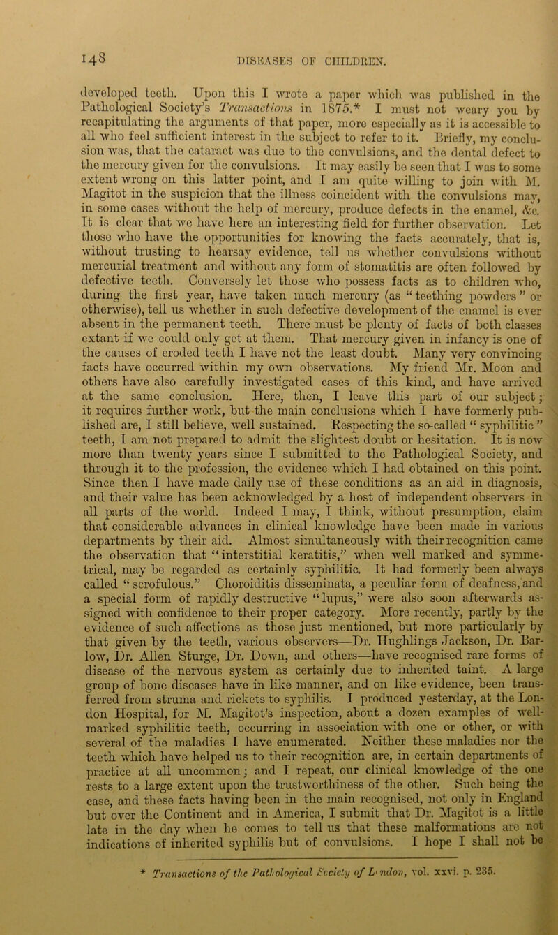 developed teeth. Upon this I wrote a paper which was published in the Pathological Society’s Transactions in 1875.* I must not weary you by recapitulating the arguments of that paper, more especially as it is accessible to all who feel sufficient interest in the subject to refer to it. Briefly, my conclu- sion was, that the cataract was due to the convulsions, and the dental defect to the mercury given for the convulsions. It may easily be seen that I was to some extent wrong on this latter point, and I am quite willing to join with M. Magitot in the suspicion that the illness coincident with the convulsions may, in some cases without the help of mercury, produce defects in the enamel, &c. It is clear that we have here an interesting field for further observation. Let those who have the opportunities for knowing the facts accurately, that is, without trusting to hearsay evidence, tell us whether convulsions without mercurial treatment and without any form of stomatitis are often followed by defective teeth. Conversely let those avIio possess facts as to children who, during the first year, have taken much mercury (as “ teething powders ” or otherwise), tell us whether in such defective development of the enamel is ever absent in the permanent teeth. There must be plenty of facts of both classes extant if we could only get at them. That mercury given in infancy is one of the causes of eroded teeth I have not the least doubt. Many very convincing facts have occurred within my own observations. My friend Mr. Moon and others have also carefully investigated cases of this kind, and have arrived at the same conclusion. Here, then, I leave this part of our subject; it requires further work, but the main conclusions which I have formerly pub- lished are, I still believe, well sustained. Respecting the so-called “ syphilitic ” teeth, I am not prepared to admit the slightest doubt or hesitation. It is now more than twenty years since I submitted to the Pathological Society, and through it to the profession, the evidence which I had obtained on this point. Since then I have made daily use of these conditions as an aid in diagnosis, and their value has been acknowledged by a host of independent observers in all parts of the world. Indeed I may, I think, without presumption, claim that considerable advances in clinical knowledge have been made in various departments by their aid. Almost simultaneously with their recognition came the observation that “interstitial keratitis,” when well marked and symme- trical, may be regarded as certainly syphilitic. It had formerly been always called “ scrofulous.” Choroiditis disseminata, a peculiar form of deafness, and a special form of rapidly destructive “lupus,” were also soon afterwards as- signed with confidence to their proper category. More recently, partly by the evidence of such affections as those just mentioned, but more particularly by that given by the teeth, various observers—Dr. Hughlings Jackson, Dr. Bar- low, Dr. Allen Sturge, Dr. Down, and others—have recognised rare forms of disease of the nervous system as certainly due to inherited taint. A large group of bone diseases have in like manner, and on like evidence, been trans- ferred from struma and rickets to syphilis. I produced yesterday, at the Lon- don Hospital, for M. Magitot’s inspection, about a dozen examples of well- marked syphilitic teeth, occurring in association with one or other, or with several of the maladies I have enumerated. Neither these maladies nor the teeth which have helped us to their recognition are, in certain departments of practice at all uncommon; and I repeat, our clinical knowledge of the one rests to a large extent upon the trustworthiness of the other. Such being the case, and these facts having been in the main recognised, not only in England but over the Continent and in America, I submit that Dr. Magitot is a little late in the day when he comes to tell us that these malformations are not indications of inherited syphilis but of convulsions. I hope I shall not be * Transactions of the Pathological Society of L'ndon, vol. xxvi. p. 235.