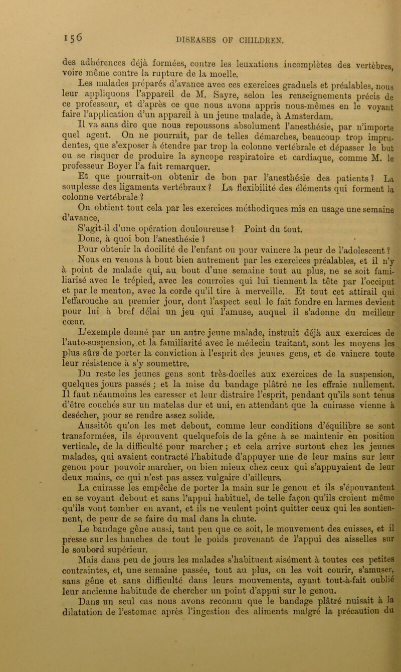 des adh^rences doja forages, contre les leuxations incompletes des vertebres voire meme contre la rupture de la moelle. Les malades prepares d’avance avec ces exercices graduels et prdalables, nous leur appliquons l’appareil de M. Sayre, selon les renseignernents precis de ce professeur, et d’aprks ce que nous avons appris nous-memes en le voyant faire l’application d’un appareil a un jeune malade, a Amsterdam. II va sans dire que nous repoussons absolument l’anesthysie, par n’importe quel agent. On ne pourrait, par de telles demarches, beaucoup trop impru- dentes, que s’exposer a btendre par trop la colonne vertybrale et d^passer le but ou se risquer de produire la syncope respiratoire et cardiaque, comme M. le professeur Boyer l’a fait remarquer. Et que pourrait-on obtenir de bon par l’anesthesie des patients ? La souplesse des ligaments vertybraux ? La flexibility des dements qui forment la colonne vertdbrale ? On obtient tout cela par les exercices methodiques mis en usage une semaine d’avance, S’agit-il d’une operation douloureuse 1 Point du tout. Done, & quoi bon l’anesthysie 1 Pour obtenir la docility de l’enfant ou pour vaincre la peur de l’adolescent 1 Nous en venous & bout bien autrement par les exercices pryalables, et il n’y k point de malade qui, au bout d’une semaine tout au plus, ne se soit fami- liarisy avec le trypied, avec les courro'ies qui lui tiennent la tete par l’occiput et par le menton, avec la corde qu’il tire a merveille. Et tout cet attirail qui refl'arouclie au premier jour, dont l’aspect seul le fait fondre en larmes devient pour lui a bref delai un jeu qui l’amuse, auquel il s’adonne du meilleur coeur. L’exemple donne par un autre jeune malade, instruit deja aux exercices de l’auto-suspension, .et la familiarity avec le mydecin traitant, sont les moyens les plus sflrs de porter la conviction a l’esprit des jeunes gens, et de vaincre toute leur insistence a s’y soumettre. Du reste les jeunes gens sont tres-dociles aux exercices de la suspension, quelques jours passes ; et la mise du bandage platrd ne les effraie nullement. Il faut neaumoins les caresser et leur distraire l’esprit, pendant qu’ils sont tenus d’etre coucbys sur un matelas dur et uni, en attendant que la cuirasse vienne a desyeber, ])our se rendre assez solide. Aussitot qu’on les met debout, comme leur conditions d’yquilibre se sont transformyes, ils yprouvent quelquefois de la gene a se maintenir en position verticale, de la difficulty pour marcher; et cela arrive surtout cbez les jeunes malades, qui avaient contracty l’babitude d’appuyer une de leur mains sur leur genou pour pouvoir marcher, ou bien mieux cbez ceux qui s’appuyaient de leur deux mains, ce qui n’est pas assez vulgaire d’ailleurs. La cuirasse les empeche de porter la main sur le genou et ils s’ypouvantent en se voyant debout et sans l’appui liabituel, de telle fa§on qu’ils croient meme qu’ils vont tomber en avant, et ils ne veulent point quitter ceux qui les sontien- nent, de peur de se faire du mal dans la chute. Le bandage gene aussi, taut pen que ce soit, le mouvement des cuisses, et il presse sur les hanches de tout le poids provenant de l’appui des aisselles sur le soubord superieur. Mais dans peu de jours les malades s’habituent aisement k toutes ces petites contraintes, et, une semaine passee, tout au plus, on les voit courir, s’amuser, sans gene et sans difficulty dans leurs mouvements, ayant tout-k-fait oublie leur ancienne habitude de cherclier un point d’appui sur le genou. Dans un seul cas nous avons reconnu que le bandage platrd nuisait k la dilatation de l’estomac apres l’ingestion des aliments malgre la prycaution du