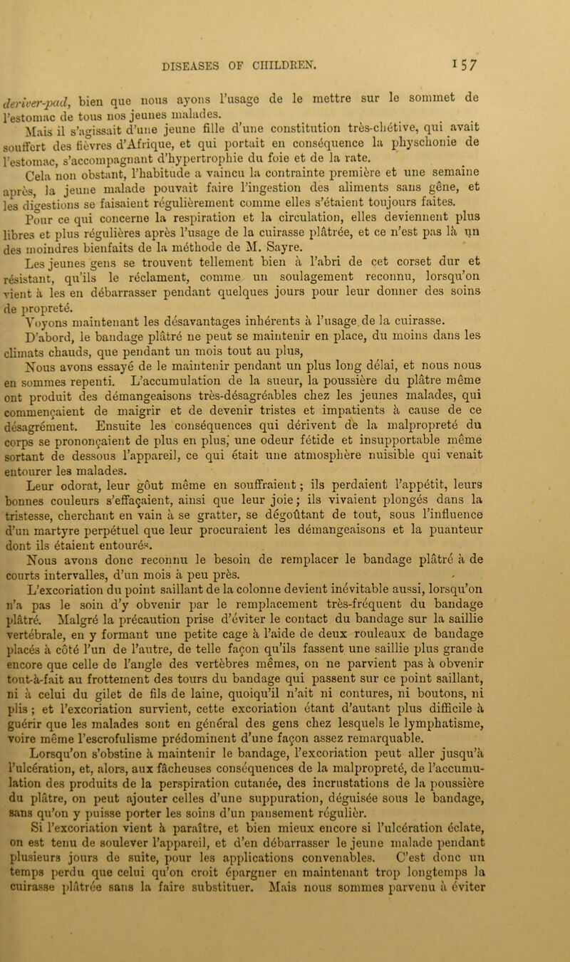 deriver-pad, bien que nous ayons l’usage de le mettre sur le sommet de l’estomnc de tous nos jeunes malades. Mais il s’aissait d’une jeune fille d’une constitution tres-chetive, qui avait soutfert des fifvres d’Afrique, et qui portait en consequence la pliyschonie de Festomac, s’accompagnant d’bypertrophie du foie et de la rate. Cela non obstant, l’habitude a vaincu la contrainte premiere et une semaine apres, la jeune malade pouvait faire Tingestion des aliments sans gene, et les digestions se faisaient regulierement coniine elles s’titaient toujours faites. Pour ce qui concerne la respiration et la circulation, elles deviennent plus libres et plus regulieres apres l’usage de la cuirasse platrde, et ce 11’est pas Pi un des moindres bienfaits de la nffithode de M. Sayre. Les jeunes gens se trouvent tellement bien a l’abri de cet corset dur et resistant, qu’ils le reclament, coinme un soulagement reconnu, lorsqu’on vient a les en dtibarrasser pendant quelques jours pour leur donner des soins de proprete. Voyons maintenant les desavantages inlffirents ii Tusage.de la cuirasse. D’abord, le bandage platr6 ne peut se maintenir en place, du moins dans les climats chauds, que pendant un mois tout au plus, Nous avons essaye de le maintenir pendant un plus long delai, et nous nous en somraes repenti. L’accumulation de la sueur, la poussiere du platre meme ont produit des demangeaisons tres-d^sagr&ibles cliez les jeunes malades, qui comme^aient de maigrir et de devenir tristes et impatients !i cause de ce desagrement. Ensuite les consequences qui d^rivent de la malproprete du corps se pronoi^aient de plus en plus' une odeur fetide et insupportable meme sortant de dessous l’appareil, ce qui etait une atmosphere nuisible qui venait entourer les malades. Leur odorat, leur gout meme en souffraient; ils perdaient l’appetit, leurs bonnes couleurs s’effagaient, ainsi que leur joie; ils vivaient plonges dans la tristesse, cherchant en vain ii se gratter, se degofttant de tout, sous l’influence d’un martyre perpetuel que leur procuraient les demangeaisons et la puanteur dont ils ^taient entour6s. Nous avons done reconnu le besoin de remplacer le bandage platre a de courts intervalles, d’un mois a peu prks. L’excoriation du point saillant de la colonne devient inevitable aussi, lorsqu’on n’a pas le soin d’y obvenir par le remplacement tr6s-frequent du bandage platr^. Malgrd la precaution prise d’eviter le contact du bandage sur la saillie vertebrale, en y formant une petite cage !i l’aide de deux rouleaux de bandage places a cote l’un de l’autre, de telle fagon qu’ils fassent une saillie plus grande encore que celle de l’angle des vertebres memes, on ne parvient pas ii obvenir tout-k-fait au frottement des tours du bandage qui passent sur ce point saillant, ni a celui du gilet de fils de laine, quoiqu’il n’ait ni contures, ni boutons, ni plis ; et l’excoriation survient, cette excoriation etant d’autant plus difficile k guerir que les malades sont en general des gens chez lesquels le lymphatisme, voire meme l’escrofulisme pr^dominent d’une fagon assez remarquable. Lorsqu’on s’obstine ii maintenir le bandage, l’excoriation peut aller jusqu’a l’ulceration, et, alors, aux facheuses consequences de la malpropret£, de l’accumu- lation des produits de la perspiration cutan6e, des incrustations de la poussiere du platre, on peut ajouter celles d’une suppuration, deguis^e sous le bandage, sans qu’on y puisse porter les soins d’un pansement regulier. Si l’excoriation vient h, paraitre, et bien mieux encore si l’ulcdration delate, on est tenu de soulever l’appareil, et d’en d6barrasser le jeune malade pendant plusieurs jours de suite, pour les applications convenables. C’est done un temps perdu que celui qu’on croit epargner en maintenant trop longtemps la cuirasse platree sans la faire substituer. Mais nous sommes parvenu ii dviter