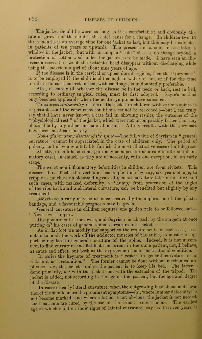 The jacket should be worn as long as it is comfortable; and obviously the rate of growth of the child is the chief cause for a change. In children two tS three months is an average time for one jacket to last, but this may be extended in patients of ten years or upwards. The presence of a sinus necessitates a window in the jacket; but with an unopen “cold” abscess, no change beyond a protection of cotton wool under the jacket is to be made. I have seen an ilio- psoas abscess the size of the patient’s head disappear without discharging while using the jacket in a girl of about nine years of age. If the disease is in the cervical or upper dorsal regions, then the “jurymast” is to be employed if the child is old enough to walk; if not, or if for the time too ill to do so, then rest in bed, with sandbags, is undoubtedly preferable. Also, if acutely ill, whether the disease be in the neck or back, rest in bed, according to ordinary surgical rules, must be first adopted. Sayre’s method only becomes applicable when the acute symptoms have subsided. To express statistically results of the jacket in children with carious spines is impossible—all the concurrent conditions cannot be reckoned ;—but I can truly say that I have never known a case fail in showing results, the outcome of the “ physiological rest ” of the jacket, which were not incomparably better than any obtainable by any other mechanical means. All my results with the jurymast have been most satisfactory. Won-inflammatory disease of the spine.—The full value of Sayrism in “ general curvature ” cannot be appreciated in the case of children only. The period of puberty and of young adult life furnish the most illustrative cases of all degrees. Strictly, in childhood some gain may be hoped for as a rule in all non-inflam- matory cases, inasmuch as they are of necessity, with one exception, in an early stage. The wmrst non-inflammatory deformities in children are from rickets. This disease, if it affects the vertebrae, has ample time by, say, six years of age, to cripple as much as an old-standing case of general curvature later on in life; and such cases, wdth marked deformity, a “ hump,” from protrusion of the angles of the ribs backward and lateral curvature, can be benefited but slightly by any treatment. Rickets seen early may be at once treated by the application of the plaster bandage, and a favourable prognosis may be given. General curvature in children requires one golden rule to be followed out— “ Never over-support.” Disappointment is met with, and Sayrism is abused, by the surgeon at once putting all his cases of general spinal curvature into jackets. As in flat-foot we modify the support to the requirements of each case, so as not to take all the work off the adductor muscles of the ankle, so must the sup- port be regulated in general curvature of the spine. Indeed, it is not uncom- mon to find curvature and flat-foot concurrent in the same patient, not, I believe, as cause and effect, but both as the expression of one constitutional condition. In caries the keynote of treatment is “ rest; ” in general curvature or in rickets it is “ restoration.” The former cannot be done without mechanical ap- pliance—i.e., the jacket—unless the patient is to keep his bed. The latter is done primarily, not with the jacket, but with the extension of the tripod. The jacket is added, not according to the age of the patient, but the age and degree of the disease. In cases of early lateral curvature, when the outgrowing blade-bone and eleva- tion of the shoulder are the prominent symptoms—i.e., where lumbar deformity has not become marked, and where rotation is not obvious, the jacket is not needed, such patients are cured by the use of the tripod exercise alone. The earliest age at which children show signs of lateral curvature, say six to seven years, is