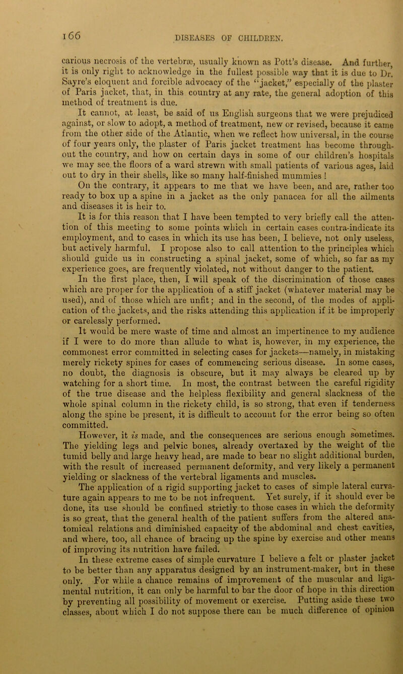 carious necrosis of the vertebra}, usually known as Pott’s disease. And further, it is only right to acknowledge in the fullest possible way that it is due to Dr! Sayre’s eloquent and forcible advocacy of the “jacket,” especially of the plaster of Paris jacket, that, in this country at any rate, the general adoption of this method of treatment is due. It cannot, at least, be said of us English surgeons that we were prejudiced against, or slow to adopt, a method of treatment, new or revised, because it came from the other side of the Atlantic, when we reflect how universal, in the course of four years only, the plaster of Paris jacket treatment has become through- out the country, and how on certain days in some of our children’s hospitals we may see the floors of a ward strewn with small patients of various ages, laid out to dry in their shells, like so many half-finished mummies ! On the contrary, it appears to me that we have been, and are, rather too ready to box up a spine in a jacket as the only panacea for all the ailments and diseases it is heir to. It is for this reason that I have been tempted to very briefly call the atten- tion of this meeting to some points which in certain cases contra-indicate its employment, and to cases in which its use has been, I believe, not only useless, but actively harmful. I propose also to call attention to the principles which should guide us in constructing a spinal jacket, some of which, so far as my experience goes, are frequently violated, not without danger to the patient. In the first place, then, I will speak of the discrimination of those cases which are proper for the application of a stiff jacket (whatever material may be used), and of those which are unfit; and in the second, of the modes of appli- cation of the jackets, and the risks attending this application if it be improperly or carelessly performed. It would be mere waste of time and almost an impertinence to my audience if I were to do more than allude to what is, however, in my experience, the commonest error committed in selecting cases for jackets—namely, in mistaking merely rickety spines for cases of commencing serious disease. In some cases, no doubt, the diagnosis is obscure, but it may always be cleared up by watching for a short time. In most, the contrast between the careful rigidity of the true disease and the helpless flexibility and general slackness of the whole spinal column in the rickety child, is so strong, that even if tenderness along the spine be present, it is difficult to account for the error being so often committed. However, it is made, and the consequences are serious enough sometimes. The yielding legs and pelvic bones, already overtaxed by the weight of the tumid belly and large heavy head, are made to bear no slight additional burden, with the result of increased permanent deformity, and very likely a permanent yielding or slackness of the vertebral ligaments and muscles. The application of a rigid supporting jacket to cases of simple lateral curva- ture again appears to me to be not infrequent. Yet surely, if it should ever be done, its use should be confined strictly to those cases in which the deformity is so great, that the general health of the patient suffers from the .altered ana- tomical relations and diminished capacity of the abdominal and chest cavities, and where, too, all chance of bracing up the spine by exercise and other means of improving its nutrition have failed. In these extreme cases of simple curvature I believe a felt or plaster jacket to be better than any apparatus designed by an instrument-maker, but in these only. For while a chance remains of improvement of the muscular and liga- mental nutrition, it can only be harmful to bar the door of hope in this direction by preventing all possibility of movement or exercise. Putting aside these two classes, about which I do not suppose there can be much difference of opinion