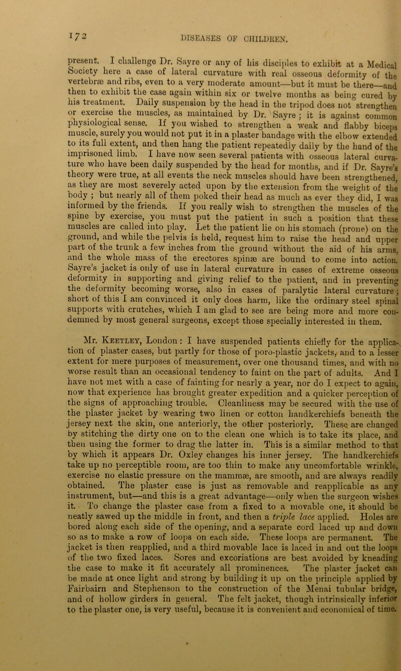 present. I challenge Dr. Sayre or any of his disciples to exhibit at a Medical Society here a case of lateral curvature with real osseous deformity of the vertebrae and ribs, even to a very moderate amount—but it must be there—and then to exhibit the case again within six or twelve months as being cured by his treatment. Daily suspension by the head in the tripod does not strengthen or exercise the muscles, as maintained by Dr. Sayre ’ it is against common physiological sense. If you wished to strengthen a weak and flabby biceps muscle, surely you would not put it in a plaster bandage with the elbow extended to its full extent, and then hang the patient repeatedly daily by the hand of the imprisoned limb. I have now seen several patients with osseous lateral curva- ture who have been daily suspended by the head for months, and if Dr. Sayre’s theory were true, at all events the neck muscles should have been strengthened, as they are most severely acted upon by the extension from the weight of the body ; but nearly all of them poked their head as much as ever they did, I was informed by the friends. If you really wish to strengthen the muscles of the spine by exercise, you must put the patient in such a position that these muscles are called into play. Let the patient lie on his stomach (prone) on the ground, and while the pelvis is held, request him to raise the head and upper part of the trunk a few inches from the ground without the aid of his arms, and the whole mass of the erectores spin® are bound to come into action. Sayres jacket is only of use in lateral curvature in cases of extreme osseous deformity in supporting and giving relief to the patient, and in preventing the deformity becoming worse, also in cases of paralytic lateral curvature” short of this I am convinced it only does harm, like the ordinary steel spinal supports with crutches, which I am glad to see are being more and more con- demned by most general surgeons, except those specially interested in them. Mr. Keetley, London : I have suspended patients chiefly for the applica- tion of plaster cases, but partly for those of poro-plastic jackets, and to a lesser extent for mere purposes of measurement, over one thousand times, and with no worse result than an occasional tendency to faint on the part of adults. And I have not met with a case of fainting for nearly a year, nor do I expect to again, now that experience has brought greater expedition and a quicker perception of the signs of approaching trouble. Cleanliness may be secured with the use of the plaster jacket by wearing two linen or cotton handkerchiefs beneath the jersey next the skin, one anteriorly, the other posteriorly. These are changed by stitching the dirty one on to the clean one which is to take its place, and then using the former to drag the latter in. This is a similar method to that by which it appears Dr. Oxley changes his inner jersey. The handkerchiefs take up no perceptible room, are too thin to make any uncomfortable wrinkle, exercise no elastic pressure on the mammae, are smooth, and are always readily obtained. The plaster case is just as removable and reapplicable as any instrument, but—and this is a great advantage—only when the surgeon wishes it. To change the plaster case from a fixed to a movable one, it should be neatly sawed up the middle in front, and then a triple lace applied. Holes are bored along each side of the opening, and a separate cord laced up and down so as to make a row of loops on each side. These loops are permanent. The jacket is then reapplied, and a third movable lace is laced in and out the loops of the two fixed laces. Sores and excoriations are best avoided by kneading the case to make it fit accurately all prominences. The plaster jacket can be made at once light and strong by building it up on the principle applied by Fairbairn and Stephenson to the construction of the Menai tubular bridge, and of hollow girders in general. The felt jacket, though intrinsically inferior to the plaster one, is very useful, because it is convenient and economical of time.