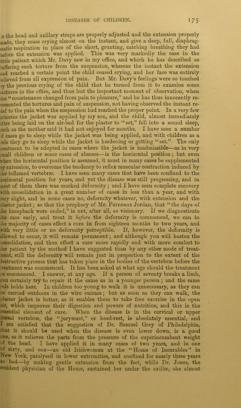 s the head and axillary straps are properly adjusted and the extension properly uade, they cease crying almost on the instant, and give a deep, full, diaphrag- matic respiration in place of the short, grunting, catching breathing they had )efore the extension was applied. This was very markedly the case in the ittle patient which Mr. Davy saw in my office, and which he has described as uffering such torture from the suspension, whereas the instant the extension iad reached a certain point the child ceased crying, and her face was entirely elieved from all expression of pain. But Mr. Davy’s feelings were so touched ,y the previous crying of the child that he turned from it to examine some >ictures in the office, and thus lost the important moment of observation, when ne “countenance changed from pain to pleasure,” and he has thus innocently re- presented the tortures and pain of suspension, not having observed the instant re- ief to the pain when the suspension had reached the proper point. In a very few nmutes the jacket was applied by my son, and the child, almost immediately .fter being laid on the air-bed for the plaster to “set,” fell into a sound sleep, uch as the mother said it had not enjoyed for months. I have seen a number if cases go to sleep while the jacket was being applied, and with children as a ule they go to sleep while the jacket is hardening or getting “set.” The only reatment to be adopted in cases where the jacket is inadmissible—as in very ■mail children or some cases of abscess—is the horizontal position; but even vhen the horizontal position is assumed, it must in many cases be supplemented jy extension, to overcome the tendency to reflex muscular contraction induced by he inflamed vertebrae. I have seen many cases that have been confined to the lorizontal position for years, and yet the disease was still progressing, and in nost of them there was marked deformity; and I have seen complete recovery vith consolidation in a great number of cases in less than a year, and with ;ery slight, and in some cases no, deformity whatever, with extension and the ilaster jacket; so that the prophecy of Mr. Furneaux Jordan, that “the days of he humpback were ended,” is not, after all, so visionary. If we diagnosticate he case early, and treat it before the deformity is commenced, we can in lie majority of cases effect a cure in from eighteen months to two years, and vith very little or no deformity perceptible. If, however, the deformity is illowed to occur, it will remain permanent; and although you will hasten the onsolidation, and thus effect a cure more rapidly and with more comfort to he patient by the method I have suggested than by any other mode of treat- nent, still the deformity will remain just in proportion to the extent of the lestructive process that has taken place in the bodies of the vertebrae before the reatment was commenced. It has been asked at what age should the treatment ie commenced. I answer, at any age. If a person of seventy breaks a limb, 7ou certainly try to repair it the same as in a younger person; and the same •ule holds here. I11 children too young to walk it is unnecessary, as they can ee carried outdoors in the wire cuirass; but as soon as they can walk, the piaster jacket is better, as it enables them to take free exercise in the open dr, which improves their digestion and powers of nutrition, and this is the essential element of cure. When the disease is in the cervical or upper lorsal vertebrae, the “jurymast,” or head-rest, is absolutely essential, and 1 am satisfied that the suggestion of Dr. Samuel Grey of Philadelphia, that it should be used when the disease is even lower down, is a good Jne, as it relieves the parts from the pressure of the superincumbent weight :'f the head. I have applied it in many cases of two years, and in one r>f sixty, and one—an old Irishwoman at the “Home of Incurables” in New York, paralysed in lower extremities, and confined for nearly three years to bed—by making gentle extension from the feet, while Dr. Jones, the resident physician of the Home, sustained her under the axilla;, she almost