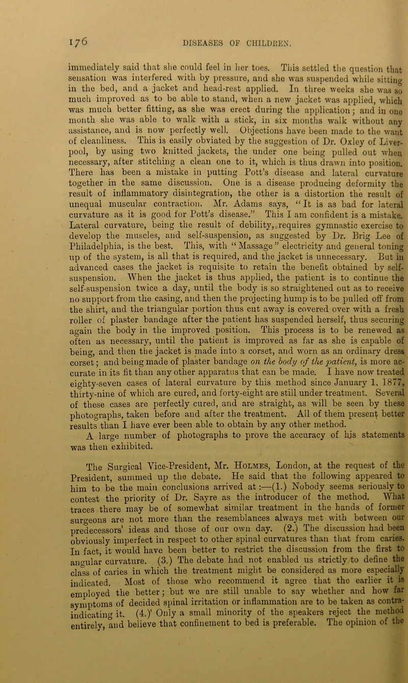immediately said that she could feel in her toes. This settled the question that sensation was interfered with by pressure, and she was suspended while sitting in the bed, and a jacket and head-rest applied. In three weeks she was so much improved as to be able to stand, when a new jacket was applied, which was much better fitting, as she was erect during the application; and in one month she was able to walk with a stick, in six months walk without any assistance, and is now perfectly well. Objections have been made to the want of cleanliness. This is easily obviated by the suggestion of Dr. Oxley of Liver- pool, by using two knitted jackets, the under one being pulled out when necessary, after stitching a clean one to it, which is thus drawn into position. There has been a mistake in putting Pott’s disease and lateral curvature together in the same discussion. One is a disease producing deformity the result of inflammatory disintegration, the other is a distortion the result of unequal muscular contraction. Mr. Adams says, “ It is as bad for lateral curvature as it is good for Pott’s disease.” This I am confident is a mistake. Lateral curvature, being the result of debility, requires gymnastic exercise to develop the muscles, and self-suspension, as suggested by Dr. Brig Lee of Philadelphia, is the best. This, with “Massage” electricity and general toning up of the system, is all that is required, and the jacket is unnecessary. But in advanced cases the jacket is requisite to retain the benefit obtained by self- suspension. When the jacket is thus applied, the patient is to continue the self-suspension twice a day, until the body is so straightened out as to receive no support from the casing, and then the projecting hump is to be pulled off from the shirt, and the triangular portion thus cut away is covered over with a fresh roller of plaster bandage after the patient has suspended herself, thus securing again the body in the improved position. This process is to be renewed as often as necessary, until the patient is improved as far as she is capable of being, and then the jacket is made into a corset, and worn as an ordinary dress corset; and being made of plaster bandage on the hocly of the 'patient, is more ac- curate in its fit than any other apparatus that can be made. I have now treated eighty-seven cases of lateral curvature by this method since January 1. 1877, thirty-nine of which are cured, and forty-eight are still under treatment. Several of these cases are perfectly cured, and are straight, as will be seen by these photographs, taken before and after the treatment. All of them present better results than I have ever been able to obtain by any other method. A large number of photographs to prove the accuracy of hjs statements was then exhibited. The Surgical Vice-President, Mr. Holmes, London, at the request of the President, summed up the debate. He said that the following appeared to him to be the main conclusions arrived at:—(1.) Nobody seems seriously to contest the priority of Dr. Sayre as the introducer of the method. What traces there may be of somewhat similar treatment in the hands of former surgeons are not more than the resemblances always met with between our predecessors’ ideas and those of our own day. (2.) The discussion had been obviously imperfect in respect to other spinal curvatures than that from caries. In fact, it would have been better to restrict the discussion from the first to ancuilar curvature. (3.) The debate had not enabled us strictly to define the clals of caries in which the treatment might be considered as more especially indicated. Most of those who recommend it agree that the earlier it is employed the better; but we are still unable to say whether and how far symptoms of decided spinal irritation or inflammation are to be taken as contra- indicatin'* it. (4.)’ Only a small minority of the speakers reject the method entirely, and believe that confinement to bed is preferable. The opinion of the